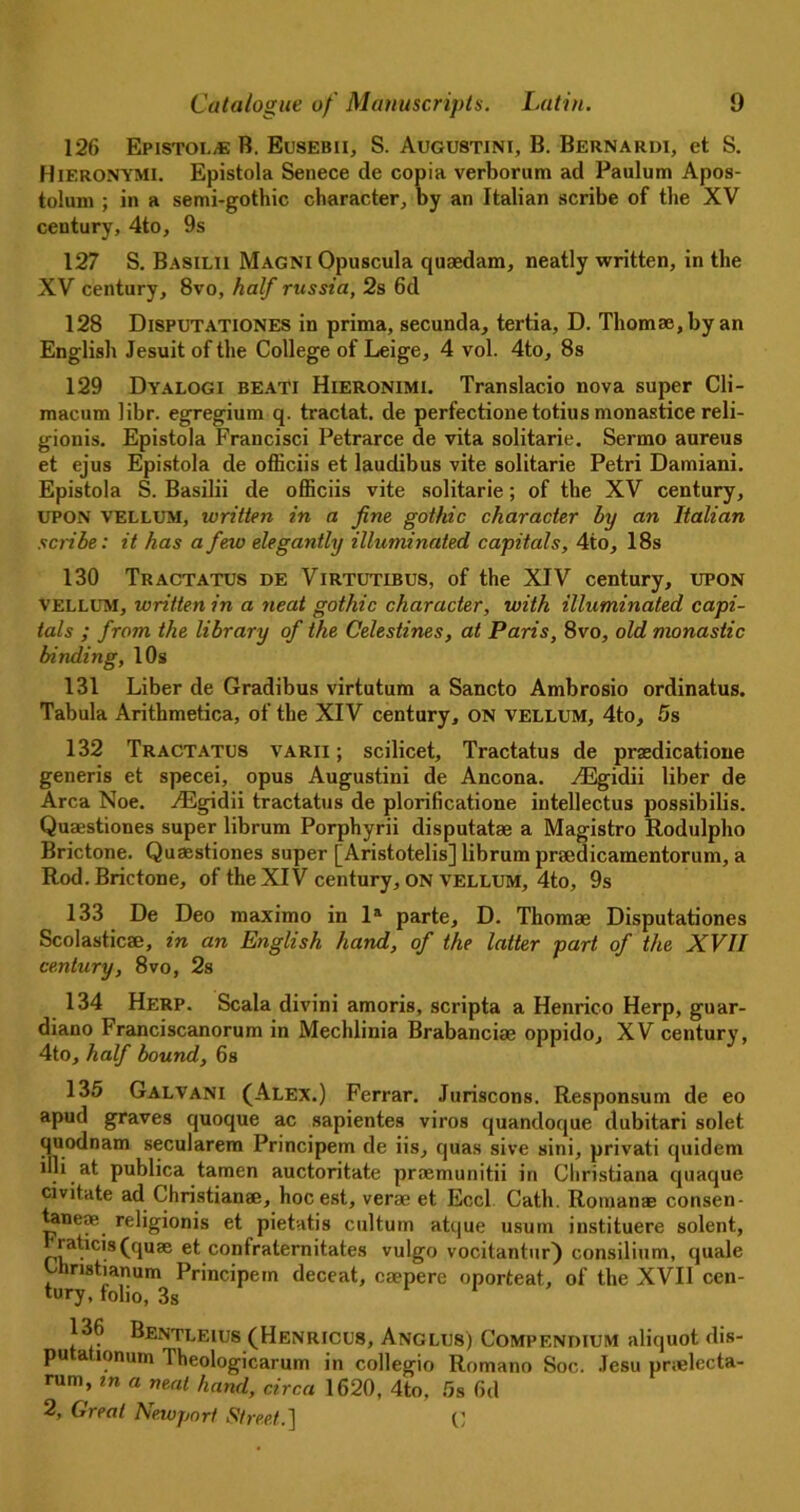 126 Epistol,e B. Eusebii, S. Augustini, B. Bernardi, et S. Hieronymi. Epistola Senece de copia verborum ad Paulum Apos- toluni ; in a semi-gothic character, by an Italian scribe of the XV century, 4to, 9s 127 S. Basilii Magni Opuscula quaedam, neatly written, in the XV century, 8vo, half russia, 2s 6d 128 Disputationes in prima, secunda, tertia, D. Thomae,by an English Jesuit of the College of Leige, 4 vol. 4to, 8s 129 Dyalogi beati Hieronimi. Translacio nova super Cli- macum libr. egregium q. tractat. de perfectionetotius monastice reli- gionis. Epistola Francisci Petrarce de vita solitarie. Sermo aureus et ejus Epistola de officiis et laudibus vite solitarie Petri Damiani. Epistola S. Basilii de officiis vite solitarie; of the XV century, UPON vellum, written in a fine gothic character by an Italian scribe: it has a few elegantly illuminated capitals, 4to, 18s 130 Tractatus de Virtutibus, of the XIV century, upon vellum, written in a neat gothic character, with illuminated capi- tals ; from the library of the Celestines, at Paris, 8vo, old monastic binding, 10s 131 Liber de Gradibus virtutum a Sancto Ambrosio ordinatus. Tabula Arithmetica, of the XIV century, on vellum, 4to, 5s 132 Tractatus varii ; scilicet, Tractatus de prsedicatione generis et specei, opus Augustini de Ancona. yGSgidii liber de Area Noe. ^Egidii tractatus de plorificatione intellectus possibilis. Quaestiones super librum Porphyrii disputatse a Magistro Rodulpho Brictone. Quasstiones super [Aristotelis] librum praedicamentorum, a Rod. Brictone, of the XIV century, ON vellum, 4to, 9s 133 De Deo maximo in la parte, D. Thomae Disputationes Scolasticae, in an English hand, of the latter part of the XVII century, 8vo, 2s 134 Herp. Scala divini amoris, scripta a Henrico Herp, guar- diano Franciscanorum in Mechlinia Brabanciae oppido, XV century, 4to, half bound, 6s 135 Galvani (Alex.) Ferrar. Juriscons. Responsum de eo apud graves quoque ac sapientes viros quandoque dubitari solet quodnam secularem Principem de iis, quas sive sini, privati quidem illi at publica tamen auctoritate praemunitii in Christiana quaque civitate ad Christianee, hoc est, verae et Eccl Catli. Roman* consen- taneoe^ religionis et pietatis cultum atque usurn instituere solent, raticisfqu* et confralernitates vulgo vocitantur) consilium, quale hristianum Principem deceat, eaepere oporteat, of the XVII cen- tury, folio, 3S 1 136 Bentleius (Henricus, Anglus) Compendium aliquot dis- putationum Theologicarum in collegio Romano Soc. Jesu pr;electa- rum, in a neat hand, circa 1620, 4to, 5s 6d