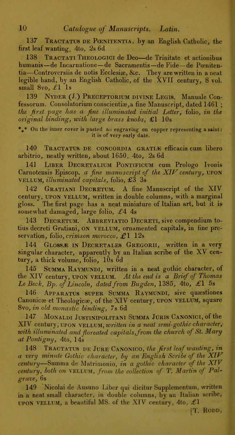 137 Tractatus de Pcenitentia, by an English Catholic, the first leaf wanting, 4to, 2s 6d 138 Tractati Theologici de Deo—de Trinitate et actionibus humanis —de Incarnatione—de Sacramentis—de Fide—de Poeniten- tia—Controversiis de notis Ecclesise, &c. They are written in a neat legible hand, by an English Catholic, of the XVII century, 8 vol. small 8vo, ofl Is 139 Nyder (J.) Preceptorium divine Legis. Manuale Con- fessorum. Consolatorium conscientiae,a fine Manuscript, dated 1461 ; the first page has a fine illuminated initial Letter, folio, in the original binding, with large brass knobs, £1 10s %* On the inner cover is pasted an engraving on copper representing a saint: it is of very early date. 140 Tractatus de concordia gratis efficacis cum libero arbitrio, neatly written, about 1650, 4to, 2s 6d 141 Liber Decretalium Pontificum cum Prologo Ivonis Carnotensis Episcop. a fine manuscript of the XIV century, UPON VELLUM, illuminated capitals, folio, £3 3s 142 Gratiani Decretum. A fine Manuscript of the XIV century, UPON vellum, written in double columns, with a marginal gloss. The first page has a ne.at miniature of Italian art, but it is somewhat damaged, large folio, £4 4s 143 Decretum. Abbreviatio Decreti, sive compendium to- tius decreti Gratiani, ON vellum, ornamented capitals, in fine pre- servation, folio, crimson morocco, £\ 12s 144 Gloss.® in Decretales Gregorii, written in a very singular character, apparently by an Italian scribe of the XV cen- tury, a thick volume, folio, 10s 6d 145 Summa Raymundi, written in a neat gothic character, of the XIV century, UPON VELLUM. At the end is a Brief of Thomas LeBeck, Bp. of Lincoln, dated from Bugden, 1385, 4to, <£1 5s 146 Apparatus super Summa Raymundi, sive qumstiones Canonical et Theologicse, of the XIV century, UPON VELLUM, square 8vo, in old monastic binding, 7s 6d 147 Monaldi Justinipolitani Summa Juris Canonici, of the XIV century, upon vellum, written in a neat semi-gothic character, with illuminated and floreated capitals,from the church of St. Mary at Pontigny, 4to, 14s 148 Tractatus de Jure Canonico, the first leaf wanting, in a very minute Gothic character, by an English Scribe of the XIV century—Summa de Matrimonio, in a gothic character of the XIV century, both on vellum, from the collection of T. Martin of Pal- grave, 6 s 149 Nicolai de Ausuno Liber qui dicitur Supplementum, written in a neat small character, in double columns, by an Italian scribe, UPON VELLUM, a beautiful MS. of the XIV century, 4to, ,£1