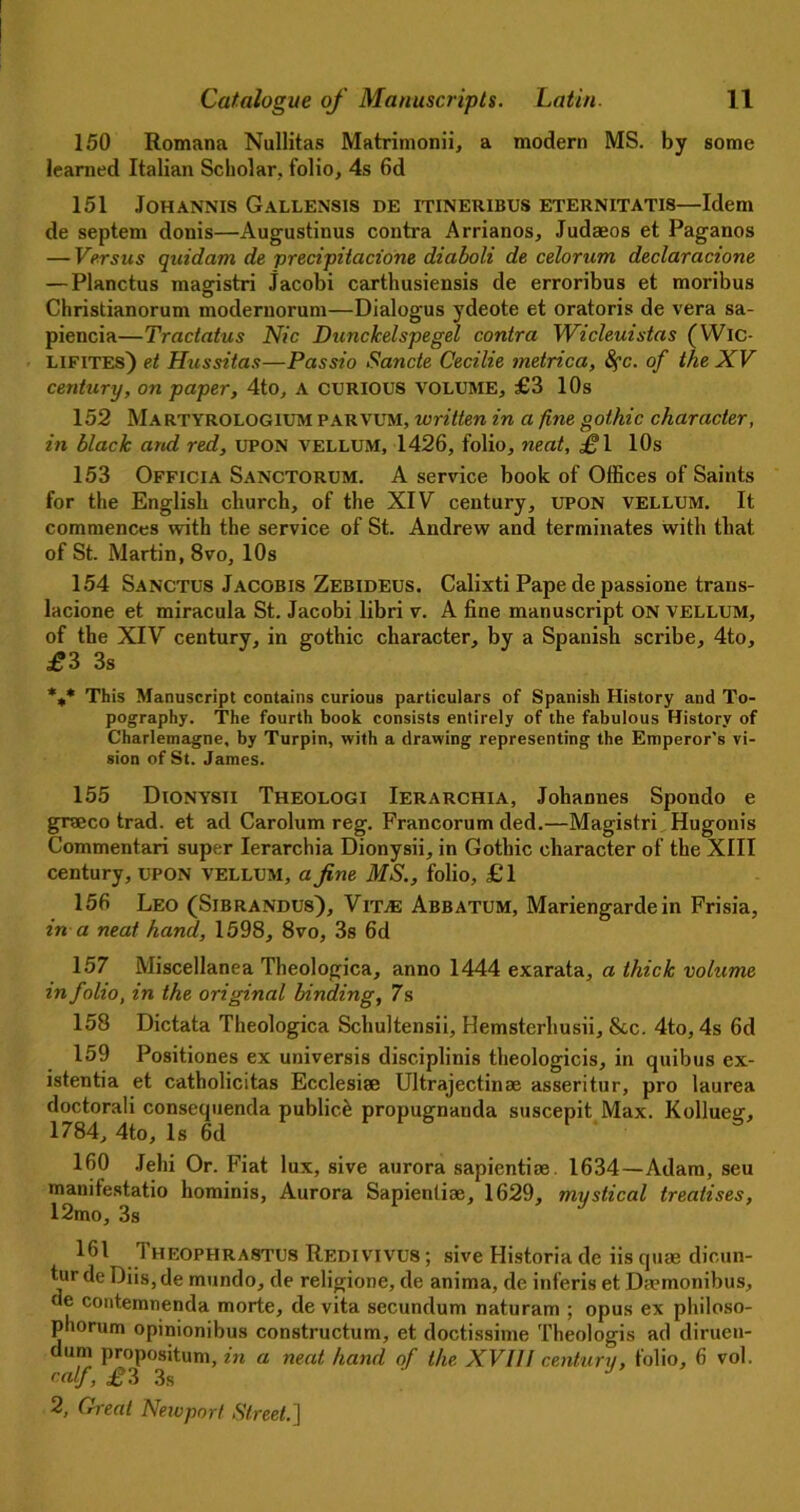 150 Romana Nullitas Matrimonii, a modern MS. by some learned Italian Scholar, folio, 4s 6d 151 Johannis Gallensis de itineribus eternitatis—Idem de septem donis—Augustinus contra Arrianos, Judaeos et Paganos — Versus quidarn de precipitacione diaboli de celorum declaracione — Planctus magistri Jacobi carthusiensis de erroribus et moribus Christianorum moderuorum—Dialogus ydeote et oratoris de vera sa- piencia—Tractatus Nic Dunckelspegel contra Wicleuistas (Wic- lifites) et Hussitas—Passio Sancte Cecilie metrica, 8fc. of the XV century, on paper, 4to, a curious volume, £3 10s 152 Martyrologium parvum, written in a fine gothic character, in black and red, UPON vellum, 1426, folio, neat, ^1 10s 153 Officia Sanctorum. A service book of Offices of Saints for the English church, of the XIV century, upon vellum. It commences with the service of St. Andrew and terminates with that of St. Martin, 8vo, 10s 154 Sanctus Jacobis Zebideus. Calixti Pape de passione trans- lacione et miracula St. Jacobi libri v. A fine manuscript on vellum, of the XIV century, in gothic character, by a Spanish scribe, 4to, ^3 3s %* This Manuscript contains curious particulars of Spanish History and To- pography. The fourth book consists entirely of the fabulous History of Charlemagne, by Turpin, with a drawing representing the Emperor’s vi- sion of St. James. 155 Dionysii Theologi Ierarchia, Johannes Spondo e graeco trad, et ad Carolum reg. Francorum ded.—Magistri Hugonis Commentari super Ierarchia Dionysii, in Gothic character of the XIII century, upon vellum, a fine MS., folio, £1 156 Leo (Sibrandus), Vit.® Abbatum, Mariengardein Frisia, in a neat hand, 1598, 8vo, 3s 6d 157 Miscellanea Theologica, anno 1444 exarata, a thick volume in folio, in the original binding, 7s 158 Dictata Theologica Schultensii, Hemsterhusii, &c. 4to, 4s 6d 159 Positiones ex universis disciplinis theologicis, in quibus ex- istentia et catholicitas Ecclesise Ultrajectinae asseritur, pro laurea doctorali consequenda public^ propugnanda suscepit Max. Kollueg, 1784, 4to, Is 6d 160 Jehi Or. Fiat lux, sive aurora sapientiae 1634—Adam, seu manifestatio hominis, Aurora Sapientiae, 1629, mystical treatises, 12mo, 3s 161 1 heophrastcs Redivivus ; sive Historia de iis quae dicun- tur de Diis, de mundo, de religione, de anima, de inferis et Da?monibus, de contemnenda morte, de vita secundum naturam ; opus ex philoso- phorum opinionibus constructum, et doctissime Theologis ad diruen- dum propositum, in a neat hand of the XVIII century, folio, 6 vol. calf, £3 3s J>