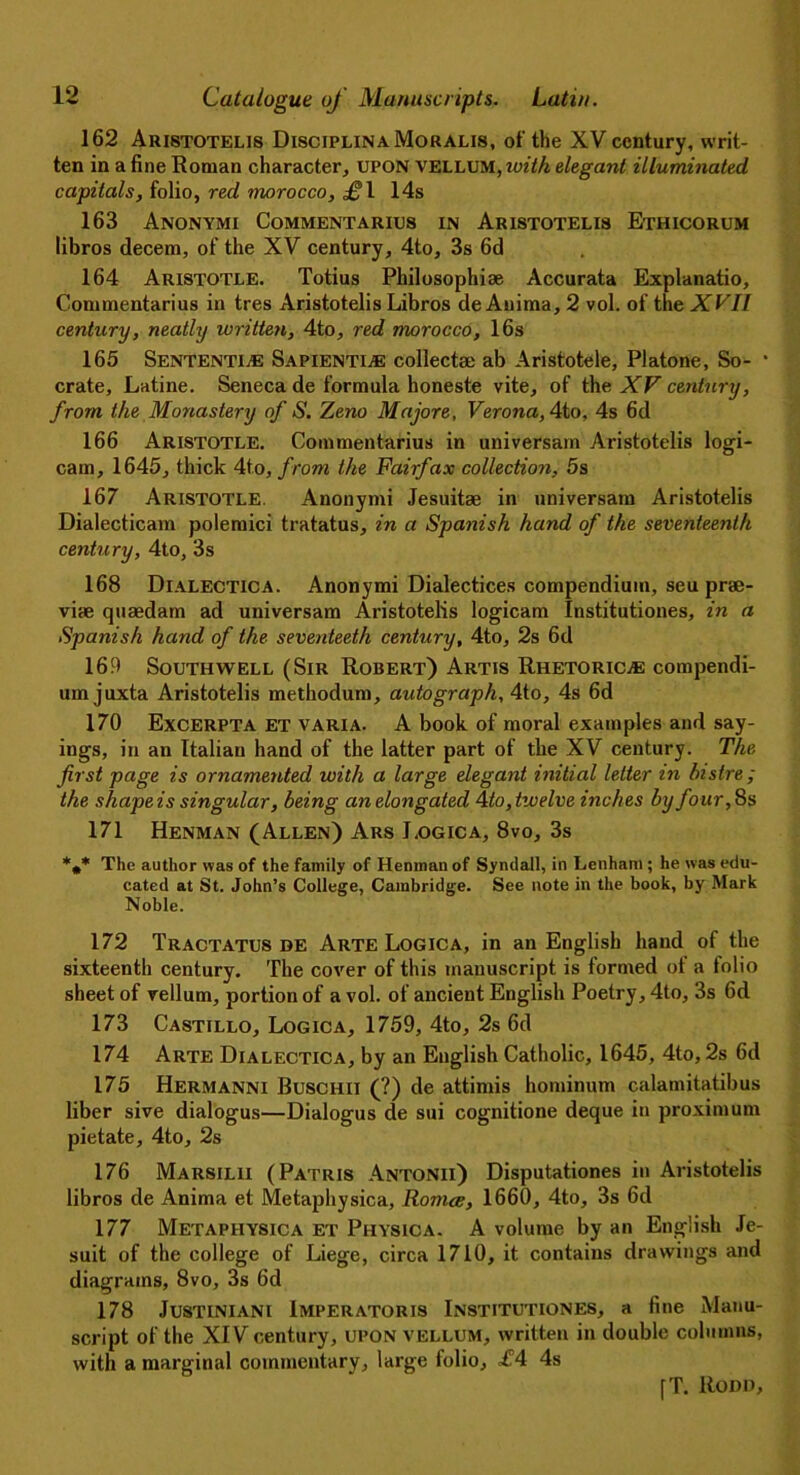 162 Aristotelis DisciplinaMoralis, of the XV century, writ- ten in a fine Roman character, upon vellum, with elegant illuminated, capitals, folio, red morocco, £\ 14s 163 Anonymi Commentarius in Aristotelis Ethicorum libros decern, of the XV century, 4to, 3s 6d 164 Aristotle. Totius Philosophise Accurata Explanatio, Commentarius in tres Aristotelis Libros de Auima, 2 vol. of the XVII century, neatly written, 4to, red morocco, 16s 165 Sententi® Sapienti® collects; ab Aristotele, Platone, So- • crate, Latine. Seneca de formula honeste vite, of the XV century, from the Monastery of S. Zeno Majore, Verona, 4to, 4s 6d 166 Aristotle. Commentarius in universam Aristotelis logi- cam, 1645, thick 4to, from the Fairfax collection, 5s 167 Aristotle. Anonymi Jesuit* in universam Aristotelis Dialecticam polemici tratatus, in a Spanish hand of the seventeenth century, 4to, 3s 168 Dialectica. Anonymi Dialectices compendium, seu prae- vise quaedam ad universam Aristotelis logicam Institutiones, in a Spanish hand of the seventeeth century, 4to, 2s 6d 169 Southwell (Sir Robert) Artis Rhetoric.® compendi- um juxta Aristotelis methodum, autograph, 4to, 4s 6d 170 Excerpta et varia. A book of moral examples and say- ings, in an Italian hand of the latter part of the XV century. The first page is ornamented with a large elegant initial letter in bistre ; the shape is singular, being an elongated 4 to, twelve inches by four, 8s 171 Henman (Allen) Ars Logic a, 8vo, 3s *,* The author was of the family of Henman of Syndall, in Lenham ; he was edu- cated at St. John’s College, Cambridge. See note in the book, by Mark Noble. 172 Tractatus de Arte Logica, in an English hand of the sixteenth century. The cover of this manuscript is formed ot a tolio sheet of vellum, portion of a vol. of ancient English Poetry, 4to, 3s 6d 173 Castillo, Logica, 1759, 4to, 2s 6d 174 Arte Dialectica, by an English Catholic, 1645, 4to, 2s 6d 175 Hermanni Buschii (?) de attimis hominum calamitatibus liber sive dialogus—Dialogus de sui cognitione deque in proximum pietate, 4to, 2s 176 Marsilii (Patris Antonii) Disputationes in Aristotelis libros de Anima et Metaphysica, Romcc, 1660, 4to, 3s 6d 177 Metaphysica et Physica. A volume by an English Je- suit of the college of Liege, circa 1710, it contains drawings and diagrams, 8vo, 3s 6d 178 Justiniani Imperatoris Institutiones, a fine Manu- script of the XIV century, upon vellum, written in double columns, with a marginal commentary, large tolio, £4 4s