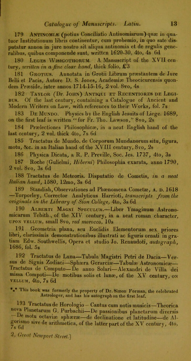 179 Antinomic (potius Conciliatio Antinomiarum') quae in qua- tuor Institutionum libris continentur, cum prohemio, in quo sate dis- putatur aunon in jure nostro sit aliqua antinomia et de regulis gene- ralibus, quibus componende sunt, written 1620-30, 4to, 4s 6d 180 Leges YVisigothorum. A Manuscript of the XVII cen tury, written in a fine clear hand, thick folio, £3 181 Grotius. Annotata in Grotii Librum praestantem de Jure Belli et Pacis, Autore D. S. Jones, Academiae Theocicurensis quon- dem Praeside, inter annos 1714-15-16, 2 vol. 8vo, 4s 182 Taylor (Dr. John) Antiqui et Recentiores de Legi- bus. Of the last century, containing a Catalogue of Ancient and Modern Writers on Law, with references to their Works, fol. 7s 183 De Mundo. Physios by the English Jesuits of Liege. 1689, on the first leaf is written “for Fr. Tho. Lawson,” 8vo, 2s 184 Praelectiones Philosophicae, in a neat English hand of the last century, 2 vol. thick 4to, 7s 6d 185 Tractatus de Mundo, de Corporum Mundanorum situ, figura, motu, &c. in an Italian hand of the XVIII century, 8vo, 2s 186 Physica Dicata, a R. P. Preville, Soc. Jes. 1737, 4to, 3s 187 Roche (Gulielmi, Hiherni) Philosophia exarata, anno 1790, 2 vol. 8vo, 3s 6d 188 Tractatus de Meteoris. Disputatio de Cometis, in a neat Italian hand, 1580, 12mo, 3s 6d 189 Standish, Observationes ad Phenomena Cometse, A. d. 1618 —Torporley, Corrector Analyticus Harrioti, transcripts from the originals in the Library of Sion College, 4to, 3s 6d 190 Alberti Magni Speculum.—Liber Ymaginum Astrono- micarum Tebith., of the XIV century, in a neat roman character, upon vellum, small 8vo, red morocco, 10s 191 Geometria plana, seu Euclidis Elementorum sex priores libri, clarissimis demonstrationibus illustrati ac figuris ornati in gra- tiam Edw. Southwellis, Opera et studio Jo. Renaudoti, autograph, 1686, fol. 5s 192 Tractatus de Luna—Tabula Magistri Petri de Dacia—Ver- sus de Signis Zodiaci—Sphaera Gerarciae—Tabulae Astronomica*— Tractatus de Computo—De anno Solari—Alexandri de Villa dei missa Compoti—De motibus solis et lunae, of the XV century, on vellum, 4to, 7s 6d *** This book was formerly the property of Dr. Simon Forman, the celebrated Astrologer, and has his autograph on the first leaf. 193 Tractatus de Horologio — Cantus cum notis musicis—Theorica nova Planetarum G. Purbachii—De passionibus planetaruni diversis — De motu octaviae sphaerae—de declinatione et latitudine—de Al- 7 s fid10 S1Vede of the latter part of the XV century, 4lo,