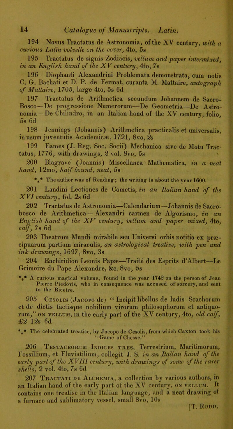 194 Novus Tractatus de Astronomia, of the XV century, with a curious Latin volvelle on the cover, 4to, 5s 195 Tractatus de signis Zodiacis, vellum and paper intermixed, in an English hand of the XV century, 4to, 7s 196 Diophauti Alexandrini Problemata demonstrata, cum notis C. G. Bachati et D. P. de Fermat, curanta M. Mattaire, autograph of Mattaire, 1705, large 4to, 5s 6d 197 Tractatus de Arithmetica secundum Johannem de Sacro- Bosco—De progressione Numerorum—De Geometria—De Astro- nomia—De Cbilindro, in an Italian hand of the XV century, folio, 5s 6d 198 Jennings (Johannis) Arithmetica practicalis et universalis, in usum juventutis Academics, 1721, 8vo, 2s 199 Earues (J. Reg. Soc. Socii) Mechanica sive de Motu Trac- tatus, 1776, with drawings, 2 vol. 8vo, 5s 200 Blagrave (Joannis) Miscellanea Mathematica, in a neat hand, 12mo, half bound, neat, 5s *** The author was of Reading; the writing is about the year 1600. 201 Landini Lectiones de Cometis, in an Italian hand of the XVI century, fol. 2s 6d 202 Tractatus de Astronomia—Calendarium—Johannis de Sacro- bosco de Arithmetica— Alexandri carmen de Algorismo, in an English hand of the XL' century, vellum and paper mixed, 4to, ccdf, 7s 6d 203 Theatrum Mundi mirabile seu Universi orbis notitia ex prae- cipuarum partium miraculis, an astrological treatise, with pen and ink drawings, 1697, 8vo, 3s 204 Enchiridion Leonis Papae—Traite des Esprits d’Albert—Le Grimoire du Pape Alexandre, &c. 8vo, 5s **• A curious magical volume, found in the year 1742 on the person of Jean Pierre Piedovis, who in consequence was accused of sorcery, and sent to the Bicetre. 205 Cesolis (Jacopo de) “ Incipit libellus de ludis Scachorum et de dictis factisque nobilium virorum philosophorum et antiquo- rum,” on vellum, in the early part of the XV century, 4to, old calf, £2 12s 6d *** The celebrated treatise, by Jacopo de Cesolis, from which Caxton took his “ Game of Chesse.” 206 Testaceoiium Indices tres, Terrestrium, Maritimorum, Fossillium, et Fluviatilium, collegit J. S. in an Italian hand of the early part of the XVIII century, with drawings of some, of the rarer shells, 2 vol. 4to, 7s 6d 207 Tractati de Alchemia, a collection by various authors, in an Italian hand of the early part of the XV century, on vellum. It contains one treatise in the Italian language, and a neat drawing of a furnace and sublimatory vessel, small 8vo, 10s