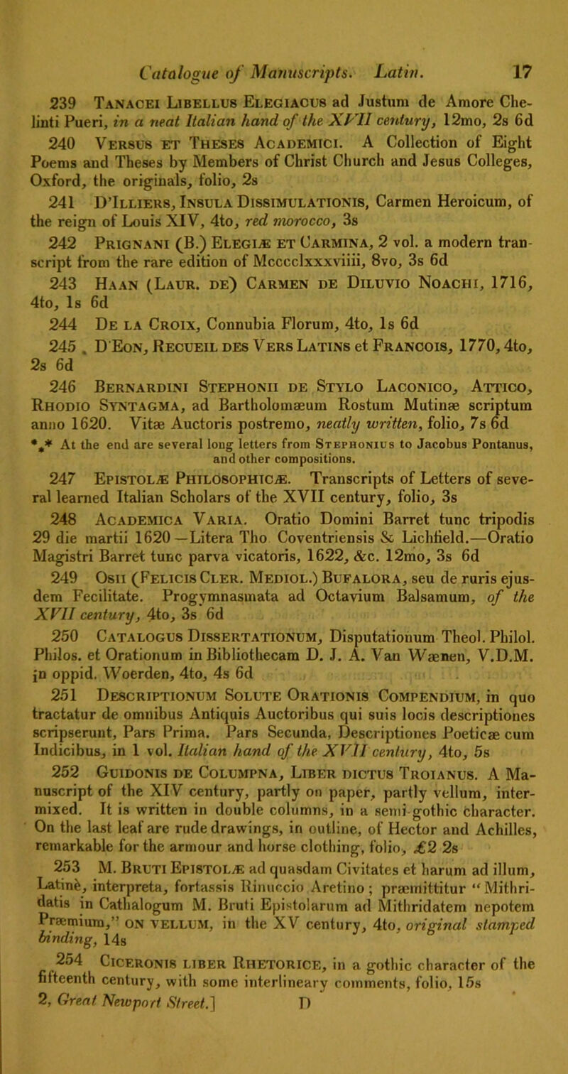 239 Tanacei Libellus Elegiacus ad Jushim de Amore Che- linti Pueri, in a neat Italian hand of the XVII century, 12mo, 2s 6d 240 VER8U8 et Theses Academici. A Collection of Eight Poems and Theses by Members of Christ Church and Jesus Colleges, Oxford, the originals, folio, 2s 241 D’Illiers, Insula Dissimulationis, Carmen Heroicum, of the reign of Louis XIV, 4to, red morocco, 3s 242 Prignani (B.) Elegi* et Carmina, 2 vol. a modern tran- script from the rare edition of Mcccclxxxviiii, 8vo, 3s 6d 243 Ha an (Laur. de) Carmen de Diluvxo Noachi, 1716, 4to, Is 6d 244 De la Croix, Connubia Florum, 4to, Is 6d 245 , D'Eon, Recueil des Vers Latins et Francois, 1770,4to, 2s 6d 246 Bernardini Stephonii de Stylo Laconico, Attico, Rhodio Syntagma, ad Bartholomaeum Rostum Mutinae scriptum anno 1620. Vitae Auctoris postremo, neatly written, folio, 7s 6d At the end are several long letters from Stephonius to Jacobus Pontanus, and other compositions. 247 Epistol* Philosophic.*. Transcripts of Letters of seve- ral learned Italian Scholars of the XVII century, folio, 3s 248 Academica Varia. Oratio Domini Barret tunc tripodis 29 die martii 1620—Litera Tho Coventriensis & Lichfield.—Oratio Magistri Barret tunc parva vicatoris, 1622, &c. 12mo, 3s 6d 249 Osn (FelicisCler. Mediol.) Bufalora, seu de ruris ejus- dem Fecilitate. Progymnasmata ad Octavium Balsamum, of the XVII century, 4to, 3s 6d 250 Catalogus Dissertationum, Disputationum Theol. Philol. Philos, et Orationum in Bibliothecam D. J. A. Van Waenen, V.D.M. jn oppid. Woerden, 4to, 4s 6d 251 Descriptionum Solute Orationis Compendium, in quo tractatur de omnibus Antiquis Auctoribus qui suis locis descriptiones scripserunt. Pars Prima. Pars Secunda, Descriptiones Poeticse cum Indicibus, in 1 vol. Italian hand of the XVlI century, 4to, 5s 252 Guidonis de Columpna, Liber dictus Troianus. A Ma- nuscript of the XIV century, partly on paper, partly vellum, inter- mixed. It is written in double columns, in a semi-gothic character. On the last leaf are rude drawings, in outline, of Hector and Achilles, remarkable for the armour and horse clothing, folio, £2 2s 253 M. Bruti Epistol* ad quasdam Civitates et harum ad ilium, Latin£, interpreta, fortassis Rinuccio Aretino; praemittitur “ Mithri- datis in Cathalogum M. Bruti Epistolarum ad Mithridatem nepotem Praemium,” on vellum, in the XV century, 4to. original stamped binding, 14s 254 CICF.RONI8 liber Rhetorice, in a gothic character of the fifteenth century, with some interlineary comments, folio, 15s