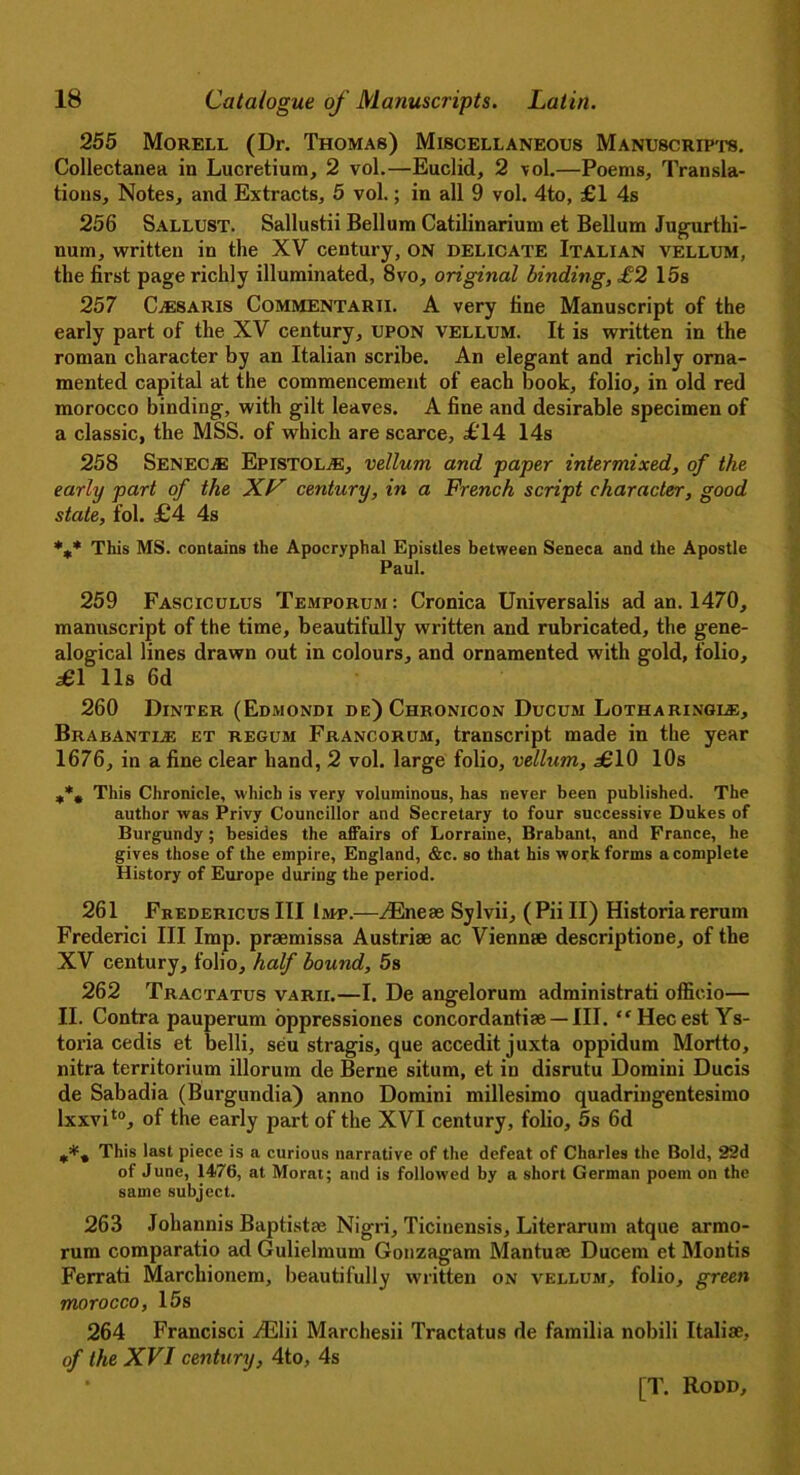 255 Morell (Dr. Thomas) Miscellaneous Manuscripts. Collectanea in Lucretium, 2 vol.—Euclid, 2 vol.—Poems, Transla- tions, Notes, and Extracts, 5 vol.; in all 9 vol. 4to, £1 4s 256 Sallust. Sallustii Bellum Catilinarium et Bellum Jugurthi- num, written in the XV century, on delicate Italian vellum, the first page richly illuminated, 8vo, original binding, £2 15s 257 CjEsaris Commentarii. A very fine Manuscript of the early part of the XV century, UPON vellum. It is written in the roman character by an Italian scribe. An elegant and richly orna- mented capital at the commencement of each book, folio, in old red morocco binding, with gilt leaves. A fine and desirable specimen of a classic, the MSS. of which are scarce, £14 14s 258 Senec.® EpistoLjE, vellum and paper intermixed, of the early part of the XT7’ century, in a French script character, good state, fol. £4 4s *,* This MS. contains the Apocryphal Epistles between Seneca and the Apostle Paul. 259 Fasciculus Temporum: Cronica Universalis ad an. 1470, manuscript of the time, beautifully written and rubricated, the gene- alogical lines drawn out in colours, and ornamented with gold, folio, £1 11s 6d 260 Dinter (Edmondi de)Chronicon Ducum Lotharingi®, Brabanti® et regum Francorum, transcript made in the year 1676, in a fine clear hand, 2 vol. large folio, vellum, £10 10s This Chronicle, which is very voluminous, has never been published. The author was Privy Councillor and Secretary to four successive Dukes of Burgundy ; besides the affairs of Lorraine, Brabant, and France, he gives those of the empire, England, &c. so that his work forms a complete History of Europe during the period. 261 Fredericus III Im-p.-—iEneae Sylvii, (Pii II) Historia rerum Frederici III Imp. praemissa Austriae ac Viennse descriptione, of the XV century, folio, half bound, 5s 262 Tractatus varii.—I. De angelorum administrate officio— II. Contra pauperum oppressiones concordantiae — III. “ Hecest Ys- toria cedis et belli, seu stragis, que accedit juxta oppidum Mortto, nitra territorium illorum de Berne situm, et in disrutu Domini Ducis de Sabadia (Burgundia) anno Domini millesimo quadringentesimo lxxvito, of the early part of the XVI century, folio, 5s 6d This last piece is a curious narrative of the defeat of Charles the Bold, 22d of June, 1476, at Morat; and is followed by a short German poem on the same subject. 263 Johannis Baptist® Nigri, Ticiuensis, Literarum atque armo- rum comparatio ad Gulielmum Gonzagam Mantuae Ducern et Montis Ferrati Marcliionem, beautifully written on vellum, folio, green morocco, 15s 264 Francisci yElii Marchesii Tractatus de familia nobili Italiae, of the XVI century, 4to, 4s