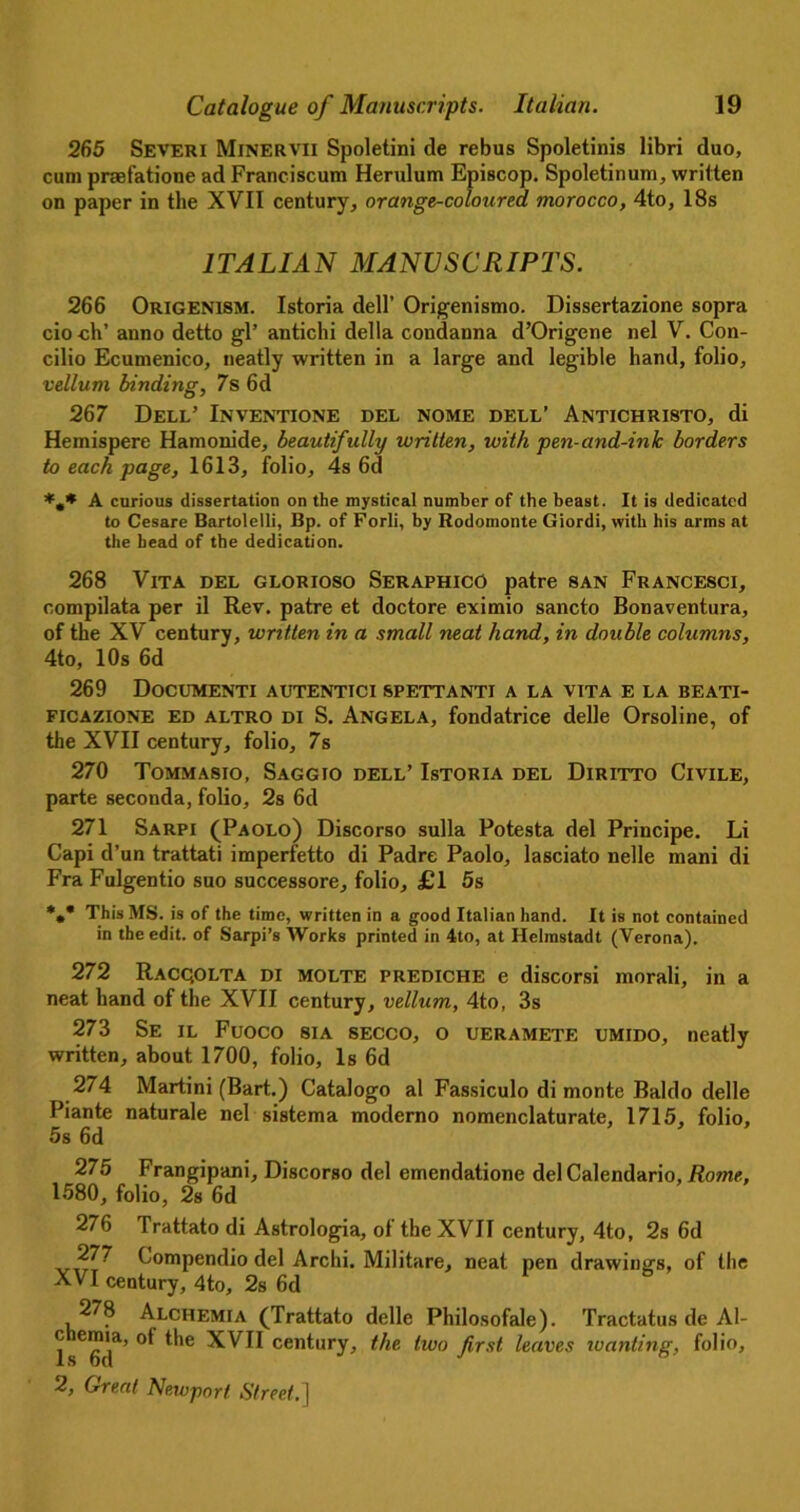 265 Severi Minervii Spoletini de rebus Spoletinis libri duo, cum praefatione ad Franciscum Herulum Episcop. Spoletinum, written on paper in the XVII century, orange-coloured, morocco, 4to, 18s ITALIAN MANUSCRIPTS. 266 Origenism. Istoria dell’ Origenismo. Dissertazione sopra cio ch’ anno detto gl’ antichi della condanna d’Origene nel V. Con- cilio Ecumenico, neatly written in a large and legible hand, folio, vellum binding, 7s 6d 267 Dell’ Inventione del nome dell’ Antichristo, di Hemispere Hamonide, beautifully written, with pen-and-ink borders to each page, 1613, folio, 4s 6d A curious dissertation on the mystical number of the beast. It is dedicated to Cesare Bartolelli, Bp. of Forli, by Rodomonte Giordi, with his arms at the head of the dedication. 268 Vita del glorioso Seraphico patre san Francesci, compilata per il Rev. patre et doctore eximio sancto Bonaventura, of the XV century, written in a small neat hand, in double columns, 4to, 10s 6d 269 Documenti autentici spettanti a la vita e la beati- ficazione ED altro di S. Angela, fondatrice delle Orsoline, of the XVII century, folio, 7s 270 Tommasio, Saggio dell’ Istoria del Diritto Civile, parte seconda, folio, 2s 6d 271 Sarpi (Paolo) Discorso sulla Potesta del Principe. Li Capi d’un trattati imperfetto di Padre Paolo, lasciato nelle mani di Fra Fulgentio suo successore, folio, £1 5s *** This MS. is of the time, written in a good Italian hand. It is not contained in the edit, of Sarpi’s AVorks printed in 4to, at Helmstadt (Verona). 272 Racqolta di molte prediche e discorsi morali, in a neat hand of the XVII century, vellum, 4to, 3s 273 Se il Fuoco sia secco, o ueramete umido, neatly written, about 1700, folio, Is 6d 274 Martini (Bart.) Catalogo al Fassiculo di monte Baldo delle Piante naturale nel sistema moderno nomenclaturate, 1715, folio, 5s 6d 275 Frangipani, Discorso del emendatione del Calendario, Rome, 1580, folio, 2s 6d 276 Trattato di Astrologia, of the XVII century, 4to, 2s 6d 277 Compendio del Archi. Militare, neat pen drawing's, of the XVI century, 4to, 2s 6d 278 Alchemia (Trattato delle Philosofale). Tractatus de Al- ® ^,e XVII century, the two first leaves wanting, folio,