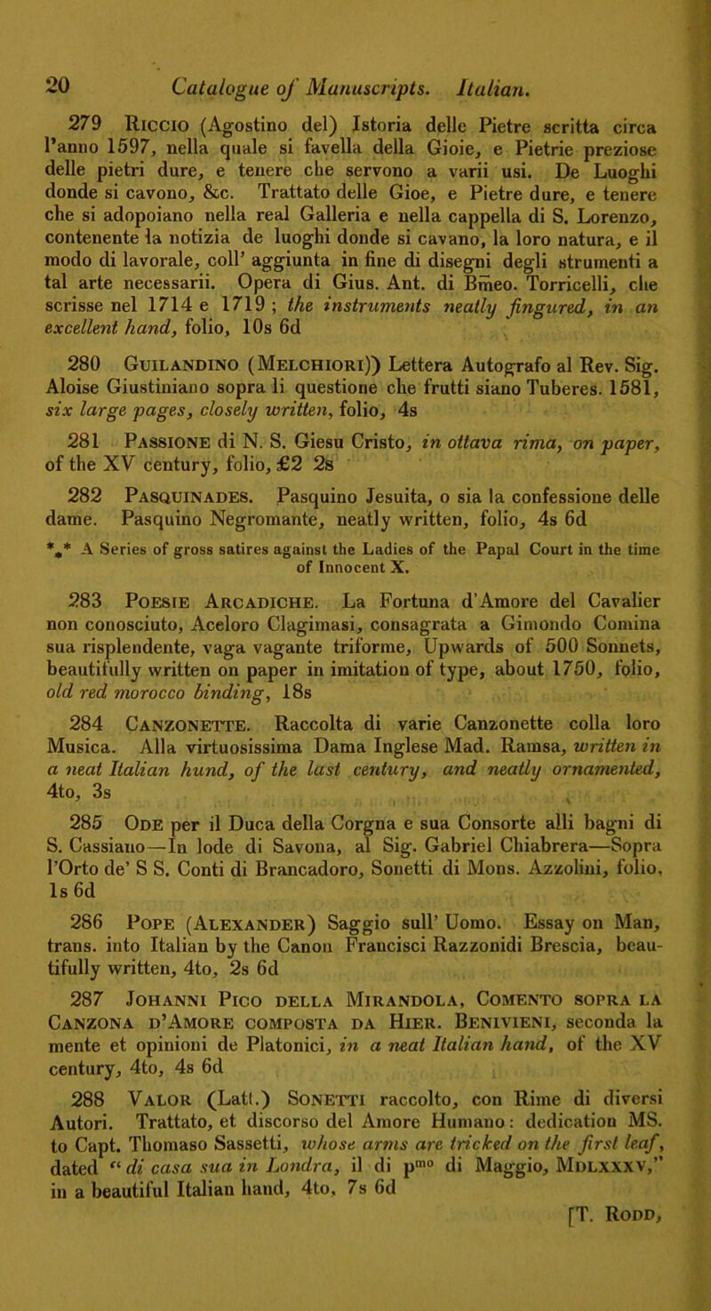 279 Riccio (Agostino del) Istoria delle Pietre scritta circa l’anno 1597, nella quale si favella della Gioie, e Pietrie preziose delle pietri dure, e tenere che servono a varii usi. De Luogki donde si cavono, &c. Trattato delle Gioe, e Pietre dure, e tenere che si adopoiano nella real Galleria e nella cappella di S. Lorenzo, contenente la notizia de luoghi donde si cavano, la loro natura, e il modo di lavorale, coll’ aggiunta in fine di disegni degli strumenti a tal arte necessarii. Opera di Gius. Ant. di Bfheo. Torricelli, che scrisse nel 1714e 1719; the instruments neatly fingured, in an excellent hand, folio, 10s 6d 280 Guilandino ( Melchiori)) Lettera Autografo al Rev. Sig. Aloise Giustiniano sopra li questione che frutti siano Tuberes. 1581, six large pages, closely written, folio, 4s 281 Passione di N. S. Giesu Cristo, in ottava rima, on paper, of the XV century, folio, £2 2s 282 Pasquinades. Pasquino Jesuita, o sia la confessione delle dame. Pasquino Negromante, neatly written, folio, 4s 6d %* A Series of gross satires against the Ladies of the Papal Court in the time of Innocent X. 283 Poesie Arcadiche. La Fortuna d’Amore del Cavalier non coriosciuto, Aceloro Clagimasi, consagrata a Gimondo Comma sua risplendente, vaga vagante triforme. Upwards of 500 Sonnets, beautifully written on paper in imitation of type, about 1750, folio, old red morocco binding, 18s 284 Canzonette. Raccolta di varie Canzonette colla loro Musica. Alla virtuosissima Dama Inglese Mad. Rarnsa, written in a neat Italian hund, of the last century, and neatly ornamented, 4to, 3s 285 Ode per il Duca della Corgna e sua Consorte alii bagni di S. Cassiauo—In lode di Savona, al Sig. Gabriel Chiabrera—Sopra 1’Orto de’ S S. Conti di Brancadoro, Sonetti di Mons. Azzolini, folio, Is 6d 286 Pope (Alexander) Saggio sull’ Uomo. Essay on Man, trans. into Italian by the Canon Fraucisci Razzonidi Brescia, beau- tifully written, 4to, 2s 6d * 287 Johanni Pico della Mirandola, Comento sopra la Canzona d’Amore composta da Hier. Benivieni, seconda la mente et opiuioni de Platonici, in a neat Italian hand, of the XV century, 4to, 4s 6d 288 Valor (Latl.) Sonetti raccolto, con Rime di diversi Autori. Trattato, et discorso del Amore Humano: dedication MS. to Capt. Thomaso Sassetti, whose arms are tricked on the first leaf, dated “ di casa sua in Londra, il di pmo di Maggio, Mdlxxxv,” in a beautiful Italian hand, 4to, 7s 6d