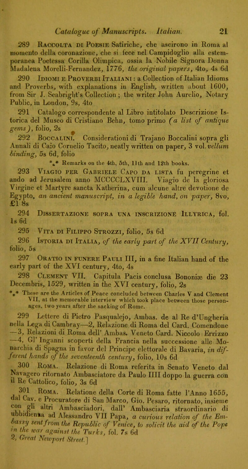 289 Raccolta di Poesie Satiriche, die ascirono in Roma al momenta della coronazione, die si fece nel Campidoglio alia estem- poranea Poetessa Corilla Olimpica, ossia la Nobile Signora Donna Madalena Morelii-Fernandez, 1776, the original papers, 4to, 4s 6d 290 Idiomi e Proverbi Italiani : a Collection of Italian Idioms and Proverbs, with explanations in English, written about 1600, from Sir J. Seabright’s Collection ; the writer John Aurelio, Notary Public, in London, 9s, 4to 291 Catalogo correspondente al Libro intitolato Descrizione Is- torica del Museo di Cristiano Behn, tomo primo (a list of antique gems), folio, 2s ^ 292 Boccalini. Consideration! di Trajano Boccaliui sopra gli Annali di Caio Coruelio Tacito, neatly written on paper, 3 vol. vellum binding, 5s 6d, folio *** Remarks on the 4th, 5th, 11th and 12th books. 293 Viagio per Gabriele Capo da lista fu peregrine et ando ad Jerusalem anno MCCCCLXVIII. Viagio de la gloriosa Virgine et Martyre sancta Katherina, cum alcune altre devotione de Egypto, an ancient manuscript, in a legible hand, on paper, 8vo, £1 8s 294 Dl8SERTAZIONE 8OPRA UNA 1NSCRIZIONE lLLYRICA, fol. Is 6d 295 Vita di Filippo Strozzi, folio, 5s 6d 296 Istoria di Italia, of the early part of the XVII Century, folio, 5s 297 Oratio in funere Pauli III, in a fine Italian hand of the early part of the XVI century, 4to, 4s 298 Clement VII. Capitula Pads conclusa Bononite die 23 Decembris, 1529, written in the XVI century, folio, 2s **• These are the Articles of Peace concluded between Charles V and Clement VII, at the memorable interview which took place between those person- ages. two years after the sacking of Rome. 299 Lettere di Pietro Pasqualejo, Ambas. de al Re d’Ungheria nella Lega di Cambray—2, Relazione di Roma del Card. Comendone — 3, Relazioni di Roma dell’ Ambas. Veneto Card. Niccolo Errizzo 4, Gl’ Inganni scoperti della Francia nella successione alle Mo- narchia di Spagna in favor del Principe elettorale di Bavaria, in dif- ferent hands of the seventeenth century, folio, 10s 6d 300 Roma. Relazione di Roma referita in Senato Veneto dal Navagero ritornato Ambasciatore da Paulo IIII doppo la guerra con d Re Cattolico, folio, 3s 6d 301 Roma. Relatione della Corte di Roma fatte l’Anno 1655, dal Cav. e Procurator di San Marco, Gio. Pesaro, ritornato, insieme T,- ,• a^r* Ambasciadori, dall’ Ambasciaria straordinario di u idienia ad Alessandro VII Papa, a curious relation of the Em- bassy sent from the, Republic of Venice, to solicit the aid of the Pope in the war against the Turks, fol. 7s 6d