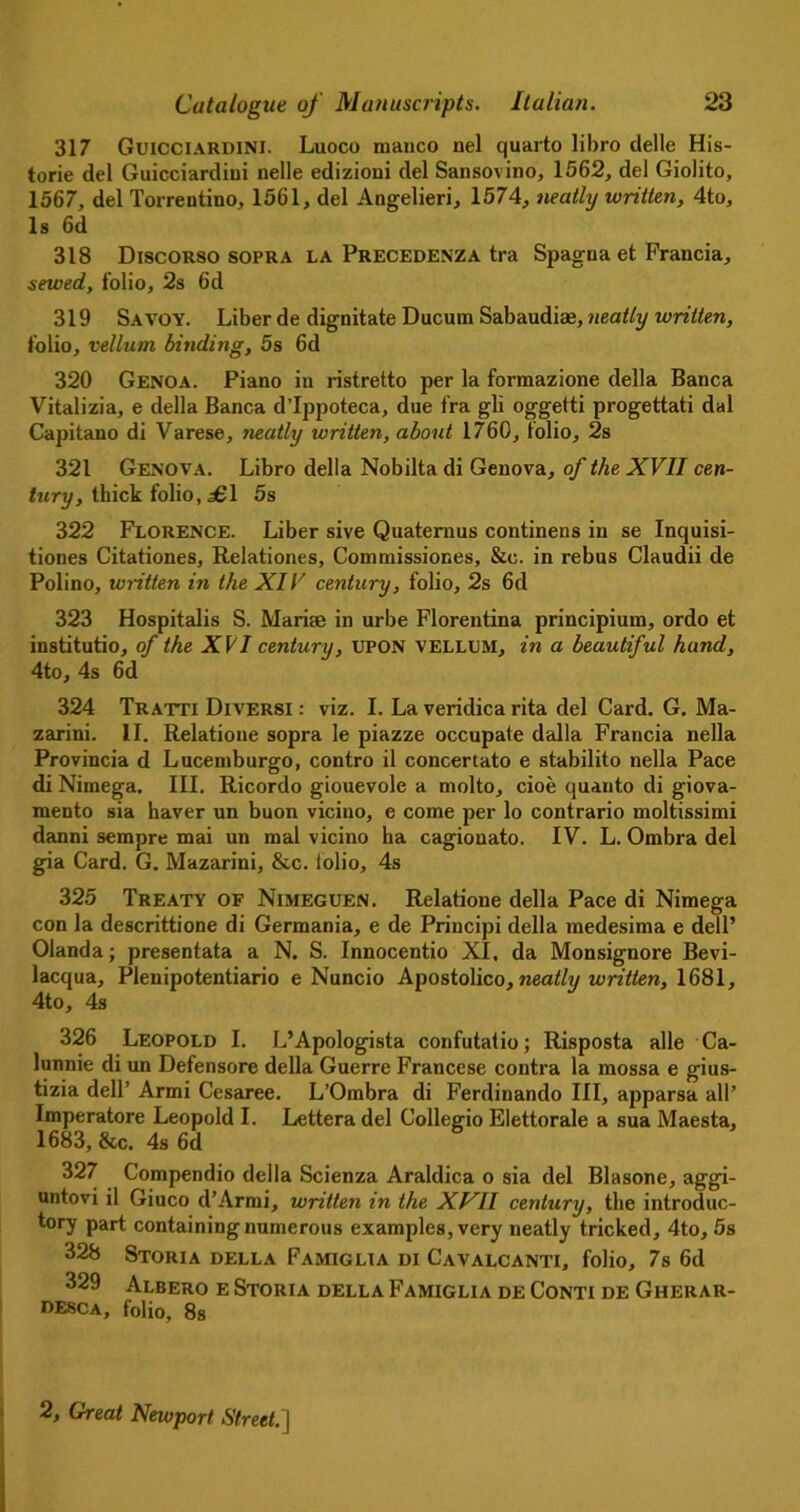 317 Guicciardini. Luoco manco nel quarto libro delle His- toric del Guicciardiui nelle edizioni del Sansovino, 1562, del Giolito, 1567, del Torrentino, 1561, del Angelieri, 1574, neatly written, 4to, Is 6d 318 Discorso sopra la Precedenza tra Spagua et Francia, sewed, folio, 2s 6d 319 Savoy. Liber de dignitate Ducum Sabaudias, neatly written, folio, vellum binding, 5s 6d 320 Genoa. Piano in ristretto per la formazione della Banca Vitalizia, e della Banca d’Ippoteca, due fra gli oggetti progettati dal Capitano di Varese, neatly written, about 1760, folio, 2s 321 Genova. Libro della Nobilta di Genova, of the XVII cen- tury, thick folio, £1 5s 322 Florence. Liber sive Quatemus continens in se Inquisi- tiones Citationes, Relationes, Commissiones, &c. in rebus Claudii de Polino, written in the XIV century, folio, 2s 6d 323 Hospitalis S. Mariae in urbe Florentina principium, ordo et institutio, of the XVI century, UPON VELLUM, in a beautiful hand, 4to, 4s 6d 324 Tratti Diversi : viz. I. La veridica rita del Card. G. Ma- zarini. II. Relatione sopra le piazze occupate dalla Francia nella Provincia d Lucemburgo, contro il concertato e stabilito nella Pace di Nimega. III. Ricordo giouevole a molto, cioe quanto di giova- mento sia haver un buon vicino, e come per lo contrario moltissimi danni sempre mai un mal vicino ha cagiouato. IV. L. Ombra del gia Card. G. Mazarini, &c. folio, 4s 325 Treaty of Nimeguen. Relatione della Pace di Nimega con la descrittione di Germania, e de Principi della medesima e dell’ Olanda; presentata a N. S. Innocentio XI. da Monsignore Bevi- lacqua, Plenipotentiario e Nuncio Apostolico, neatly written, 1681, 4to, 4s 326 Leopold I. L’Apologista confutatio; Risposta alle Ca- lunnie di un Defensore della Guerre Francese contra la mossa e gius- tizia dell’ Armi Cesaree. L’Ombra di Ferdinando III, apparsa all’ Imperatore Leopold I. Lettera del Collegio Elettorale a sua Maesta, 1683, &c. 4s 6d 327 Compendio della Scienza Araldica o sia del Blasone, aggi- untovi il Giuco d’Armi, written in the XVII century, the introduc- tory part containing numerous examples, very neatly tricked, 4to, 5s 328 Storia della Famiglia di Cavalcanti, folio, 7s 6d 329 Albero e Storia della Famiglia de Conti de Gherar- desca, folio, 8s