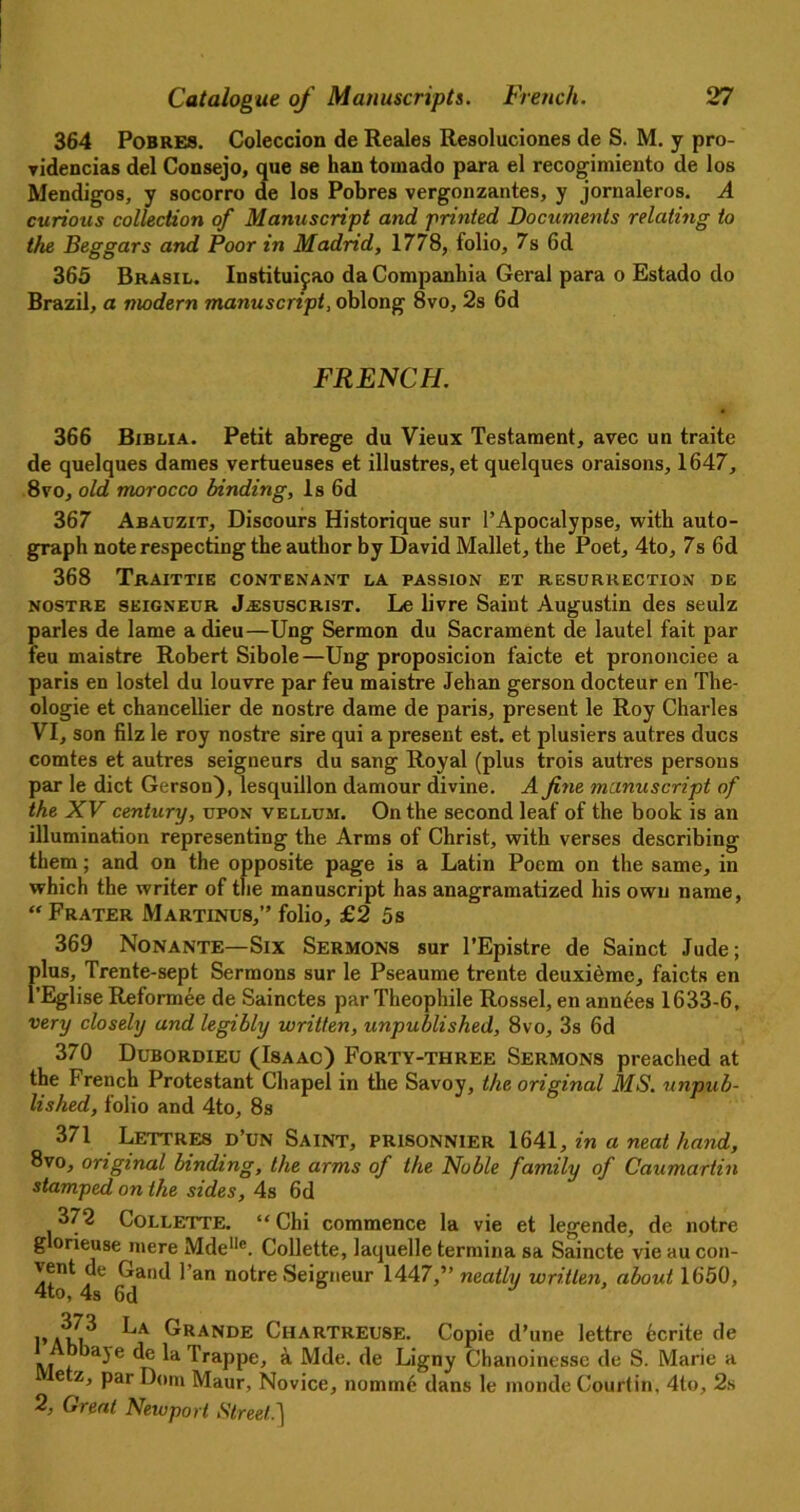 364 Pobres. Coleccion de Reales Resoluciones de S. M. y pro- ▼idencias del Consejo, que se han tornado para el recogimiento de los Mendigos, y socorro de los Pobres vergonzantes, y jornaleros. A curious collection of Manuscript and printed Documents relating to the Beggars and Poor in Madrid, 1778, folio, 7s 6d 365 Brasil. Instituifao daCompanhia Geral para o Estado do Brazil, a modern manuscript, oblong 8vo, 2s 6d FRENCH. • 366 Biblia. Petit abrege du Vieux Testament, avec un traite de quelques dames vertueuses et illustres, et quelques oraisons, 1647, 8vo, old morocco binding, Is 6d 367 Abauzit, Discours Historique sur l’Apocalypse, with auto- graph note respecting the author by David Mallet, the Poet, 4to, 7s 6d 368 Traittie contenant la passion et resurrection de nostre seigneur J^suscrist. Le livre Saint Augustin des seulz paries de lame a dieu—Ung Sermon du Sacrament de lautel fait par feu maistre Robert Sibole—Ung proposicion faicte et prononciee a paris en lostel du louvre par feu maistre Jehan gerson docteur en The- ologie et chancellier de nostre dame de paris, present le Roy Charles VI, son filz le roy nostre sire qui a present est. et plusiers autres dues comtes et autres seigneurs du sang Royal (plus trois autres persons par le diet Gerson), lesquillon damour divine. A fine manuscript of the XV century, upon vellum. On the second leaf of the book is an illumination representing the Arms of Christ, with verses describing them; and on the opposite page is a Latin Poem on the same, in which the writer of the manuscript has anagramatized his own name, “Frater Martinus,” folio, £2 5s 369 Nonante—Six Sermons sur l’Epistre de Sainct Jude; plus, Trente-sept Sermons sur le Pseaume trente deuxieme, faicts en l’Eglise Reformee de Sainctes par Theophile Rossel, en ann6es 1633-6, very closely and legibly written, unpublished, 8vo, 3s 6d 370 Dubordieu (Isaac) Forty-three Sermons preached at the French Protestant Chapel in the Savoy, the original MS. unpub- lished, folio and 4to, 8s 371 Lettres d’un Saint, prisonnier 1641, in a neat hand, 8vo, original binding, the arms of the Noble family of Caumartin stamped on the sides, 4s 6d 372 Collette. “Chi commence la vie et legende, de notre g orieuse mere Mdellc. Collette, laquelle tormina sa Saincte vie au con- 4to 4C Gd*'11* ^ an notre Se‘gneur 1447,” neatly written, about 1650, 1’AkK La Grande Chartreuse. Copie d’une lettre 6crite de a3e 4e la Trappe, a Mde. de Ligny Chanoinessc de S. Marie a e Par Maur, Novice, nomme dans le monde Courfin, 4to, 2s