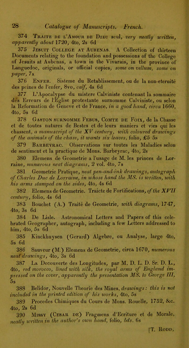 374 Traite de l’Amour de Dieu seul, very neatly written, apparently about 1720, 4to, 2s 6d 375 Jesuit College at Aubenas. A Collection of thirteen Documents relating to the foundation and possessions of the College of Jesuits at Aubenas, a town in the Vivarais, in the province of Languedoc, originals, or official copies, some on vellum, some on paper, 7s 376 Enfer. Sisteme du Retablissement, ou de la non-eternite des peines de l’enfer, 8vo, calf, 4s 6d 377 L’Apocalypse du mistere Calviniste contenant la sommaire de's Erreurs de l’Eglise protestante surnomme Calviniste, ou selon la Reformation de Geneve et de France, in a good hand, circa 1660, 4to, 5s 6d 378 Gaston surnomme Febus, Comte de Foix, de la Chasse et de toutes natures de Bestes et de leurs maniers et vies qui les chassent, a manuscript of the XV century, with coloured drawings of the animals of the chase, it wants six leaves, folio, £5 5s 379 Barbeyrac. Observations sur toutes les Maladies selon de sentiment et la practique de Mons. Barbeyrac, 4to, 2s 380 Elemens de Geometrie a l’usage de M. les princes de Lor- raine, numerous neat diagrams, 2 vol. 4to, 7s 381 Geometrie Pratique, neat pen-and-ink drawings, autograph of Charles Due de Lorraine, in whose hand the MS. is written, with his arms stamped on the sides, 4to, 4s 6d 382 Elemens de Geometrie. Traicte de Fortifications, of the XFII century, folio, 4s 6d 383 Bouchet (A.) Traite de Geometrie, with diagrams, 1747, 4to, 3s 6d 384 De Lisle. Astronomical Letters and Papers of this cele- brated Geographer, autograph, including a few Letters addressed to him, 4to, 5s 6d 385 Kinckhuysen (Gerard) Algebre, ou Analyse, large 4to, 5s 6d 386 Sauveur (M.) Elemens de Geometrie, circa 1670, numerous neat' drawings, 4to, 3s 6d 387 La Decouverte des Longitudes, par M. D. L. D. Sr. D. L., 4to, red morocco, lined with silk, the royal arms of England im- pressed on the cover, apparently the presentation MS. to George III, 5s 388 Belidor, Nouvelle Theorie des Mines, drawings: this is not included in the printed edition of his works, 4to, 5s 389 Procedes Chimiques du Cours de Mons. Rouelle, 1752, &c. 4to, 2s 6d 390 Missy (Cesar de) Fragmens d’Ecriture et de Morale, neatly written in the author’s own hand, folio, bds. 6s