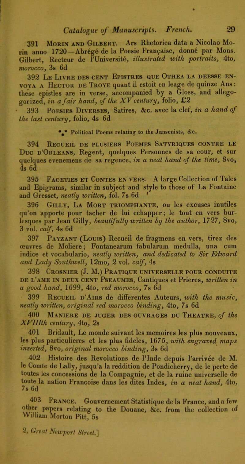 391 Morin and Gilbert. Ars Rhetorica data a Nicolao Mo- rin anno 1720—AbrSge de la Poesie Fran9ai.se, donne par Mons. Gilbert, Recteur de l’Universite, illustrated with portraits, 4to, morocco, 3s 6d 392 Le Livre des cent Epistres que Othea la deesse en- voya A Hector de Troye quant il estoit en leage de quinze Ans : these epistles are in verse, accomjianied by a Gloss, and allego- gorized, in a fair hand, of the. XV century, folio, £2 393 Poesies Diverses, Satires, &c. avec la clef, in a hand of the last century, folio, 4s 6d *.* Political Poems relating to the Jansenists, &c. 394 Recueil de plusiers Poemes Satyriques contre le Due d’Orleans, Regent, quelques Personnes de sa cour, et sur quelques eveneraens de sa regence, in a neat hand of the time, 8vo, 4s 6d 395 Faceties et Contes en vers. A large Collection of Tales and Epigrams, similar in subject and style to those of La Fontaine and Gresset, neatly written, fol. 7s 6d 1 396 Gilly, La Mort triomphante, ou les excuses inutiles qu’on apporte pour tacher de lui echapper; le tout en vers bur- lesques par Jean Gilly, beautifully written by the author, 1727, 8vo, 3 vol. calf, 4s 6d 397 Payzant (Louis) Recueil de fragmens en vers, tirez des oeuvres de Moliere; Fontanearum fabularum medulla, una cum indice et vocabulario, neatly written, and dedicated to Sir Edward and Lady Southwell, 12mo, 2 vol. calf, 4s 398 Crosnier (J. M.) Pratique universelle pour conduite de l’ame in DEUX cent Pseaumes, Cantiques et Prieres, written in a good hand, 1699, 4to, red morocco, 7s 6d 399 Recueil d'Airs de differentes Auteurs, with the music, neatly written, original red morocco binding, 4to, 7s 6d 400 Maniere de juger des ouvrages du Theatre, of the XFlIlth century, 4to, 2s 401 Bridault, Le monde suivant les memoires les plus nouveaux, les plus particulieres et les plus fideles, 1675, with engraved maps inserted, 8vo, original morocco binding, 3s 6d 402 Histoire des Revolutions de l’lnde depuis l’arrivee de M. le Comte de Lally, jusqu’a la reddition de Pondicherry, de le perte de toutes les concessions de la Compagnie, et de la ruine universelle de toute la nation Francoise dans les dites Indes, in a neat hand, 4to, 7s 6d 403 France. Gouvernement Statistique de la France, and a few other papers relating to the Douane, &c. from the collection of William Morton Pitt, 5s