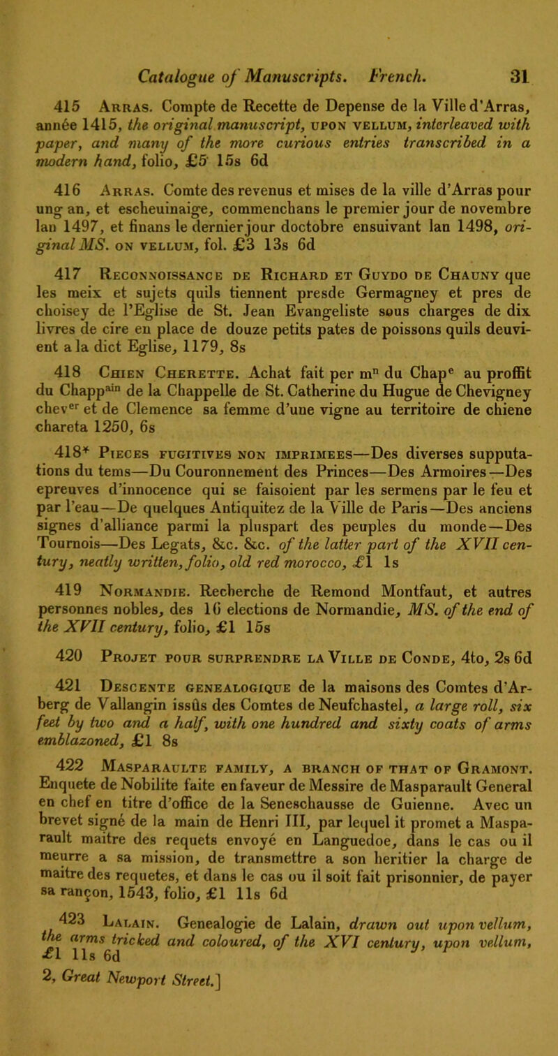 415 Arras. Compte de Recette de Depense de la Ville d’Arras, an nee 1415, the original manuscript, upon vellum, interleaved, with paper, and many of the more curious entries transcribed in a modern hand, folio, £5 15s 6d 416 Arras. Comte des revenus et mises de la ville d’Arras pour ungan, et escheuinaige, commenchans le premier jour de novembre lan 1497, et finans le dernier jour doctobre ensuivant lan 1498, ori- ginal MS. ON VELLU-M, fol. £3 13s 6d 417 Reconnoissance de Richard et Guydo de Chauny que les meix et sujets quils tiennent presde Germagney et pres de choisey de l’Eglise de St. Jean Evangeliste sous charges de dix livres de cire en place de douze petits pates de poissons quils deuvi- ent ala diet Eglise, 1179, 8s 418 Chien Cherette. Achat fait per mn du Chape au proffit du Chapp^11 de la Chappelle de St. Catherine du Hugue de Chevigney chever et de Clemence sa femme d’uue vigne au territoire de chiene chareta 1250, 6s 418* Pieces fugitives non imprimees—Des diverses supputa- tions du terns—Du Couronnement des Princes—Des Armoires —Des epreuves d’innocence qui se faisoient par les sermens par le feu et par l’eau—De quelques Antiquitez de la Ville de Paris—Des anciens signes d’alliance parmi la pluspart des peuples du monde—Des Tournois—Des Legats, &c. &c. of the latter part of the XVII cen- tury, neatly written, folio, old red morocco, =£J1 Is 419 Normandie. Recherche de Remond Montfaut, et autres personnes nobles, des 16 elections de Normandie, MS. of the end of the XVII century, folio, £1 15s 420 Projet pour surprendre la Ville de Conde, 4to, 2s 6d 421 Descente genealogique de la maisons des Comtes d'Ar- berg de Vallangin issds des Comtes de Neufchastel, a large roll, six feet by two and a half, with one hundred and sixty coats of arms emblazoned, £1 8s 422 Masparaulte family, a branch of that of Gramont. Enquete de Nobilite faite en faveur de Messire de Masparault General en chef en titre d’office de la Seneschausse de Guienne. Avec un brevet signe de la main de Henri III, par lequel it promet a Maspa- rault maitre des requets envoye en Languedoe, dans le cas ou il meurre a sa mission, de transmettre a son heritier la charge de maitre des requetes, et dans le cas ou il soit fait prisonnier, de payer sa ran^on, 1543, folio, £1 11s 6d 423 Lalain. Genealogie de Lalain, drawn out upon vellum, the arms tricked and coloured, of the XVI century, upon vellum, *1 11s 6d