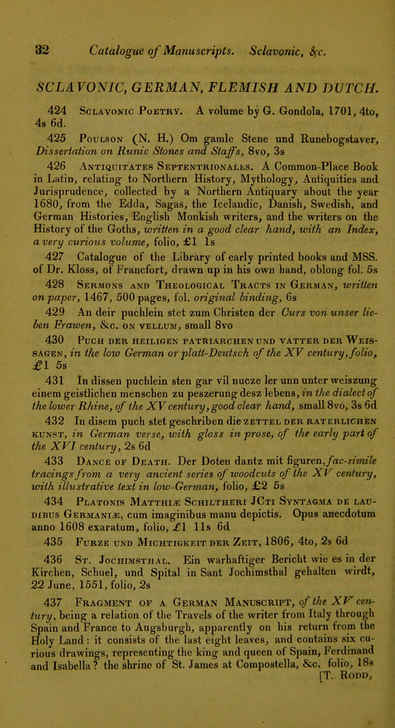 SCLAVONIC, GERMAN, FLEMISH AND DUTCH. 424 Sclavonic Poetry. A volume by G. Gondola, 1701, 4to, 4s 6d. 425 Poulson (N. H.) Om gamle Stene und Runebogstaver, Dissertation on Runic Stones and Staffs, 8vo, 3s 426 Antiquitates Septentrionales. A Common-Place Book in Latin, relating to Northern History, Mythology, Antiquities and Jurisprudence, collected by a Northern Antiquary about the year 1680, from the Edda, Sagas, the Icelandic, Danish, Swedish, and German Histories, English Monkish writers, and the writers on the History of the Goths, written in a good clear hand, with an Index, a very curious volume, folio, £1 Is 427 Catalogue of the Library of early printed books and MSS. of Dr. Kloss, of Francfort, drawn up in his own hand, oblong fol. 5s 428 Sermons and Theological Tracts in German, written on paper, 1467, 500 pages, fol. original binding, 6s 429 An deir puchlein stet zum Christen der Curs von unser lie- ben Frawen, &c. on vellum, small 8vo 430 PuCH DER HEILIGEN PATRIARCHEN UND VATTER DER WeIS- sagen, in the low German or platt-Deutsch of the XV century, folio, £1 5s 431 In dissen puchlein sten gar vil nucze ler unn unter weiszung einem geistlichen menschen zu peszerung desz lebens, in the dialect of the lower Rhine, of the XV century, good clear hand, small 8vo, 3s 6d 432 In disem puch stet geschriben die zettel der raterlichen kunst, in German verse, with gloss in prose, of the early part of the XVI century, 2s 6d 433 Dance of Death. Der Doten dantz mit figuren,facsimile tracings from a very ancient series of woodcuts of the X V century, with illustrative text in low-German, folio, £2 5s 434 Platonis Matthle Schiltheri JCti Syntagma de lau- dibus Germanise, cum imaginibus manu depictis. Opus anecdotum anno 1608 exaratum, folio, .£1 11s 6d 435 Furze und Miciitigkeit der Zeit, 1806, 4to, 2s 6d 436 St. Jochimsthal. Ein warhaftiger Bericht wie es in der Kirchen, Schuel, und Spital in Sant Jochimsthal gehalten wirdt, 22 June, 1551, folio, 2s 437 Fragment of a German Manuscript, of the XV cen- tury, being a relation of the Travels of the writer from Italy through Spain and France to Augsburgh, apparently on his return from the Holy Land : it consists of the last eight leaves, and contains six cu- rious drawings, representing the king and queen of Spain, Ferdinand and Isabella? the shrine of St. James at Compostella, &c. folio, 18s