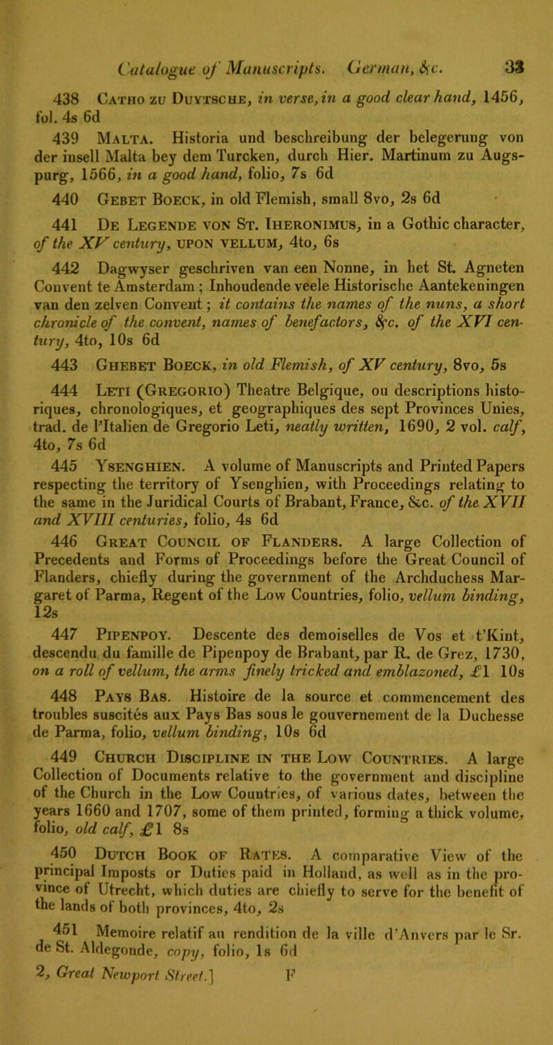 438 Catho zv Duytsche, in verse, in a good clear hand, 1456, fob 4s 6d 439 Malta. Historia und beschreibung der belegerung von der insell Malta bey dem Turcken, durch Hier. Martinum zu Augs- purg, 1566, in a good hand, folio, 7s 6d 440 Gebet Boeck, in old Flemish, small 8vo, 2s 6d 441 De Legende von St. Iheronimus, in a Gothic character, of the XV century, UPON VELLUM, 4to, 6s 442 Dagwyser geschriven van een Nonne, in het St. Agneten Convent te Amsterdam ; Inhoudende veele Historische Aantekeningen van den zelven Convent; it contains the names of the nuns, a short chronicle of the convent, names of benefactors, 8fc, of the XVI cen- tury, 4to, 10s 6d 443 Ghebet Boeck, in old Flemish, of XV century, 8vo, 5s 444 Leti (Gregorio) Theatre Belgique, ou descriptions histo- riques, chronologiques, et geographiques des sept Provinces Unies, trad, de l’ltalien de Gregorio Leti, neatly written, 1690, 2 vol. calf, 4to, 7s 6d 445 Ysenghien. A volume of Manuscripts and Printed Papers respecting the territory of Ysenghien, with Proceedings relating to the same in the Juridical Courts of Brabant, France, &c. of the XVII and XVIII centuries, folio, 4s 6d 446 Great Council of Flanders. A large Collection of Precedents and Forms of Proceedings before the Great Council of Flanders, chiefly during the government of the Archduchess Mar- garet of Parma, Regent of the Low Countries, folio, vellum binding, 12s 447 Pipenpoy. Descente des demoiselles de Vos et t’Kint, descendu du famille de Pipenpoy de Brabant, par R. de Grez, 1730, on a roll of vellum, the arms finely tricked and emblazoned, i°l 10s 448 Pays Bas. Histoire de la source et commencement des troubles suscites aux Pays Bas sous le gouvernement de la Uuchesse de Parma, folio, vellum binding, 10s 6d 449 Church Discipline in the Low Countries. A large Collection of Documents relative to the government and discipline of the Church in the Low Countries, of various dates, between the years 1660 and 1707, some of them printed, forming a thick volume, folio, old calf, £1 8s 450 Dutch Book of Rates. A comparative View of the principal Imposts or Duties paid in Holland, as well as in the pro- vince of Utrecht, which duties are chiefly to serve for the benefit of the lands of both provinces, 4to, 2s 451 Memoire relatif an rendition de la villc d'Anvers par le Sr. de St. Aldegonde, copy, folio, Is fid