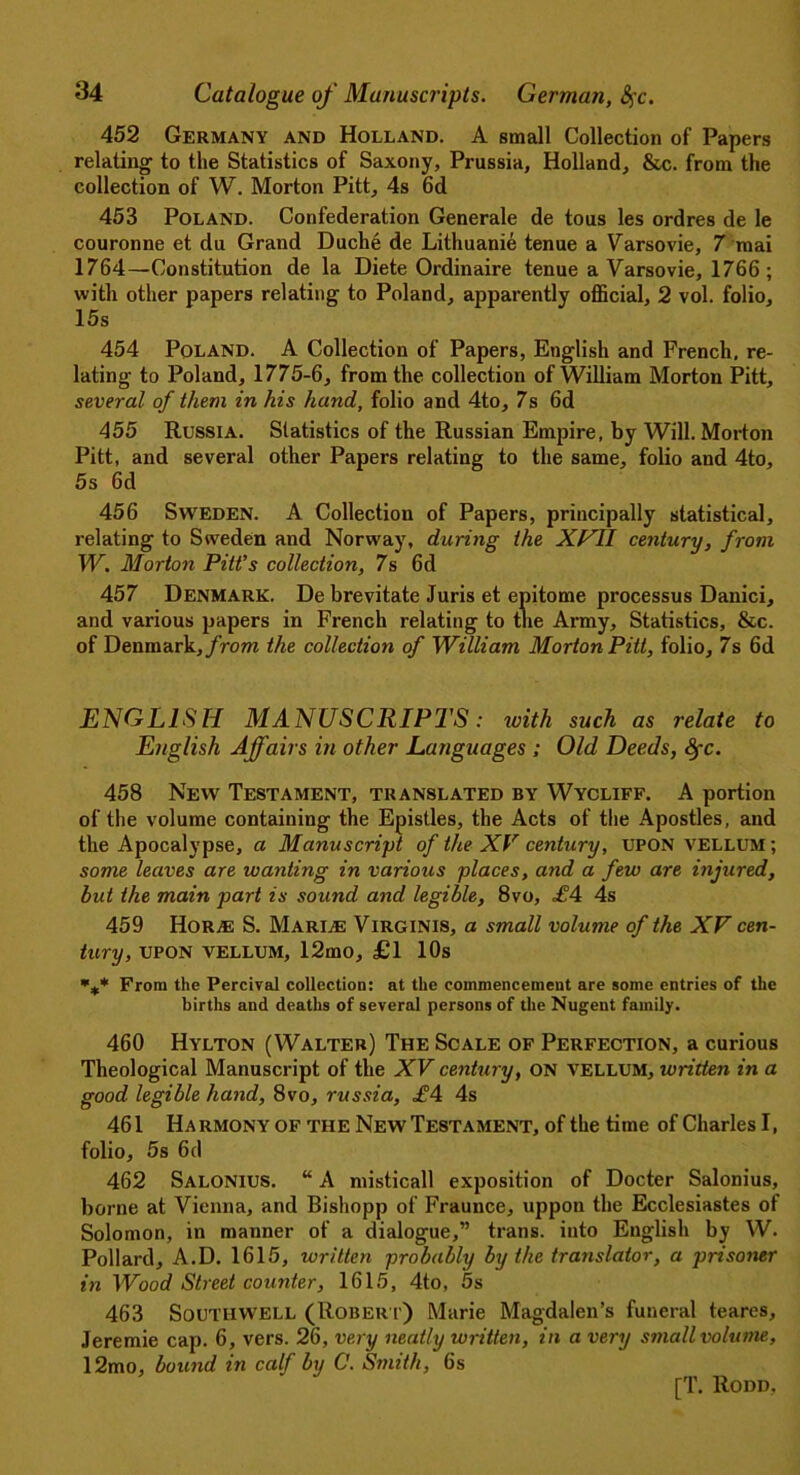 452 Germany and Holland. A small Collection of Papers relating' to the Statistics of Saxony, Prussia, Holland, &c. from the collection of W. Morton Pitt, 4s 6d 453 Poland. Confederation Generale de tous les ordres de le couronne et du Grand Duche de Lithuanie tenue a Varsovie, 7 mai 1764—Constitution de la Diete Ordinaire tenue a Varsovie, 1766 ; with other papers relating to Poland, apparently official, 2 vol. folio, 15s 454 Poland. A Collection of Papers, English and French, re- lating to Poland, 1775-6, from the collection of William Morton Pitt, several of them in his hand, folio and 4to, 7s 6d 455 Russia. Statistics of the Russian Empire, by Will. Morton Pitt, and several other Papers relating to the same, folio and 4to, 5s 6d 456 Sweden. A Collection of Papers, principally statistical, relating to Sweden and Norway, during the XVII century, from W. Morton Pitt’s collection, 7s 6d 457 Denmark. De brevitate Juris et epitome processus Danici, and various papers in French relating to the Army, Statistics, &c. of Denmark, from the collection of William Morton Pitt, folio, 7s 6d ENGLISH MANUSCRIPTS: with such as relate to English Affairs in other Languages ; Old Deeds, fyc. 458 New Testament, translated by Wycliff. A portion of the volume containing the Epistles, the Acts of the Apostles, and the Apocalypse, a Manuscript of the XV century, UPON vellum ; some leaves are wanting in various places, and a few are injured, but the main part is sound and legible, 8vo, £4 4s 459 HoRjE S. Marine Yirginis, a small volume of the XV cen- tury, upon vellum, 12mo, £1 10s From the Percival collection: at the commencement are some entries of the births and deaths of several persons of the Nugent family. 460 Hylton (Walter) The Scale of Perfection, a curious Theological Manuscript of the XV century, ON VELLUM, written in a good legible hand, 8vo, russia, £4 4s 461 Harmony of the New Testament, of the time of Charles I, folio, 5s 6d 462 Salonius. “ A misticall exposition of Docter Salonius, borne at Vienna, and Bishopp of Fraunce, uppoti the Ecclesiastes of Solomon, in manner of a dialogue,” trans. into English by W. Pollard, A.D. 1615, written probably by the translator, a prisoner in Wood Street counter, 1615, 4to, 5s 463 Southwell (Robert) Marie Magdalen’s funeral teares, Jeremie cap. 6, vers. 26, very neatly written, in a very small volume, 12mo, bound in ccdf by C. Smith, 6s