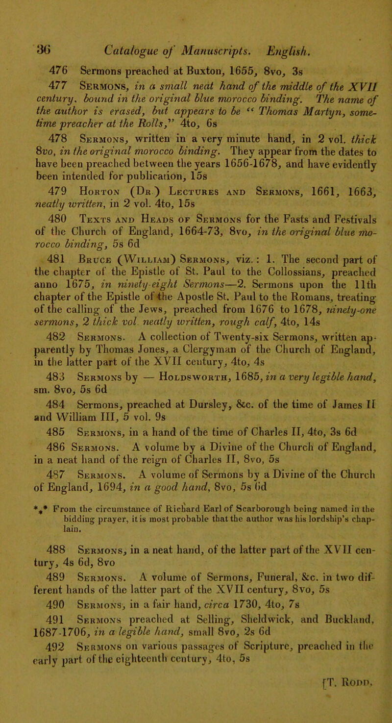 476 Sermons preached at Buxton, 1655, 8vo, 3s 477 Sermons, in a small neat hand of the middle of the XVII century, bound in the original blue morocco binding. The name of the author is erased, but appears to be “ Thomas Martyn, some- time preacher at the Rolls, 4to, 6s 478 Sermons, written in a very minute hand, in 2 vol. thick 8vo, in the original morocco binding. They appear from the dates to have been preached between the years 1656-1678, and have evidently been intended for publication, 15s 479 Horton (Dr) Lectures and Sermons, 1661, 1663, neatly writte.n, in 2 vol. 4to, 15s 480 Texts and Heads of Sermons for the Fasts and Festivals of the Church of England, 1664-73, 8vo, in the original blue mo- rocco binding, 5s 6d 481 Bruce (William) Sermons, viz. : 1. The second part of the chapter of the Epistle of St. Paul to the Collossians, preached anno 1675, in ninety-eight Sermons—2. Sermons upon the 11th chapter of the Epistle of the Apostle St. Paul to the Romans, treating of the calling of the Jews, preached from 1676 to 1678, ninety-one sermons, 2 thick vol neatly written, rough calf, 4to, 14s 482 Sermons. A collection of Twenty-six Sermons, written ap- parently by Thomas Jones, a Clergyman of the Church of England, in the latter part of the XVII century, 4to, 4s 483 Sermons by — Holdsworth, 1685, in a very legible hand, sm. 8vo, 5s 6d 484 Sermons, preached at Dursley, &c. of the time of James II and William III, 5 vol. 9s 485 Sermons, in a hand of the time of Charles II, 4to, 3s 6d 486 Sermons. A volume by a Divine of the Church of England, in a neat hand of the reign of Charles II, 8vo, 5s 487 Sermons. A volume of Sermons by a Divine of the Church of England, 1694, in a good hand, 8vo, 5s (id %• From the circumstance of Richard Earl of Scarborough being named in the bidding prayer, it is most probable that the author was his lordship’s chap- lain. 488 Sermons, in a neat hand, of the latter part of the XVII cen- tury, 4s 6d, 8vo 489 Sermons. A volume of Sermons, Funeral, &c. in two dif- ferent hands of the latter part of the XVII century, 8vo, 5s 490 Sermons, in a fair hand, circa 1730, 4to, 7s 491 Sermons preached at Selling, Sheldwick, and Buckland, 1687-1706, in a legible hand, small 8vo, 2s 6d 492 Sermons on various passages of Scripture, preached in the early part of the eighteenth century, 4to, 5s fT. Ronn.