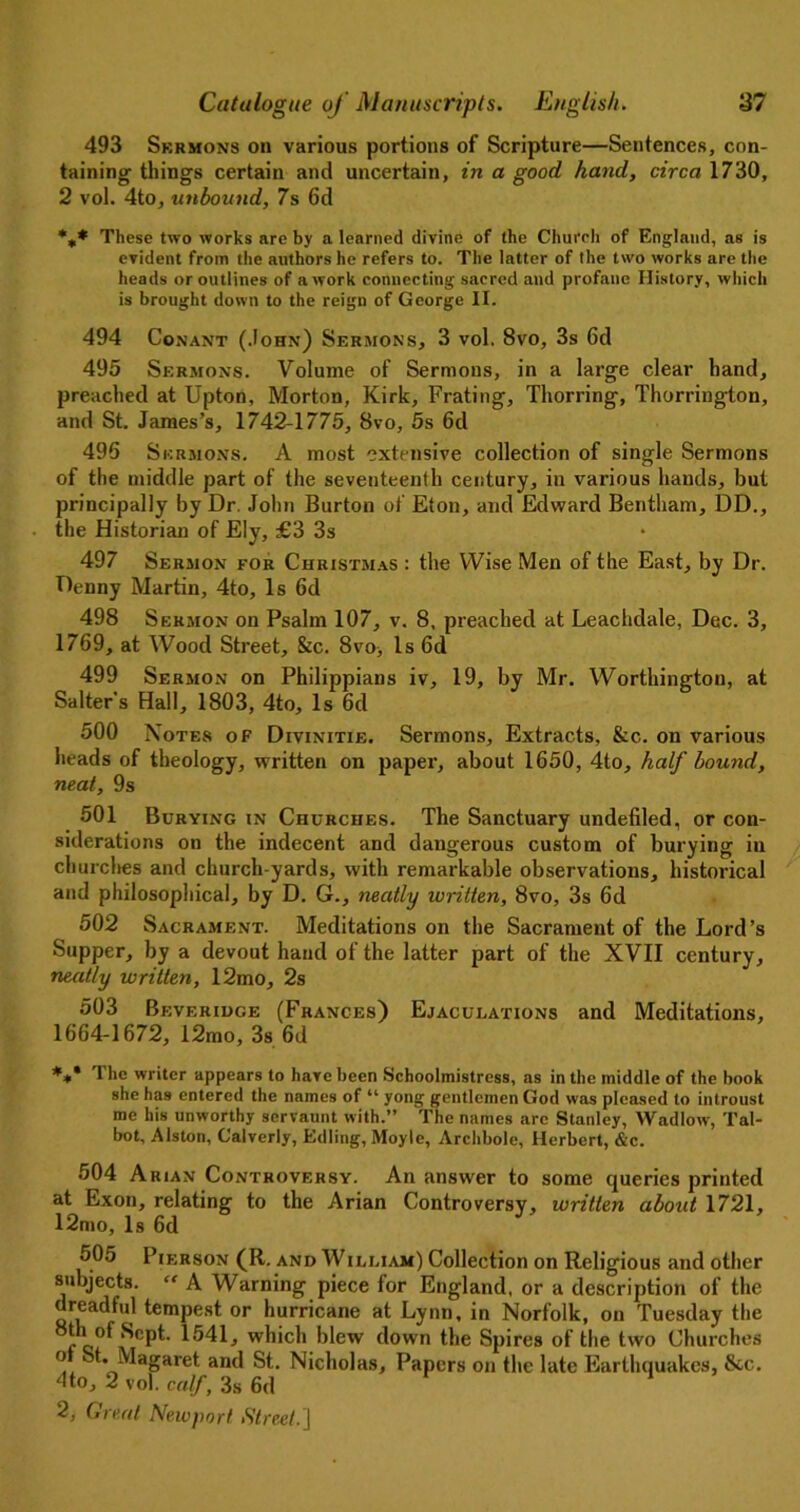 493 Skrmons on various portions of Scripture—Sentences, con- taining things certain and uncertain, in a good hand, circa 1730, 2 vol. 4to, unbound, 7s 6d %* These two works are by a learned divine of the Church of England, as is evident from the authors he refers to. The latter of the two works are the heads or outlines of a work connecting sacred and profane History, which is brought down to the reign of George II. 494 Conant (John) Sermons, 3 vol. 8vo, 3s 6cl 495 Sermons. Volume of Sermons, in a large clear hand, preached at Upton, Morton, Kirk, Frating, Thorring, Thorrington, and St. James’s, 1742-1775, 8vo, 5s 6d 496 Sermons. A most extensive collection of single Sermons of the middle part of the seventeenth century, in various hands, but principally by Dr. John Burton of Eton, and Edward Bentham, DD., the Historian of Ely, £3 3s 497 Sermon for Christmas : the Wise Men of the East, by Dr. Denny Martin, 4to, Is 6d 498 Sermon on Psalm 107, v. 8, preached at Leachdale, Dec. 3, 1769, at Wood Street, &c. 8vo> Is 6d 499 Sermon on Philippians iv, 19, by Mr. Worthington, at Salter’s Hall, 1803, 4to, Is 6d 500 Notes of Divinitie. Sermons, Extracts, &c. on various heads of theology, written on paper, about 1650, 4to, half bound, neat, 9s 501 Burying in Churches. The Sanctuary undefiled, or con- siderations on the indecent and dangerous custom of burying in churches and church yards, with remarkable observations, historical and philosophical, by D. G., neatly written, 8vo, 3s 6d 502 Sacrament. Meditations on the Sacrament of the Lord’s Supper, by a devout hand of the latter part of the XVII century, neatly written, 12mo, 2s 503 Beverihge (Frances) Ejaculations and Meditations, 1664-1672, 12mo, 3s 6d *** The writer appears to hare been Schoolmistress, as in the middle of the book she has entered the names of “ yong gentlemen God was pleased to introust me his unworthy servaunt with.” The names are Stanley, Wadlow, Tal- bot, Alston, Calverly, Edling, Moyle, Archbole, Herbert, &c. 504 Arian Controversy. An answer to some queries printed at Exon, relating to the Arian Controversy, written about 1721, 12mo, Is 6d 505 Pierson (R. and William) Collection on Religious and other subjects. “ A Warning piece for England, or a description of the dreadful tempest or hurricane at Lynn, in Norfolk, on Tuesday the th of Sept. 1541, which blew down the Spires of the two Churches o St. Magaret and St. Nicholas, Papers on the late Earthquakes, &c. dto, 2 vol. calf, 3s 6d
