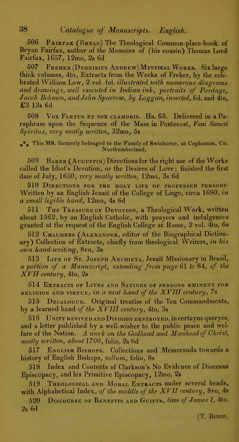 506 Fairfax (Bryan) The Theological Common-place-book of Bryan Fairfax, author of the Memoirs of (his cousin) Thomas Lord Fairfax, 1657, 12mo, 2s 6d 507 Freher (Dyonisius Andrew) Mystical Works. Sixlarge thick volumes, 4to, Extracts from the Works of Freher, by the cele- brated William Law, 2 vol. fol. illustrated with numerous diagrams and drawings, well executed in Indian ink, portraits of Pordage, Jacob Behmen, and John Sparrow, by Loggan, inserted, fol. and 4to, £3 13s 6d 508 Vox Fletus et vox clamoris. Ha. 65. Delivered in a Pa- raphrase upon the Sequence of the Mass in Pentecost, Veni Sancti Spiritus, very neatly written, 32mo, 5s This MS. formerly belonged to the Family of Swinburne, at Capheaton, Co. Northumberland. 509 Baker (Augustin) Directions for the right use of the Worke called the Idiot’s Devotion, or the Desires of Love; finished the first daie of July, 1630, very neatly written, 12mo, 3s 6d 510 Directions for the holy life of professed persons* Written by an English Jesuit of the College of Liege, circa 1680, in a small legible hand, 12mo, 4s 6d 511 The Treasure of Devotion, a Theological Work, written about 1562, by an English Catholic, with prayers and indulgences granted at the request of the English College at Rome, 2 vol. 4to, 6s 512 Chalmers (Alexander, editor of the Biographical Diction- ary) Collection of Extracts, chiefly from theological Writers, in his own hand-writing, 8vo, 3s 513 Life of St. Joseph Anchieta, Jesuit Missionary in Brasil, a portion of a Manuscript, extending frontpage 61 to 84, of the XVII century, 4to, 2s 514 Extracts of Lives and Sayings of persons eminent for religion and virtue, in a neat hand of the XVIII century, 7s 515 Decalogue. Original treatise of the Ten Commandments, by a learned hand of the XVIII century, 4to, 3s 516 Unity revived and Division destroyed, in certaynequeryes, and a letter published by a well-wisher to the public peace and wel- fare of the Nation. A work on the Godhead and Manhood of Christ, neatly written, about 1700, folio, 2s (id 517 English Bishops. Collections and Memoranda towards a history of English Bishops, vellum, folio, 8s 518 Index and Contents of Clarkson’s No Evidence of Diocesan Episcopacy, and his Primitive Episcopacy, 12mo, 2s 519 Theological and Moral Extracts under several heads, with Alphabetical Index, of the middle of the XVII century, Svo, 4s 520 Discourse of Benefits and Guifts, time of .Tames I, 4to, 2s fid
