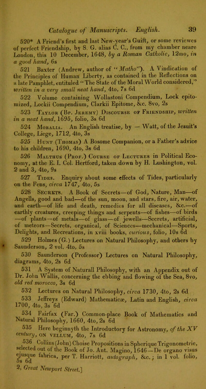 520* A Friend’s first and last New-year’s Guift, or some reviewes of perfect Friendship, by S. G. alias C. C., from my chamber neare London, this 10 December, 1648, by a Roman Catholic, 12mo, in a good hand, 6s 521 Baxter (Andrew, author of “ Matho”'). A Vindication of the Principles of Human Liberty, as contained in the Reflections on a late Pamphlet, entituled “ The State of the Moral World considered,” written in a very small neat hand, 4to, 7s 6d 522 Volume containing Wollastoni Compendium, Lock epito- mized, Lockii Compendium, Clarkii Epitome, &c. 8vo, 2s 523 Taylor (Bp. Jeremy) Discourse of Friendship, written in a neat hand, 1695, folio, 3s 6d 524 Moralia. An English treatise, by —Watt, of the Jesuit’s College, Liege, 1712, 4to, 3s 525 Hunt (Thomas) A Bosome Companion, or a Father’s advice to his children, 1690, 4to, 3s 6d 526 Malthus (Prof.) Course of Lectures in Political Eco- nomy, at the E. I. Col. Hertford, taken down by H. Lushington, vol. 2 and 3, 4to, 9s 527 Tides. Enquiry about some effects of Tides, particularly on the Fens, circa 1747, 4to, 5s 528 Secrets. A Book of Secrets—of God, Nature, Man—of Angells, good and bad—of the sun, moon, and stars, fire, air, water, and earth—of life and death, remedies for all diseases, &c.—of earthly creatures, creeping things and serpents—of fishes—of birds —of plants—of metals—of glass—of jewells—Secrets, artificial, of meteors—Secrets, organical, of Sciences—mechanical—Sports, Delights, and Recreations, in xviii books, curious, folio, 10s 6d 529 Holmes (G.) Lectures on Natural Philosophy, and others by Saunderson, 2 vol. 4to, 5s 530 Saunderson (Professor) Lectures on Natural Philosophy, diagrams, 4to, 2s 6d 531 A System of Naturall Philosophy, with an Appendix out of Dr. John Wallis, concerning the ebbing and flowing of the Sea, 8vo, old red morocco, 3s 6d 532 Lectures on Natural Philosophy, circa 1730, 4to, 2s 6d 533 Jeffreys (Edward) Mathematicae, Latin and English, circa 1700, 4to, 3s 6d 5 534 Fairfax (Far.) Common-place Book of Mathematics and Natural Philosophy, 1660, 4to, 2s 6d 535 Here beginnyth the Introductory for Astronomy, of the XV century, on vellum, 4to, 7s 6d 536 Collins (John) Choise Propositions in Spherique Trigonometric, selected out of the Book of Jo. Ant. Magino, 1646—De organo visus ejustjue tabrica, per T. Harriott, autograph, &c.; in 1 vol. folio,