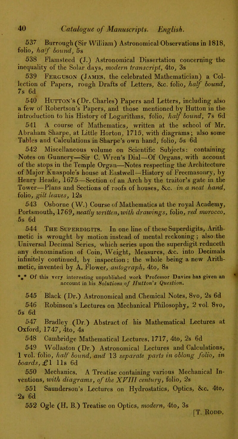 537 Burrough (Sir William) Astronomical Observations in 1818, folio, haf bound, 5s 538 Flamsteed (J.) Astronomical Dissertation concerning the inequality of the Solar days, modern transcript, 4to, 3s 539 Ferguson (James, the celebrated Mathematician) a Col- lection of Papers, rough Drafts of Letters, &c. folio, half bound, 7s 6d 540 Hutton’s (Dr. Charles) Papers and Letters, including also a few of Robertson’s Papers, and those mentioned by Hutton in the introduction to his History of Logarithms, folio, half bound, 7s 6d 541 A course of Mathematics, written at the school of Mr. Abraham Sharpe, at Little Horton, 1715, with diagrams; also some Tables and Calculations in Sharpe’s own hand, folio, 5s 6d 542 Miscellaneous volume on Scientific Subjects: containing Notes on Gunnery—Sir C. Wren’s Dial—Of Organs, with account of the stops in the Temple Organ—Notes respecting- the Architecture of Major Knaspole’s house at Eastwell—History of Freemasonry, by Henry Heade, 1675—Section of an Arch by the traitor’s gate in the Tower—Plans and Sections of roofs of houses, &c. in a neat hand, folio, gilt leaves, 12s 543 Osborne (W.) Course of Mathematics at the royal Academy, Portsmouth, 1769, neatly written, with drawings, folio, red morocco, 5s 6d 544 The Superdigits. In one line of these Superdigits, Arith- metic is wrought by motion instead of mental reckoning ; also the Universal Decimal Series, which series upon the superdigit reduceth any denomination of Coin, Weight, Measures, &c. into Decimals infinitely continued, by inspection ; the whole being a new Arith- metic, invented by A. Flower, autograph, 4to, 8s *m* Of this very interesting unpublished work Professor Davies has given an account in his Solutions of Hutton's Question. 545 Black (Dr.) Astronomical and Chemical Notes, 8vo, 2s 6d 546 Robinson’s Lectures on Mechanical Philosophy, 2 vol. 8vo, 5s 6d 547 Bradley (Dr.) Abstract of his Mathematical Lectures at Oxford, 1747, 4to, 4s 548 Cambridge Mathematical Lectures, 1717, 4to, 2s 6d 549 Wollaston (Dr.) Astronomical Lectures and Calculations, 1 vol. folio, half' bound, and 13 separate parts in oblong folio, in boards, £ 1 11s 6d 550 Mechanics. A Treatise containing various Mechanical In- ventions, with diagrams, of the XVIH century, folio, 2s 551 Saunderson’s Lectures on Hydrostatics, Optics, &c. 4to, 2s 6d 552 Ogle (H, B.) Treatise on Optics, modern, 4to, 3s