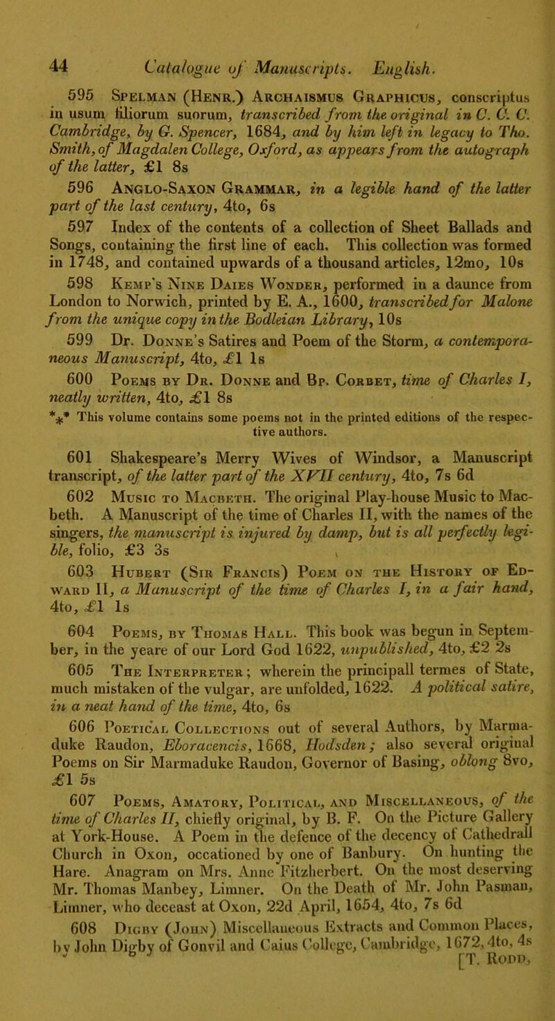 595 Spelman (Henr.) Archaismus Graphicus, consensus in usum lilioruni suorum, transcribed from the. original in C. C. C. Cambridge, by G. Spencer, 1684, and by him left in legacy to Tho. Smith, of Magdalen College, Oxford, as appears from the autograph of the latter, £1 8s 596 Anglo-Saxon Grammar, in a legible hand of the latter part of the last century, 4to, 6s 597 Index of the contents of a collection of Sheet Ballads and Songs, containing the first line of each. This collection was formed in 1748, and contained upwards of a thousand articles, 12mo, 10s 598 Kemp's Nine Daies Wonder, performed in a daunce from London to Norwich, printed by E. A., 1600, transcribed for Malone from the unique copy in the Bodleian Library, 10s 599 Dr. Donne’s Satires and Poem of the Storm, a contempora- neous Manuscript, 4to, =£1 Is 600 Poems by Dr. Donne and Bp. Corbet, time of Charles I, neatly written, 4to, .£1 8s *** This volume contains some poems not in the printed editions of the respec- tive authors. 601 Shakespeare’s Merry Wives of Windsor, a Manuscript transcript, of the latter part of the XVII century, 4to, 7s 6d 602 Music to Macbeth. The original Play-house Music to Mac- beth. A Manuscript of the time of Charles II, with the names of the singers, the manuscript is injured by damp, but is all perfectly legi- ble, folio, £3 3s , 603 Hubert (Sir Francis) Poem on the History of Ed- ward II, a Manuscript of the time of Charles I, in a fair hand, 4to, £1 Is 604 Poems, by Thomas Hall. This book was begun in Septem- ber, in the yeare of our Lord God 1622, unpublished, 4to, £2 2s 605 The Interpreter ; wherein the principall terrnes of State, much mistaken of the vulgar, are unfolded, 1622. A political satire, in a neat hand of the time, 4to, 6s 606 Poetical Collections out of several Authors, by Marma- duke Raudon, Eboracencis, 1668, Hodsden; also several original Poems on Sir Marmaduke Raudon, Governor of Basing, oblong 8vo, £1 5s 607 Poems, Amatory, Political, and Miscellaneous, of the time of Charles II, chiefly original, by B. F. On the Picture Gallery at York-House. A Poem in the defence of the decency ot Cathedral! Church in Oxon, occationed by one of Banbury. On hunting the Hare. Anagram on Mrs. Anne Fitzherbert. On the most deserving Mr. Thomas Manbey, Limner. On the Death ot Mr. John Pasman, Limner, who deceast at Oxon, 22d April, 1654, 4to, 7s 6d 608 Dicry (John) Miscellaneous Extracts and Common Places, bv John Digby of Gonvil and Caius College, Cambridge, 1672,4to, 4s “ fa J [T. Ropp,