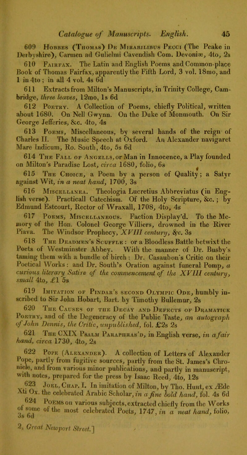 609 Hobbes (Thomas) De Mirabilibus Pecci (The Peake in Derbyshire), Carmen ad Gulielmi Cavendish Com. Devoniae, 4to, 2s 610 Fairfax. The Latin and English Poems and Common-place Book of Thomas Fairfax, apparently the Fifth Lord, 3 vol. 18mo, and 1 in 4to ; in all 4 vol. 4s 6d 611 Extracts from Milton’s Manuscripts, in Trinity College, Cam- bridge, three leaves, 12mo, Is 6d 612 Poetry. A Collection of Poems, chiefly Political, written about 1680. On Nell Gwynn. On the Duke of Monmouth. On Sir George Jefferies, &c. 4to, 4s 613 Poems, Miscellaneous, by several hands of the reign of Charles II. The Music Speech at Oxford. An Alexander navigaret Mare Indicum, Ro. South, 4to, 5s 6d 614 The Fall of Angells,ofMan in Innocence, a Play founded on Milton’s Paradise Lost, circa 1680, folio, 6s ^ 615 The Choice, a Poem by a jierson of Quality; a Satyr against Wit, in a neat hand, 1700, 3s 616 Miscellanea. Theologia Lucretius Abbreviatus (in Eng- lish verse). Practicall Catechism. Of the Holy Scripture, &c.; by Edmund Estcourt, Rector of Wraxall, 1708, 4to, 4s 617 Poems, Miscellaneous. Faction Display’d. To the Me- mory of the Hon. Colonel George Villiers, drowned in the River Piava. The Windsor Prophecy, XVIII century, 8fc. 3s 618 The Deadmen’s Scuffle : or a Bloodless Battle betwixt the Poets of Westminster Abbey. With the manner of Dr. Busby’s taming them with a bundle of birch : Dr. Casaubon’s Critic on their Poetical Works: and Dr. South’s Oration against funeral Pomp, a curious literary Satire of the commencement of the XVIII century, small 4to, ,£1 5s 619 Imitation of Pindar’s second Olympic Ode, humbly in- scribed to Sir John Hobart, Bart, by Timothy Bullemur, 2s 620 The Causes of the Decay and Defects of Dramatick Poetry, and of the Degeneracy of the Public Taste, an autograph of John Dennis, the Critic, unpublished, fol. £2s 2s 621 The CXIX Psalm Paraphras’d, in English verse, in afair hand, circa 1730, 4to, 2s 622 Pope (Alexander). A collection of Letters of Alexander Pope, partly from fugitive sources, partly from the St. James’s Chro- nicle, and from various minor publications, and partly in manuscript, with notes, prepared for the press by Isaac Reed, 4to, 12s ?23 ‘,0EL’ ClIAP' ** In ™itation of Milton, by Tho. Hunt, ex ^Ede i Jx. the celebrated Arabic Scholar, zn a fine bold hand, fol. 4s 6d 624 Poems on various subjects, extracted chiefly from the Works 3s6dnC °tthe m°St celebrated Poets, 1747, in a neat hand, folio,