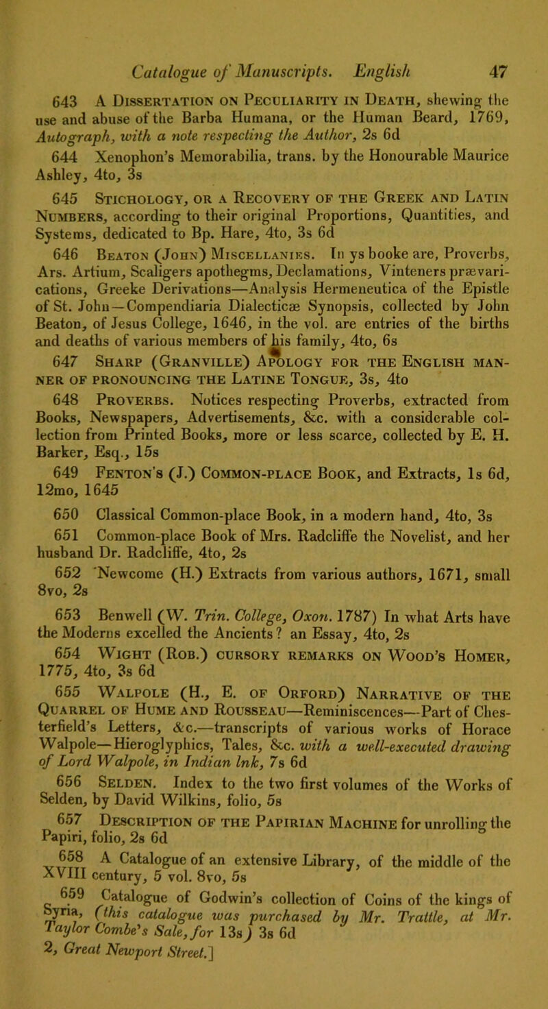 643 A Dissertation on Peculiarity in Death, shewing the use and abuse of the Barba Humana, or the Human Beard, 1769, Autograph, with a note respecting the Author, 2s 6d 644 Xenophon’s Memorabilia, trans. by the Honourable Maurice Ashley, 4to, 3s 645 Stichology, or a Recovery of the Greek and Latin Numbers, according to their original Proportions, Quantities, and Systems, dedicated to Bp. Hare, 4to, 3s 6d 646 Beaton (John) Miscellanies. In ys booke are, Proverbs, Ars. Artium, Scaligers apothegms, Declamations, Vinteners prevari- cations, Greeke Derivations—Analysis Hermeneutica of the Epistle of St. John — Compendiaria Dialectics Synopsis, collected by John Beaton, of Jesus College, 1646, in the vol. are entries of the births and deaths of various members of bus family, 4to, 6s 647 Sharp (Granville) Apology for the English man- ner OF PRONOUNCING THE LaTINE TONGUE, 3s, 4t,0 648 Proverbs. Notices respecting Proverbs, extracted from Books, Newspapers, Advertisements, &c. with a considerable col- lection from Printed Books, more or less scarce, collected by E. H. Barker, Esq., 15s 649 Fenton’s (J.) Common-place Book, and Extracts, Is 6d, 12mo, 1645 650 Classical Common-place Book, in a modern hand, 4to, 3s 651 Common-place Book of Mrs. Radcliffe the Novelist, and her husband Dr. Radcliffe, 4to, 2s 652 Newcome (H.) Extracts from various authors, 1671, small 8 vo, 2s 653 Benwell (W. Tnn. College, Oxon. 1787) In what Arts have the Moderns excelled the Ancients ? an Essay, 4to, 2s 654 Wight (Rob.) cursory remarks on Wood’s Homer, 1775, 4to, 3s 6d 655 Walpole (H., E. of Orford) Narrative of the Quarrel of Hume and Rousseau—Reminiscences—Part of Ches- terfield’s Letters, &c.—transcripts of various w'orks of Horace Walpole—Hieroglyphics, Tales, &c. with a well-executed drawing of Lord Walpole, in Indian Ink, 7s 6d 656 Selden. Index to the two first volumes of the Works of Selden, by David Wilkins, folio, 5s 657 Description of the Papirian Machine for unrolling the Papiri, folio, 2s 6d 658 A Catalogue of an extensive Library, of the middle of the XVIII century, 5 vol. 8vo, 5s 659 Catalogue of Godwin’s collection of Coins of the kings of byna, (this catalogue was purchased by Mr. Trattle, at Mr. Vaylor Combe's Sale, for 13s) 3s 6d