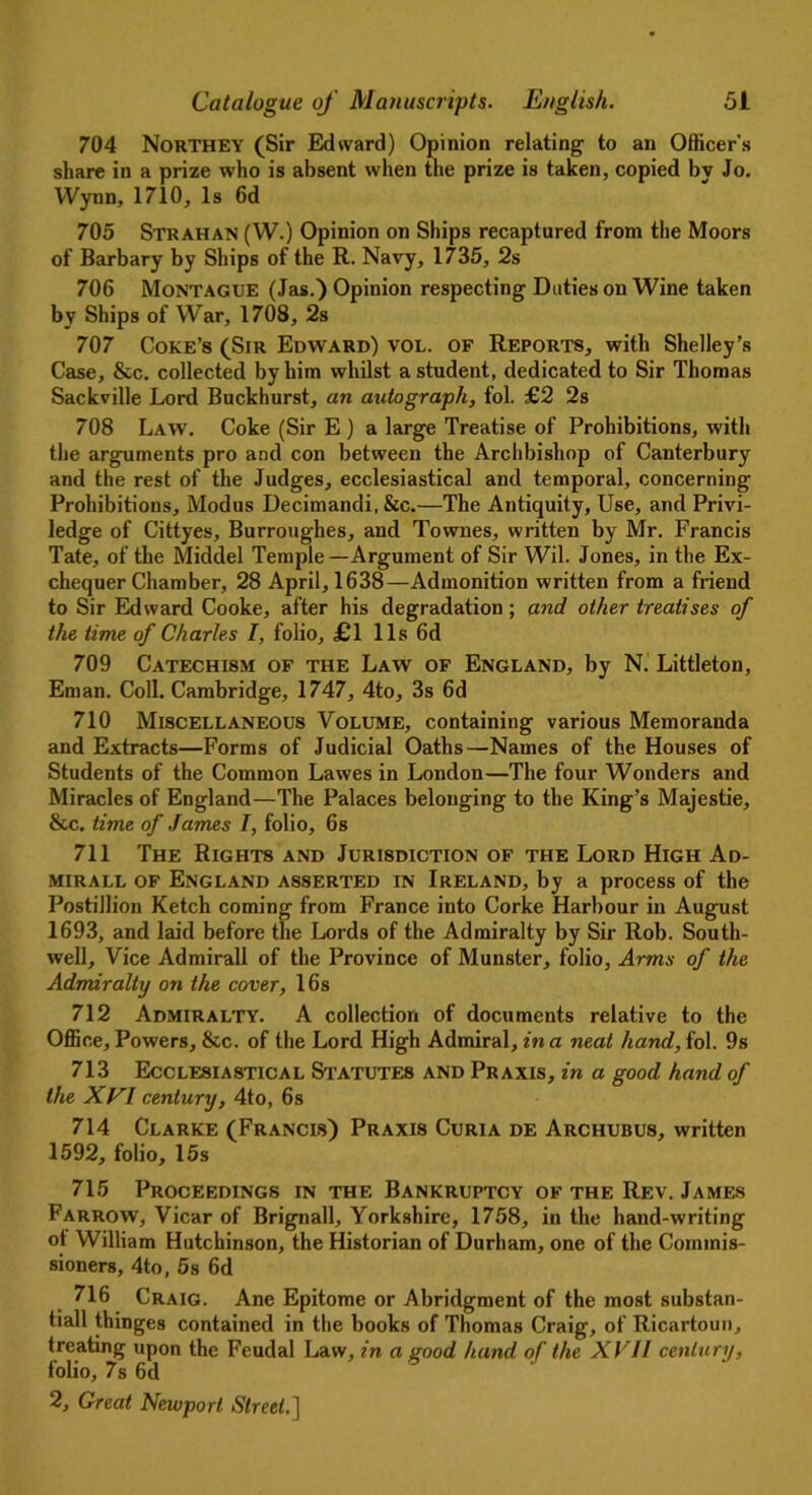 704 Northey (Sir Edward) Opinion relating to an Officer’s share in a prize who is absent when the prize is taken, copied bv Jo. Wynn, 1710, Is 6d 705 Strahan (W.) Opinion on Ships recaptured from the Moors of Barbary by Ships of the R. Navy, 1735, 2s 706 Montague (Jas.) Opinion respecting Duties on Wine taken by Ships of War, 1708, 2s 707 Coke’s (Sir Edward) vol. of Reports, with Shelley’s Case, &c. collected by him whilst a student, dedicated to Sir Thomas Sackville Lord Buckhurst, an autograph, fol. £2 2s 708 Law. Coke (Sir E ) a large Treatise of Prohibitions, with the arguments pro and con between the Archbishop of Canterbury and the rest of the Judges, ecclesiastical and temporal, concerning Prohibitions, Modus Decimandi, &c.—The Antiquity, Use, and Privi- ledge of Cittyes, Burroughes, and Townes, written by Mr. Francis Tate, of the Middel Temple—Argument of Sir Wil. Jones, in the Ex- chequer Chamber, 28 April, 1638—Admonition written from a friend to Sir Edward Cooke, after his degradation; and other treatises of the time of Charles I, folio, £1 11s 6d 709 Catechism of the Law of England, by N. Littleton, Eman. Coll. Cambridge, 1747, 4to, 3s 6d 710 Miscellaneous Volume, containing various Memoranda and Extracts—Forms of Judicial Oaths—Names of the Houses of Students of the Common Lawes in London—The four Wonders and Miracles of England—The Palaces belonging to the King’s Majestie, &c. time of James I, folio, 6s 711 The Rights and Jurisdiction of the Lord High Ad- mirall of England asserted in Ireland, by a process of the Postillion Ketch coming from France into Corke Harbour in August 1693, and laid before the Lords of the Admiralty by Sir Rob. South- well, Vice Admirall of the Province of Munster, folio, Arms of the Admiralty on the cover, 16s 712 Admiralty. A collection of documents relative to the Office, Powers, &c. of the Lord High Admiral, in a neat hand, fol. 9s 713 Ecclesiastical Statutes and Praxis, in a good hand of the XVI century, 4to, 6s 714 Clarke (Francis) Praxis Curia de Archubus, written 1592, folio, 15s 715 Proceedings in the Bankruptcy of the Rev. James Farrow, Vicar of Brignall, Yorkshire, 1758, in the hand-writing ot William Hutchinson, the Historian of Durham, one of the Commis- sioners, 4to, 5s 6d 716 Craig. Ane Epitome or Abridgment of the most substan- tiall thinges contained in the books of Thomas Craig, of Ricartoun, treating upon the Feudal Law, in a good hand of the XVII century, folio, 7s 6 d