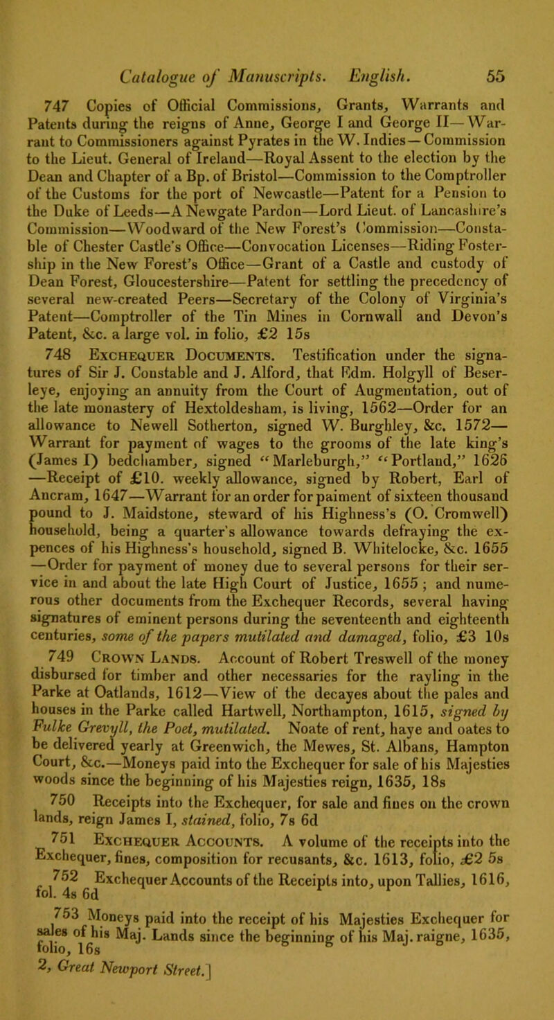 747 Copies of Official Commissions, Grants, Warrants and Patents during' the reigns of Anne, George I and George II—War- rant to Commissioners against Pyrates in the W. Indies—Commission to the Lieut. General of Ireland—Royal Assent to the election by the Dean and Chapter of a Bp. of Bristol—Commission to the Comptroller of the Customs for the port of Newcastle—Patent for a Pension to the Duke of Leeds—A Newgate Pardon—Lord Lieut, of Lancashire’s Commission—Woodward of the New Forest’s Commission—Consta- ble of Chester Castle's Office—Convocation Licenses—Riding Foster- ship in the New Forest’s Office—Grant of a Castle and custody of Dean Forest, Gloucestershire—Patent for settling the precedency of several new-created Peers—Secretary of the Colony of Virginia’s Patent—Comptroller of the Tin Mines in Cornwall and Devon’s Patent, &c. a large vol. in folio, £2 15s 748 Exchequer Documents. Testification under the signa- tures of Sir J. Constable and J. Alford, that Rdm. Holgyll of Beser- leye, enjoying an annuity from the Court of Augmentation, out of the late monastery of Hextoldesham, is living, 1562—Order for an allowance to Newell Sotherton, signed W. Burghley, &c. 1572— Warrant for payment of wages to the grooms of the late king’s (James I) bedchamber, signed “ Marleburgh,” “ Portland,” 1626 —Receipt of £10. weekly allowance, signed by Robert, Earl of Ancram, 1647—Warrant for an order for paiment of sixteen thousand pound to J. Maidstone, steward of his Highness’s (O. Cromwell) household, being a quarter’s allowance towards defraying the ex- pences of his Highness’s household, signed B. Whitelocke, &c. 1655 —Order for payment of money due to several persons for their ser- vice in and about the late High Court of Justice, 1655 ; and nume- rous other documents from the Exchequer Records, several having- signatures of eminent persons during the seventeenth and eighteenth centuries, some of the papers mutilated and damaged, folio, £3 10s 749 Crown Lands. Account of Robert Treswell of the money- disbursed lor timber and other necessaries for the rayling in the Parke at Oatlands, 1612—’View of the decayes about the pales and houses in the Parke called Hartwell, Northampton, 1615, signed by Ful/ce Grevyll, the Poet, mutilated. Noate of rent, haye and oates to be delivered yearly at Greenwich, the Mewes, St. Albans, Hampton Court, &c.—Moneys paid into the Exchequer for sale of his Majesties woods since the beginning of his Majesties reign, 1635, 18s 750 Receipts into the Exchequer, for sale and fines on the crown lands, reign James I, stained, folio, 7s 6d 751 Exchequer Accounts. A volume of the receipts into the Exchequer, fines, composition for recusants, &c. 1613, folio, £2 5s 752 Exchequer Accounts of the Receipts into, upon Tallies, 1616, tol. 4s 6d 753 Moneys paid into the receipt of his Majesties Exchequer for fl’68 °Hh'8 ^an^s s“,ce *be beginning of his Maj.raigne, 1635,