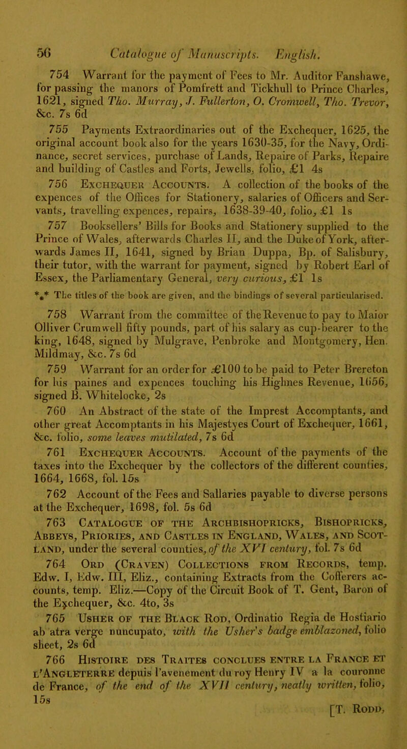754 Warrant for the payment of Fees to Mr. Auditor Fanshawe, for passing the manors of Pomfrett and Tickhull to Prince Charles, 1621, signed Tho. Murray, J. Fullerton, O. Cromwell, Tho. Trevor, &c. 7s 6d 755 Payments Extraordinaries out of the Exchequer, 1625, the original account book also for the years 1630-35, for the Navy, Ordi- nance, secret services, purchase of Lands, Rep air e of Parks, Repaire and building of Castles and Forts, Jewells, folio, £1 4s 756 Exchequer Accounts. A collection of the books of the expences of the Offices for Stationery, salaries of Officers and Ser- vants, travelling expences, repairs, 1638-39-40, folio, £1 Is 757 Booksellers’Bills for Books and Stationery supplied to the Prince of Wales, afterwards Charles II, and the Duke of York, after- wards James II, 1641, signed by Brian Duppa, Bp. of Salisbury, their tutor, with the warrant for payment, signed by Robert Earl of Essex, the Parliamentary General, very curious, £1 Is *»* The titles of the book are given, and the bindings of several particularised. 758 Warrant from the committee of the Revenue to pay to Maior Olliver Crum well fifty pounds, part of his salary as cup-bearer to the king, 1648, signed by Mulgrave, Penbroke and Montgomery, Hen. Mild may, &c. 7s 6d 759 Warrant for an order for .£100 to be paid to Peter Brereton for his paines and expences touching his Highnes Revenue, 1656, signed B. Whitelocke, 2s 760 An Abstract of the state of the Imprest Accomptants, and other great Accomptants in his Majestyes Court of Exchequer, 1661, &c. folio, some leaves mutilated, 7s 6d 761 Exchequer Accounts. Account of the payments of the taxes into the Exchequer by the collectors of the different counties, 1664, 1668, fol. 15s 762 Account of the Fees and Sallaries payable to diverse persons at the Exchequer, 1698, fol. 5s 6d 763 Catalogue of the Archbishopricks, Bishopricks, Abbeys, Priories, and Castles in England, Wales, and Scot- land, under the several counties,^the XVI century, fol. 7s 6d 764 Ord (Craven) Collections from Records, temp. Edw. I, Edw. Ill, Eliz., containing Extracts from the Cofferers ac- counts, temp. Eliz.—Copy of the Circuit Book of T. Gent, Baron of the Exchequer, &c. 4to, 3s 765 Usher of the Black Rod, Ordinatio Regia de Hostiario ab atra verge nuncupato, with the Usher's badge emblazoned, tolio sheet, 2s 6d 766 Histoire des Traites conclues entre la France et l'Angleterre depuis ravenement duroy Henry IV a la couronne de France, of the end of the XVII century, neatly written, folio, 15s