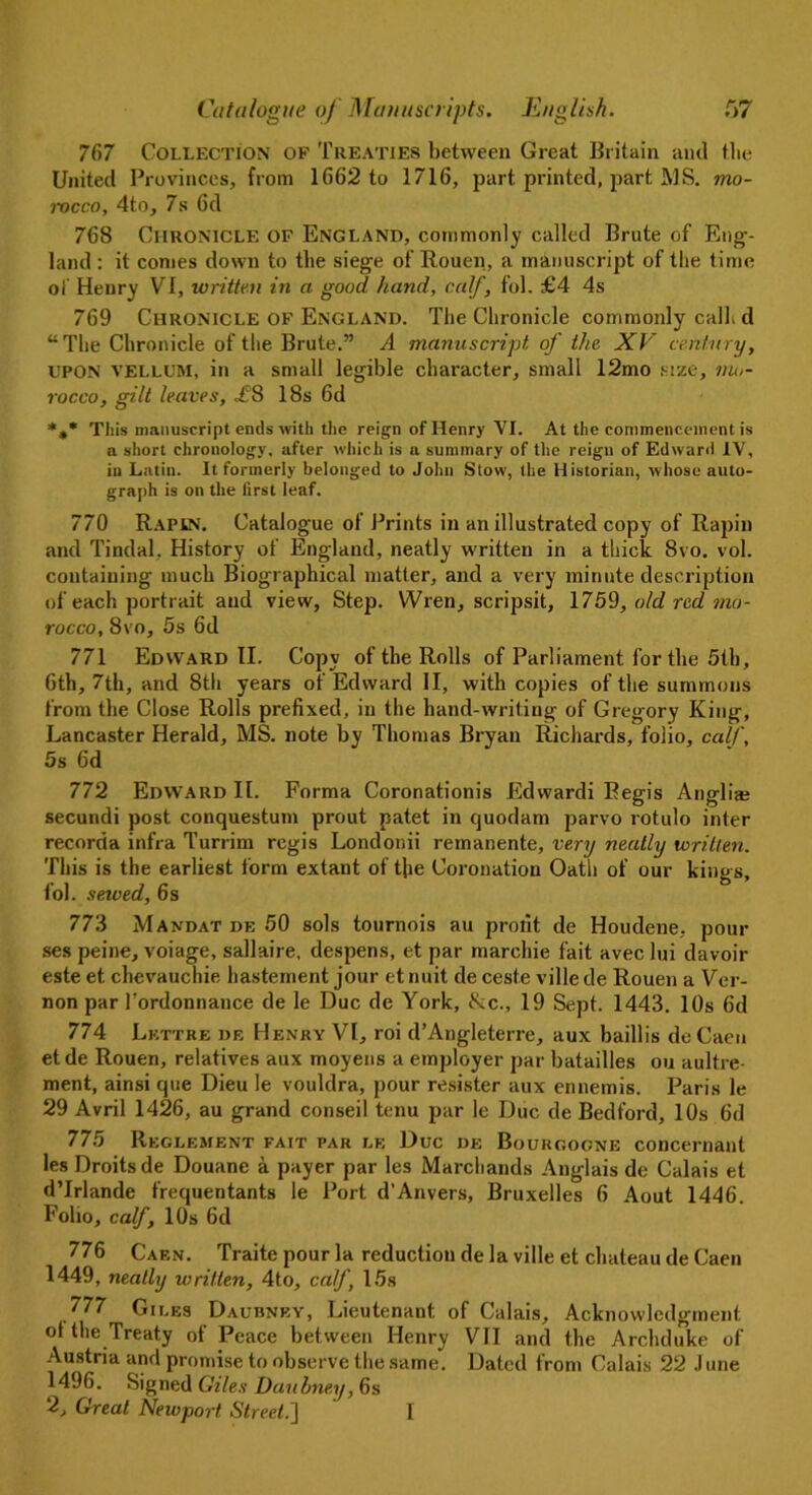 767 Collection of Treaties between Great Britain and the United Provinces, from 1662 to 1716, part printed, part MS. mo- rocco, 4to, 7s 6d 768 Chronicle of England, commonly called Brute of Eng- land : it conies down to the siege of Rouen, a manuscript of the (ime of Henry VI, written in a good hand, calf, fol. £4 4s 769 Chronicle of England. The Chronicle commonly calf d “The Chronicle of the Brute.” A manuscript of the XV century, UPON VELLUM, in a small legible character, small 12mo size, mo- rocco, gilt leaves, £8 18s 6d *»* This manuscript ends with the reign of Henry VI. At the commencement is a short chronology, after which is a summary of the reign of Edward IV, in Latin. It formerly belonged to John Stow, the Historian, whose auto- graph is on the first leaf. 770 Rapin. Catalogue of Prints in an illustrated copy of Rapiu and Tindal, History of England, neatly written in a thick 8vo. vol. containing much Biographical matter, and a very minute description of each portrait and view, Step. Wren, scripsit, \759, old red mo- rocco, 8vo, 5s 6d 771 Edward II. Copy of the Rolls of Parliament for the 5th, 6th, 7th, and 8th years of Edward II, with copies of the summons from the Close Rolls prefixed, in the hand-writing of Gregory King, Lancaster Herald, MS. note by Thomas Bryan Richards, folio, calf, 5s 6d 772 Edward II. Forma Coronationis Edwardi Begis Anglia? secundi post conquestum prout patet in quodam parvo rotulo inter recorda infra Turrim regis Londonii remanente, very neatly written. This is the earliest form extant of the Coronation Oath of our kings, fol. sewed, 6s 773 Mandat de 50 sols tournois au profit de Houdene, pour ses peine, voiage, sallaire, despens, et par marchie fait avec lui davoir este et chevauchie hastement jour et nuit de ceste ville de Rouen a Ver- non par Tordonnance de le Due de York, tkc., 19 Sept. 1443. 10s fid 774 Lett re de Henry VI, roi d’Angleterre, aux baillis deCaeu etde Rouen, relatives aux moyens a employer par batailles ou aultre- ment, ainsi que Dieu le vouldra, pour resister aux ennemis. Paris le 29 Avril 1426, au grand conseil tenu par le Due de Bedford, 10s fid 775 Reglement fait par le Due de Bourgogne concernant les Droits de Douane a payer par les Marchands Anglais de Calais et d’lrlande frequentants le Port d'Anvers, Bruxelles 6 Aout 1446. Folio, calf, 10s 6d 776 Caen. Traite pour la reduction de la ville et chateau de Caen 1449, neatly written, 4to, calf, 15s 777 Giles Daubney, Lieutenant of Calais, Acknowledgment ot the Treaty of Peace between Henry VII and the Archduke of Austria and promise to observe the same. Dated from Calais 22 June 1496. Signed Giles Daubney, 6s