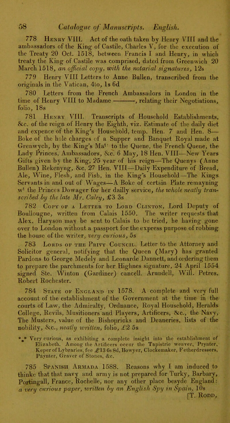 778 Henhy VIII. Act of the oath taken by Henry VIII and the ambassadors of the King- of Castile, Charles V, for the execution of the Treaty 20 Oct. 1518, between Francis I and Henry, in which treaty the King of Castile was comprised, dated from Greenwich 20 March 1518, an official copy, with the notarial signatures, 12s 779 Henry VIII Letters to Anne Bullen, transcribed from the originals in the Vatican, 4to, Is 6d 780 Letters from the French Ambassadors in London in the time of Henry VIII to Madame , relating their Negotiations, folio, 18s 781 Henry VIII. Transcripts of Household Establishments, &c. of the reign of Henry the Eighth, viz. Estimate of the daily diet and expence of the King’s Household, temp. Hen. 7 and Hen. 8— Boke of the hole charges of a Supper and Banquet Royal made at Grenwych, by the King’s Ma4' to the Quene, the French Quene, the Lady Princes, Ambassadors, &c. 6 May, 18 Hen. VIII—New Years Gifts given by the King, 25 year of his reign—The Quenys (Anne Bullen) Rekenyng, &c. 27 Hen. VIII—Daily Expenditure of Bread, Ale, Wine, Flesh, and Fish, in the King’s Household—The Kings Servants in and out of Wages—A Boke of certain Plate remayuing w4 the Princes Dowager for her dailly service, the whole neatly tran- scribed by the late Mr. Coley, £3 3s 782 Copy of a Letter to Lord Clinton, Lord Deputy of Boullougne, written from Calais 1550. The writer requests that Alex. Haryson may be sent, to Calais to be tried, he having gone over to London without a passport for the express purpose of robbing the house of the writer, very curious, 5s 783 Lords of the Privy Council. Letter to the Attorney and Solicitor general, notifying that the Queen (Mary) has granted Pardons to George Medely and Leonarde Dannett, and ordering them to prepare the parchments for her Highnes signature, 24 April 1554 signed Ste. Winton (Gardiner) cancell. Arundell, Will. Petres. Robert Rochester. 784 State of England in 1578. A complete and very full account of the establishment of the Government at the time in the courts of Law, the Admiralty, Ordnance, Royal Household, Heralds College, Revils, Musitioners and Players, Artificers, &c., the Navy, The Musters, value of the Bishopricks and Deaneries, lists of the nobility, &c., neatly written, folio, £2 5s *.„* Very curious, as exhibiting a complete insight into the establishment of Elizabeth. Among the Artificers occur the Tapistrie weaver, Prynter, Keper of Lybraries, fee ^13 6s 8d, Bowyer, Clockemaker, Fetherdressers, Pavnter, Graver of Stones, &c. 785 Spanish Armada 1588. Reasons why I am induced to thinke that that navy and army is not prepared for Turky, Barbary, Portingall, France, Rochelle, nor any other place besyde England: a very curious paper, written by an English Spy in Spain, 10s