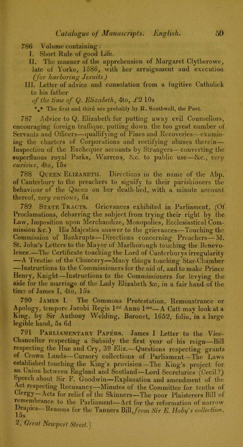 786 Volume containing*: I. Short Rule of good Life. II. The manner of the apprehension of Margaret Clytherowe, late of Yorke, 1586, with her arraignment and execution (for harboring Jesuits) III. Letter of advice and consolation from a fugitive Catholick to his father of the time of Q. Elizabeth, 4to, £2 10s %* The first and third are probably by It. Southwell, the Poet. 787 Advice to Q. Elizabeth for putting away evil Counsellors, encouraging foreign trallique, putting down the too great number of Servants and Officers—quallifying of Fines and Recoveries—examin- ing the charters of Corporations and rectifying abuses therein— Inspection of the Exchequer accounts by Strangers —converting the superiluous royal Parks, Warrens, &c. to public use—&c., very curious, 4to, 15s 788 Queen Elizabeth. Directions in the name of the Abp. of Canterbury to the preachers to signify to their parishioners the behaviour of the Queen on her death-bed, with a minute account thereof, very curious, 6s 789 State Tracts. Grievances exhibited iu Parliament, (Of Proclamations, debarring the subject from trying their right by the Law, Imposition upon Merchandize, Monopolies, Ecclesiastical Com- mission &c.) His Majesties answer to the grievances—Touching the Commission of Bankrupts—Directions concerning Preachers—M. St. John’s Letters to the Mayor of Marlborough touching the Benevo- lence.—The Certificate touching the Lord of Canterburys irregularity —A Treatise of the Chancery—Many things touching Star-Chamber —Instructions to the Commissioners for the aid of, and to make Prince Henry, Knight—Instructions to the Commissioners for levying the aide for the marriage of the Lady Elizabeth &c, in a fair hand of the time of James I, 4to, 15s 790 James I. The Commons Protestation, Remonstrance or Apology, tempore Jacobi Regis lmi Anno l'no—A Catt may look at a King, by Sir Anthony Welding, Baronet, 1652, folio, in a large legible hand, 5s 6d 791 Parliamentary Papers. James I Letter to the Vice- Chancellor respecting a Subsidy the first year of his reign—Bill respecting the Hue and Cry, 39 Eliz.—Questions respecting grants of Crown Lands—Cursory collections of Parliament—The Laws established touching the King’s provision—The King’s project for an Union between England and Scotland—Lord Secretaries (Cecil ?) Speech about Sir F. Goodwin—Explanation and amendment of the Act respecting Recusancy—Minutes of the Committee for tenths of Clergy—Acts for relief of the Skinners—The poor Plaisterers Bill of remembrance to the Parliament—Act for the reformation of narrow Drapies—Reasons for the Tanners Bill,from Sir E. Hoby’s collection, 15s