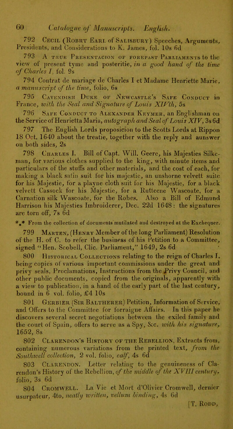 792 Cecil (Robrt Earl of Salisbury) Speeches, Arguments, Presidents, and Considerations to K. James, fol. 10s fid 793 A tituk Presentacion of forepast Parliaments to the view of present tyme and posteritie, in a guocl hand of the time of Charles L fol. 9s 794 Contrat de manage de Charles I et Madame Henriette Marie, a manuscript, of the time, folio, 6s 795 Cavendish Duke of Newcastle’s Safe Conduct in France, with the Seal and Signature of Louis XILlh, 5s 796 Safe Conduct to Alexander Keymer, an Englishman on the Service of Henrietta Maria, autograph and Seal of Louis XIV, 3s fid 797 The English Lords proposicion to the Scotts Lords at Rippon IS Oct. 1640 about the treatie, together with the reply and aunswer on both sides, 2s 798 Charles I. Bill of Capt. Will. Geere, his Majesties Silke- man, for various clothes supplied to the king, with minute items and particulars of the stuffs and other materials, and the cost of each, for making a black satin suit for his majestie, an unshorne velvett suite for his Majestie, for a playne cloth suit for his Majestie, for a black velvett Cassock for his Majestie, for a Rutteene Wascoate, for a Carnation silk Wascoate, for the Robes. Also a Bill of Edmund Harrison his Majesties Imbroiderer, Dec. 22d 1648: the signatures are torn off, 7s 6d From the collection of documents mutilated and destroyed at the Exchequer. 799 Marten, (Henry Member of the long Parliament) Resolution of the H. of C. to refer the business of his Petition to a Committee, signed “Hen. Scobell, Clic. Parliament,” 1649, 2s 6d 800 Historical Collections relating to the reign of Charles I, being copies of various important commissions under the great and privy seals, Proclamations, Instructions from the Privy Council, and other public documents, copied from the originals, apparently with a view to publication, in a hand of the early part of the last century, bound in 6 vol. folio, £4 10s 801 Gerbier (Sir Baltherer) Petition, Information of Service, and Offers to the Committee for forraigne Affairs. In this paper he discovers several secret negotiations between the exiled family and the court of Spain, offers to serve as a Spy, &c. with his signature, 1652, 8s 802 Clarendon’s History of the Rebellion, Extracts from, containing numerous variations from the printed text, from the Sout/nvell collection, 2 vol. folio, calf, 4s 6d 803 Clarendon. Letter relating t.o the genuineness of Cla- rendon’s History of the Rebellion, of the middle of the XVIIIcentury, folio, 3s 6d 804 Cromwell. La Vie et Mort d’Olivier Cromwell, dernier usurpateur, 4to, neatly written, vellum /rinding, 4s fid