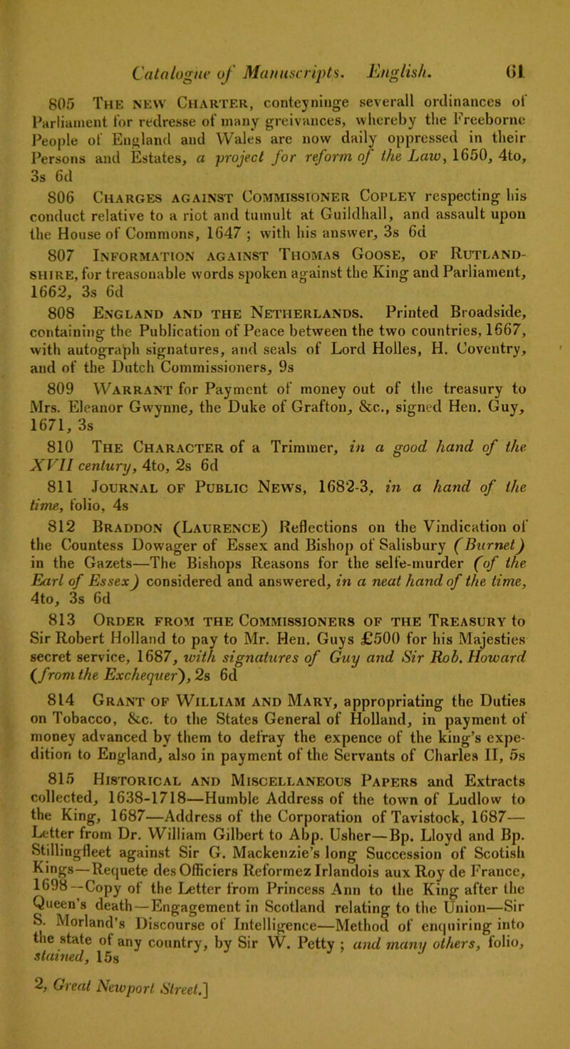 805 The new Charter, conteyninge severall ordinances of Parliament tor redresse of many greivances, whereby the Freebornc People of England and Wale's are now daily oppressed in their Persons and Estates, a project for reform of the Law, 1650, 4to, 3s 6d S06 Charges against Commissioner Copley respecting his conduct relative to a riot and tumult at Guildhall, and assault upon the House of Commons, 1647 ; with his answer, 3s 6d 807 Information against Thomas Goose, of Rutland- shire, for treasonable words spoken against the King and Parliament, 1662, 3s 6d 808 England and the Netherlands. Printed Broadside, containing the Publication of Peace between the two countries, 1667, with autograph signatures, and seals of Lord Holies, H. Coventry, and of the Dutch Commissioners, 9s 809 Warrant for Payment of money out of the treasury to Mrs. Eleanor Gwynne, the Duke of Grafton, &c., signed Hen. Guy, 1671, 3s 810 The Character of a Trimmer, in a good hand of the XVII century, 4to, 2s 6d 811 Journal of Public News, 1682-3, in a hand of the time, folio, 4s 812 Braddon (Laurence) Reflections on the Vindication of the Countess Dowager of Essex and Bishop of Salisbury (Burnet) in the Gazets—The Bishops Reasons for the selfe-murder (of the Earl of Essex ) considered and answered, in a neat hand of the time, 4to, 3s 6d 813 Order from the Commissioners of the Treasury to Sir Robert Holland to pay to Mr. Hen. Guys £500 for his Majesties secret service, 1687, with signatures of Guy and Sir Rob. Howard (from the Exchequer), 2s 6d 814 Grant of William and Mary, appropriating the Duties on Tobacco, &c. to the States General of Holland, in payment of money advanced by them to defray the expence of the king’s expe- dition to England, also in payment of the Servants of Charles II, 5s 815 Historical and Miscellaneous Papers and Extracts collected, 1638-1718—Humble Address of the town of Ludlow to the King, 1687—Address of the Corporation of Tavistock, 1687— Letter from Dr. William Gilbert to Abp. Usher—Bp. Lloyd and Bp. Stillingfleet against Sir G. Mackenzie’s long Succession of Scotish Kings—Requete desOlficiers Reformez Irlandois aux Roy de France, 1698—Copy of the Letter from Princess Ann to the King after the Queen’s death—Engagement in Scotland relating to the Union—Sir S. Morland’s Discourse of Intelligence—Method of enquiring into the state of any country, by Sir W. Petty ; and many others, folio, stained, 15s