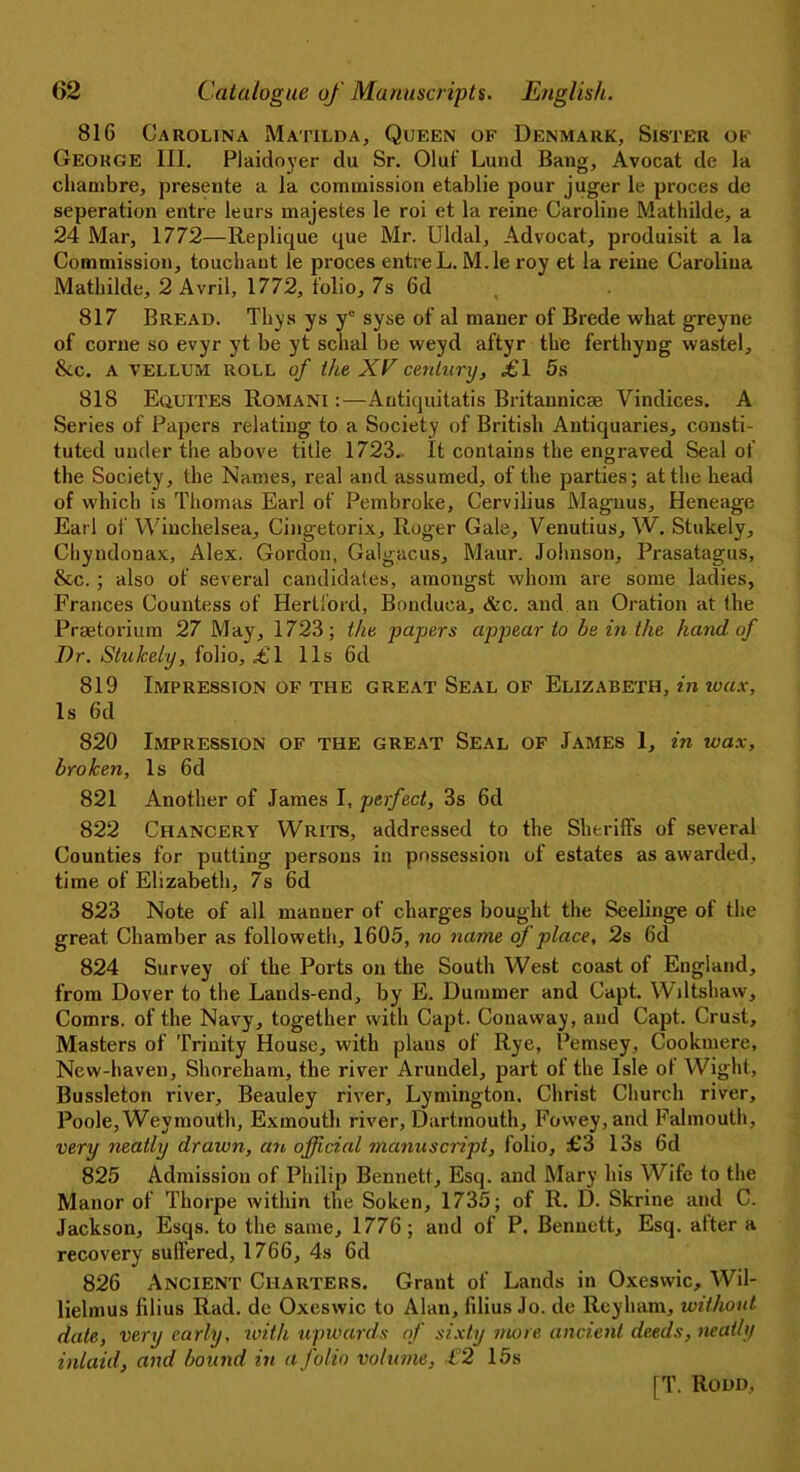 816 Carolina Matilda, Queen of Denmark, Sister of George III. Plaidoyer du Sr. Oluf Lund Bang, Avocat de la cliambre, presente a la commission etablie pour juger le proces de seperation entre leurs majestes le roi et la reine Caroline Mathilde, a 24 Mar, 1772—Replique que Mr. Uldal, Advocat, produisit a la Commission, touchaut le proces entre L. M.le roy et la reine Carolina Mathilde, 2 Avril, 1772, folio, 7s 6d t 817 Bread. Thys ys yL' syse of al maner of Brede what greyne of corne so evyr yt be yt schal be weyd aftyr the ferthyng waste!, &c. a vellum ROLL of the XV century, i'l 5s 818 Equites Romani:—Antiquitatis Britannicae Vindices. A Series of Papers relating to a Society of British Antiquaries, consti- tuted under the above title 1723. It contains the engraved Seal of the Society, the Names, real and assumed, of the parties; at the head of which is Thomas Earl of Pembroke, Cervilius Magnus, Heneage Earl of Winchelsea, Cingetorix, Roger Gale, Venutius, W. Stukely, Chyndonax, Alex. Gordon, Galgacus, Maur. Johnson, Prasatagus, &c. ; also of several candidates, amongst whom are some ladies, Frances Countess of Hertford, Bonduoa, &c. and an Oration at the Praetorium 27 May, 1723; the papers appear to be in the hand of Dr. Stukely, folio, £1 11s 6d 819 Impression of the great Seal of Elizabeth, in wax. Is 6d 820 Impression of the great Seal of James 1, in wax, broken, Is 6d 821 Another of James I, perfect, 3s 6d 822 Chancery Writs, addressed to the Sheriffs of several Counties for putting persons in possession of estates as awarded, time of Elizabeth, 7s 6d 823 Note of all manner of charges bought the Seeliuge of the great Chamber as followeth, 1605, no name of place, 2s 6d 824 Survey of the Ports on the South West coast of Eugland, from Dover to the Lands-end, by E. Dummer and Capt. Wiltshaw, Comrs. of the Navy, together with Capt. Conaway, and Capt. Crust, Masters of Trinity House, with plans of Rye, Pemsey, Cookmere, New-haven, Shoreham, the river Arundel, part of the Isle ol Wight, Bussleton river, Beauley river, Lymington. Christ Church river, Poole, Weymouth, Exmouth river, Dartmouth, Fovvey,and Falmouth, very neatly drawn, an official manuscript, folio, £3 13s 6d 825 Admission of Philip Bennett, Esq. and Mary his Wife to the Manor of Thorpe within the Soken, 1735; of R. D. Skrine and C. Jackson, Esqs. to the same, 1776; and of P. Bennett, Esq. alter a recovery suffered, 1766, 4s 6d 826 Ancient Charters. Grant of Lands in Oxeswic, Wil- lielmus filius Rad. de Oxeswic to Alan, lilius Jo. de Reyliam, without date, very early, with upwards of sixty more ancient deeds, neatly inlaid, and bound in a folio volume, £2 15s
