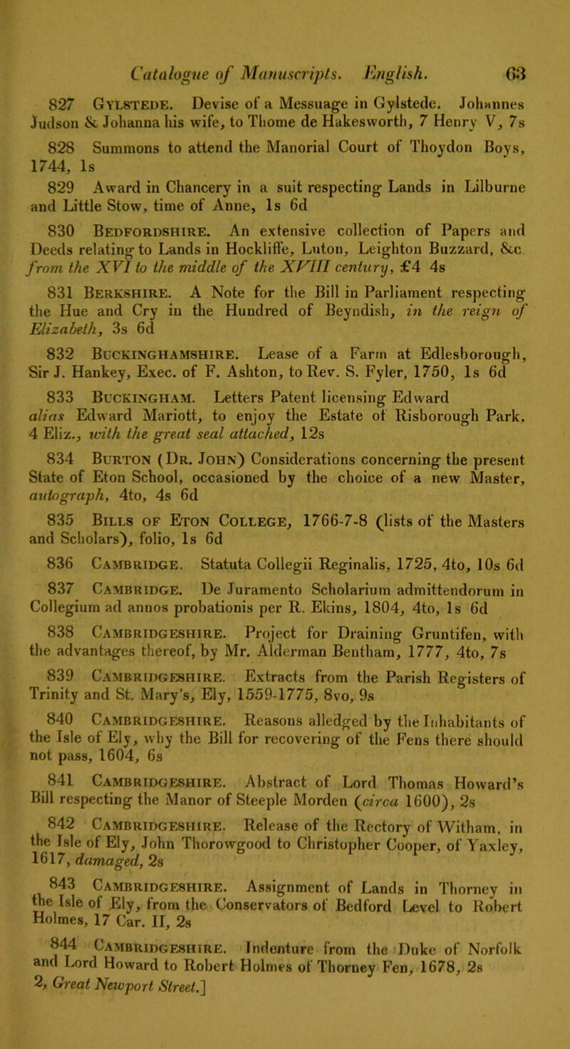 827 Gylstede. Devise of a Messuage in Gylstede. Johannes Judson & Johanna his wife, to Thome de Hakes worth, 7 Henry V, 7s 828 Summons to attend the Manorial Court of Thoydon Boys, 1744, Is 829 Award in Chancery in a suit respecting’ Lands in Lilburne and Little Stow, time of Anne, Is 6d 830 Bedfordshire. An extensive collection of Papers and Deeds relating to Lands in Hockliffe, Luton, Leighton Buzzard, &c from the XVI to the middle of the XVIII century, £4 4s 831 Berkshire. A Note for the Bill in Parliament respecting the Hue and Cry in the Hundred of Beyndish, in the reign of Elizabeth, 3s 6d 832 Buckinghamshire. Lease of a Farm at Edlesborough, Sir J. Hankey, Exec, of F. Ashton, to Rev. S. Fyler, 1750, Is 6d 833 Buckingham. Letters Patent licensing Edward alias Edward Mariott, to enjoy the Estate of Risborough Park, 4 Eliz., with the great seal attached, 12s 834 Burton (Dr. John) Considerations concerning the present State of Eton School, occasioned by the choice of a new Master, autograph, 4to, 4s 6d 835 Bills of Eton College, 1766-7-8 (lists of the Masters and Scholars), folio, Is 6d 836 Cambridge. Statuta Collegii Reginalis, 1725, 4to, 10s 6d 837 Cambridge. De Juramento Scholarium admittendorum in Collegium ad annos probationis per R. Ekins, 1804, 4to, Is 6d 838 Cambridgeshire. Project for Draining Gruntifen, with the advantages thereof, by Mr. Alderman Bentham, 1777, 4to, 7s 839 Cambridgeshire. Extracts from the Parish Registers of Trinity and St. Mary’s, Ely, 1559-1775, 8vo, 9s 840 Cambridgeshire. Reasons alledged by the Inhabitants of the Isle of Ely, why the Bill for recovering of the Fens there should not pass, 1604, 6s 841 Cambridgeshire. Abstract of Lord Thomas Howard’s Bill respecting the Manor of Steeple Morden (circa 1600), 2s 842 Cambridgeshire. Release of the Rectory of Witham, in the Isle of Ely, John Thorowgood to Christopher Cooper, of Yaxley, 1617, damaged, 2s 843 Cambridgeshire. Assignment of Lands in Thorney in the Isle of Ely, from the Conservators of Bedford Level to Robert Holmes, 17 Car. II, 2s 844 Cambridgeshire. Indenture from the Duke of Norfolk and Lord Howard to Robert Holmes of Thorney Fen, 1678, 2s