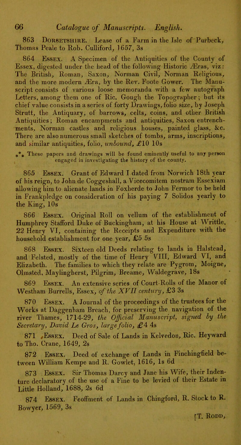 863 Dorsetshire. Lease of a Farm in the Isle of Purbeck, Thomas Peale to Rob. Culliford, 1657, 3s 864 Essex. A Specimen of the Antiquities of the County of Essex, digested under the head of the following Historic H2ras, viz: The British, Roman, Saxon, Norman Civil, Norman Religious, and the more modern iEra, by the Rev. Foote Gower. The Manu- script consists of various loose memoranda with a few autograph Letters, among them one of Ric. Gough the Topographer; but its chief value consists in a series of forty Drawings, folio size, by Joseph Strutt, the Antiquary, of barrows, celts, coins, and other British Antiquities; Roman encampments and antiquities, Saxon entrench- ments, Norman castles and religious houses, painted glass, &c. There are also numerous small sketches of tombs, arms, inscriptions, and similar antiquities, folio, unbound, .£10 10s These papers and drawings will be found eminently useful to any person engaged in investigating the history of the county. 865 Essex. Grant of Edward I dated from Norwich 18th year of his reign, to John de Coggeshall, a Vicecomitem nostram Essexiam allowing him to alienate lands in Foxherde to John Fermor to be held in Frankpledge on consideration of his paying 7 Solidos yearly to the King, 10s 866 Essex. Original Roll on vellum of the establishment of Humphrey Stafford Duke of Buckingham, at his House at Writtle, 22 Henry VI, containing the Receipts and Expenditure with the household establishment for one year, £5 5s 868 Essex. Sixteen old Deeds relating to lands in Halstead, and Felsted, mostly of the time of Henry VIII, Edward VI, and Elizabeth. The families to which they relate are Pygrom, Moigne, Olmsted, Maylingherst, Pilgrim, Breame, Waldegrave, 18s 869 Essex. An extensive series of Court Rolls of the Manor of Westham Burrells, Essex, of the XVII century, £3 3s 870 Essex. A Journal of the proceedings of the trustees for the Works at Daggenham Breach, for preserving the navigation of the river Thames, 1714-29, the Official Manuscript, sigJied by the Secretary, David Le Gros, large folio, 4s 871 ,Essex. Deed of Sale of Lands in Kelvedon, Ric. Heyward to Tho. Crane, 1649, 2s 872 Essex. Deed of exchange of Lands in Finchingfield be- tween William Kempe and R. Gowlet, 1616, Is 6d 873 Essex. Sir Thomas Darcy and Jane his Wife, their Inden- ture declaratory of the use of a Fine to be levied of their Estate in Little Holland, 1688, 2s 6d 874 Essex. Feoffment of Lands in Chingford, R. Stock to R. Bovvyer, 1569, 3s