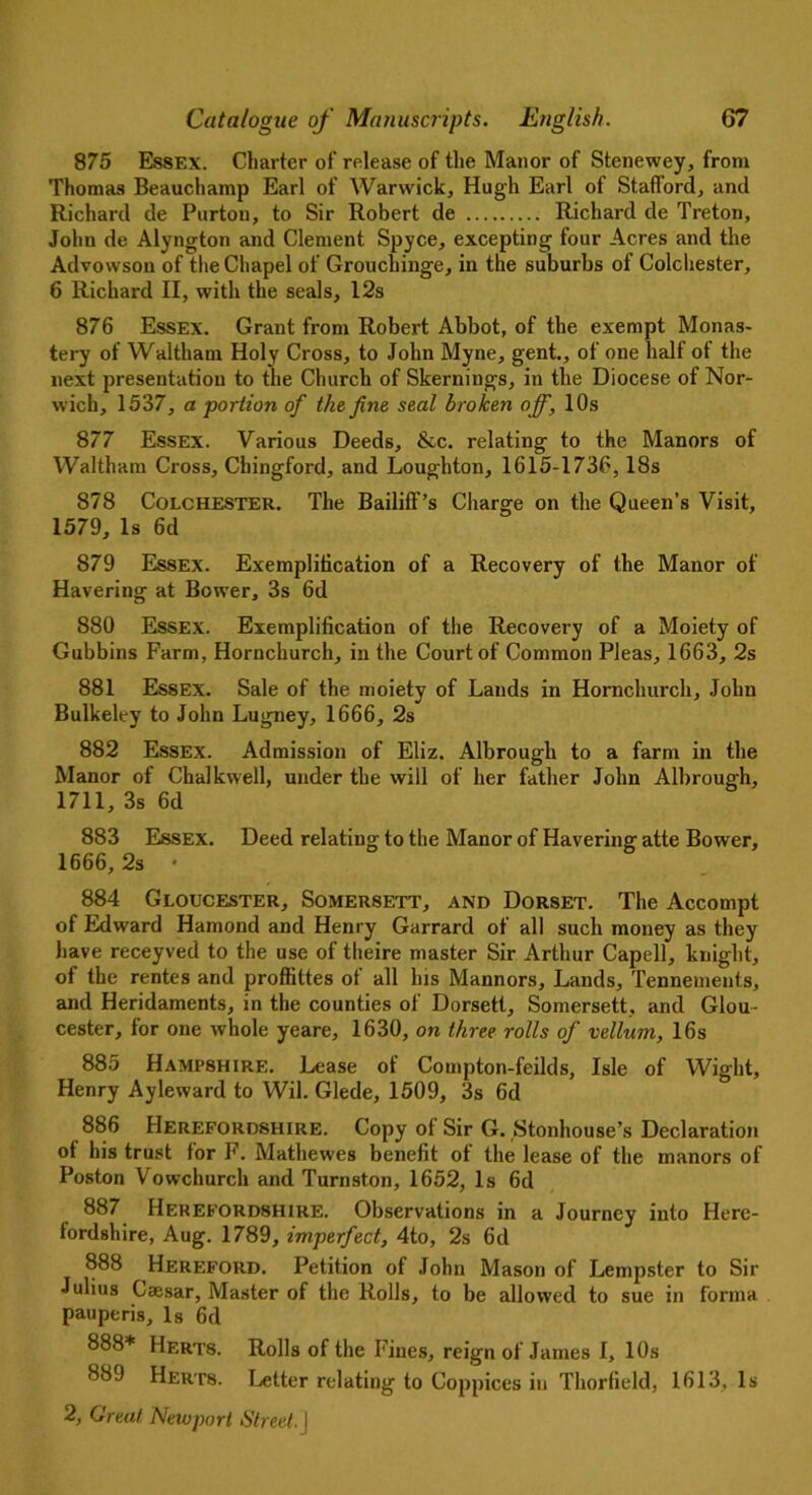 875 Essex. Charter of release of the Manor of Stenewey, from Thomas Beauchamp Earl of Warwick, Hugh Earl of Stafford, and Richard de Purton, to Sir Robert de Richard de Treton, John de Alyngton and Clement Spyce, excepting four Acres and the Advowsou of the Chapel of Grouchinge, in the suburbs of Colchester, 6 Richard II, with the seals, 12s 876 Essex. Grant from Robert Abbot, of the exempt Monas- tery of Waltham Holy Cross, to John Myne, gent., of one half of the next presentation to the Church of Skernings, in the Diocese of Nor- wich, 1537, a portion of the fine seal broken off, 10s 877 Essex. Various Deeds, &c. relating to the Manors of Waltham Cross, Chingford, and Loughton, 1615-1736,18s 878 Colchester. The Bailiff’s Charge on the Queen’s Visit, 1579, Is 6d 879 Essex. Exemplification of a Recovery of the Manor of Havering at Bower, 3s 6d 880 Essex. Exemplification of the Recovery of a Moiety of Gubbins Farm, Hornchurch, in the Court of Common Pleas, 1663, 2s 881 Essex. Sale of the moiety of Lands in Hornchurch, John Bulkeley to John Lugney, 1666, 2s 882 Essex. Admission of Eliz. Albrough to a farm in the Manor of Chalkwell, under the will of her father John Albrough, 1711, 3s 6d 883 Essex. Deed relating to the Manor of Havering atte Bower, 1666, 2s • 884 Gloucester, Somersett, and Dorset. The Accompt of Edward Hamond and Henry Garrard of all such money as they have receyved to the use of theire master Sir Arthur Capell, knight, of the rentes and proffittes of all Ins Mannors, Lands, Tennements, and Heridaments, in the counties of Dorsett, Somersett, and Glou- cester, for one whole yeare, 1630, on three rolls of vellum, 16s 885 Hampshire. Lease of Compton-feilds, Isle of Wight, Henry Ayleward to Wil. Glede, 1509, 3s 6d 886 Herefordshire. Copy of Sir G. ^tollhouse’s Declaration of his trust for F. Mathewes benefit of the lease of the manors of Poston Vowchurch and Turnston, 1652, Is 6d 887 Herefordshire. Observations in a Journey into Here- fordshire, Aug. 1789, imperfect, 4to, 2s 6d 888 Hereford. Petition of John Mason of Lempster to Sir Julius Caesar, Master of the Rolls, to be allowed to sue in forma pauperis. Is 6d 888* Herts. Rolls of the Fines, reign of James I, 10s 889 Herts. Letter relating to Coppices in Thorfield, 1613, Is