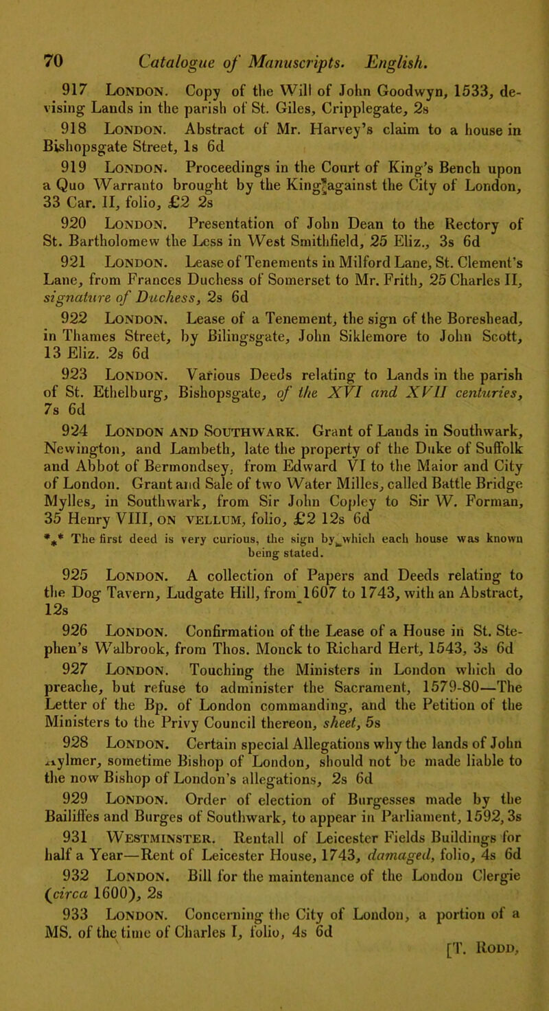 917 London. Copy of the Will of John Goodwyn, 1533, de- vising Lands in the parish of St. Giles, Cripplegate, 2s 918 London. Abstract of Mr. Harvey’s claim to a house in Bishopsgate Street, Is 6d 919 London. Proceedings in the Court of King’s Bench upon a Quo Warranto brought by the King*against the City of London, 33 Car. II, folio, £2 2s 920 London. Presentation of John Dean to the Rectory of St. Bartholomew the Less in West Smithfield, 25 Eliz., 3s 6d 921 London. Lease of Tenements in Milford Lane, St. Clement’s Lane, from Frances Duchess of Somerset to Mr. Frith, 25 Charles II, signature of Duchess, 2s 6d 922 London. Lease of a Tenement, the sign of the Boreshead, in Thames Street, by Bilingsgate, John Siklemore to John Scott, 13 Eliz. 2s 6d 923 London. Various Deeds relating to Lands in the parish of St. Ethelburg, Bishopsgate, of the XVI and XVII centuries, 7s 6d 924 London and Southwark. Grant of Lauds in Southwark, Newington, and Lambeth, late the property of the Duke of Suffolk and Abbot of Bermondsey, from Edward VI to the Maior and City of London. Grant and Sale of two Water Milles, called Battle Bridge Mylles, in Southwark, from Sir John Copley to Sir W. Forman, 35 Henry VIII, on vellum, folio, £2 12s 6d %* The first deed is very curious, the sign by^which each house was known being stated. 925 London. A collection of Papers and Deeds relating to the Dog Tavern, Ludgate Hill, front 1607 to 1743, with an Abstract, 12s 926 London. Confirmation of the Lease of a House in St. Ste- phen’s Walbrook, from Thos. Monck to Richard Hert, 1543, 3s 6d 927 London. Touching the Ministers in London which do preache, but refuse to administer the Sacrament, 1579-80—The Letter of the Bp. of London commanding, and the Petition of the Ministers to the Privy Council thereon, sheet, 5s 928 London. Certain special Allegations why the lands of John iiylmer, sometime Bishop of London, should not be made liable to the now Bishop of London’s allegations, 2s 6d 929 London. Order of election of Burgesses made by the Bailiffes and Burges of Southwark, to appear in Parliament, 1592, 3s 931 Westminster. Rentall of Leicester Fields Buildings for half a Year—Rent of Leicester House, 1743, damaged, folio, 4s 6d 932 London. Bill for the maintenance of the London Clergie (circa 1600), 2s 933 London. Concerning the City of London, a portion of a MS. of the time of Charles I, folio, 4s 6d