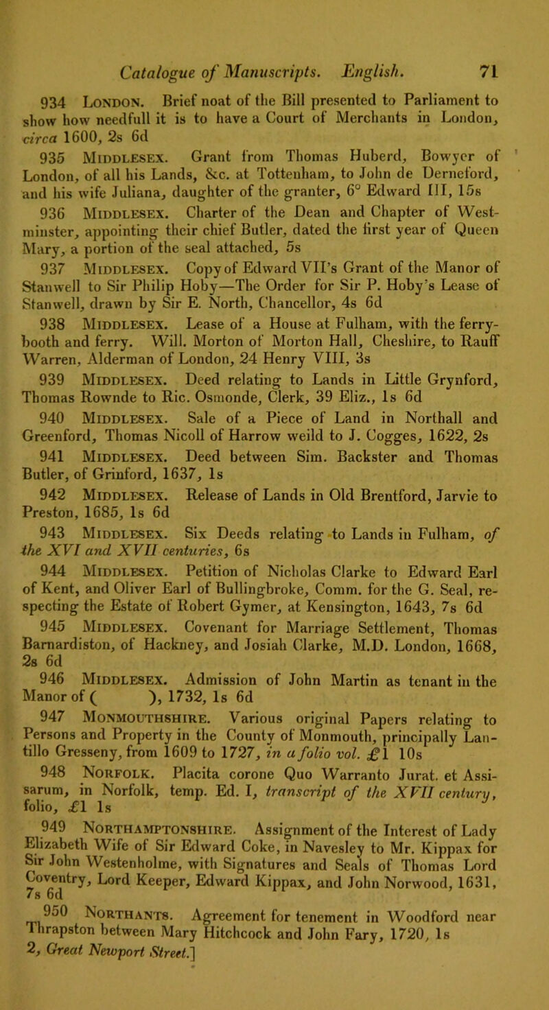 934 London. Brief noat of the Bill presented to Parliament to show how needfull it is to have a Court of Merchants in London, circa 1600, 2s 6d 935 Middlesex. Grant from Thomas Huberd, Bowycr of London, of all his Lands, &c. at Tottenham, to John de Derneford, and his wife Juliana, daughter of the granter, 6° Edward III, 15s 936 Middlesex. Charter of the Dean and Chapter of West- minster, appointing their chief Butler, dated the lirst year of Queen Mary, a portion of the seal attached, 5s 937 Middlesex. Copy of Edward VII’s Grant of the Manor of Stan well to Sir Philip Hoby—The Order for Sir P. Hoby’s Lease of Stanwell, drawn by Sir E. North, Chancellor, 4s 6d 938 Middlesex. Lease of a House at Fulham, with the ferry- booth and ferry. Will. Morton of Morton Hall, Cheshire, to RaufF Warren, Alderman of London, 24 Henry VIII, 3s 939 Middlesex. Deed relating to Lands in Little Grynford, Thomas Rownde to Ric. Osmonde, Clerk, 39 Eliz., Is 6d 940 Middlesex. Sale of a Piece of Land in Northall and Greenford, Thomas Nicoll of Harrow weild to J. Cogges, 1622, 2s 941 Middlesex. Deed between Sim. Backster and Thomas Butler, of Grinford, 1637, Is 942 Middlesex. Release of Lands in Old Brentford, Jarvie to Preston, 1685, Is 6d 943 Middlesex. Six Deeds relating to Lands in Fulham, of the XVI and XVII centuries, 6s 944 Middlesex. Petition of Nicholas Clarke to Edward Earl of Kent, and Oliver Earl of Bullingbroke, Comm, for the G. Seal, re- specting the Estate of Robert Gymer, at Kensington, 1643, 7s 6d 945 Middlesex. Covenant for Marriage Settlement, Thomas Barnardiston, of Hackney, and Josiah Clarke, M.D. London, 1668, 2s 6d 946 Middlesex. Admission of John Martin as tenant in the Manor of ( ), 1732, Is 6d 947 Monmouthshire. Various original Papers relating to Persons and Property in the County of Monmouth, principally Lan- tillo Gresseny, from 1609 to 1727, in a folio vol. £\ 10s 948 Norfolk. Placita corone Quo Warranto Jurat, et Assi- sarum, in Norfolk, temp. Ed. I, transcript of the XVII century, folio, £1 Is J 949 Northamptonshire. Assignment of the Interest of Lady Elizabeth Wife of Sir Edward Coke, in Navesley to Mr. Kippax for Sir John Westenholme, with Signatures and Seals of Thomas Lord Coventry, Lord Keeper, Edward Kippax, and John Norwood, 1631, 7s 6d 9j0 Northant8. Agreement for tenement in Woodford near Thrapston between Mary Hitchcock and John Fary, 1720, Is