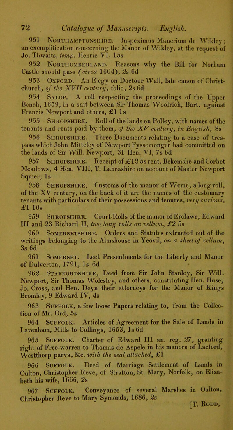 951 Northamptonshire. Inspeximus Manerium de Wikley; an exemplification concerning the Manor of’ Wikley, at the request of Jo. Tlivvaits, temp. Henric VI, 15s 952 Northumberland. Reasons why the Bill for Norham Castle should pass (circa 1604), 2s 6d 953 Oxford. An Elegy on Doctour Wall, late canon of Christ- church, of the XVII century, folio, 2s 6d 954 Salop. A roll respecting the proceedings of the Upper Bench, 1659, in a suit between Sir Thomas Woolrich, Bart, against Francis Newport and others, £1 Is 955 Shropshire. Roll of the lands on Policy, with names of the tenants and rents paid by them, of the XV century, in English, 8s 956 Shropshire. Three Documents relating to a case of tres- pass which John Mitteley of Newport Fyssemonger had committed on the lands of Sir Will. Newport, 31 Hen. VI, 7s 6d 957 Shropshire. Receipt of £12 5s rent, Bekemshe and Corbet Meadows, 4 Hen. VIII, T. Lancashire on account of Master Newport Squier, Is 958 Shropshire. Customs of the manor of Weme, alongroll, of the XV century, on the back of it are the names of the customary tenants with particulars of their possessions and tenures, very curious, £1 10s 959 Shropshire. Court-Rolls of the manor of Erclawe, Edward III and 23 Richard II, two long rolls on vellum, £2 5s 960 Somersetshire. Orders and Statutes extracted out of the writings belonging to the Almshouse in Yeovil, on a sheet of vellum, 3s 6d 961 Somerset. Leet Presentments for the Liberty and Manor of Dulverton, 1791, Is 6d 962 Staffordshire, Deed from Sir John Stanley, Sir Will. Newport, Sir Thomas Wolesley, and others, constituting Hen. Huse, Jo. Cross, and Hen. Deyn their attorneys for the Manor of Kings Bromley, 9 Edward IV, 4s 963 Suffolk, a few loose Papers relating to, from the Collec- tion of Mr. Ord, 5s 964 Suffolk. Articles of Agreement for the Sale of Lands in Lavenham, Mills to Codings, 1653, Is 6d 965 Suffolk. Charter of Edward III an. reg. 27, granting right of Free-warren to Thomas de Aspele in his manors of Lacford, Westthorp parva, &c. with the seal attached, £1 966 Suffolk. Deed of Marriage Settlement of Lands in Oulton, Christopher Reve, of Stratton, St. Mary, Norfolk, on Eliza- beth his wife, 1666, 2s 967 Suffolk. Conveyance of several Marshes in Oulton, Christopher Reve to Mary Symonds, 1686, 2s