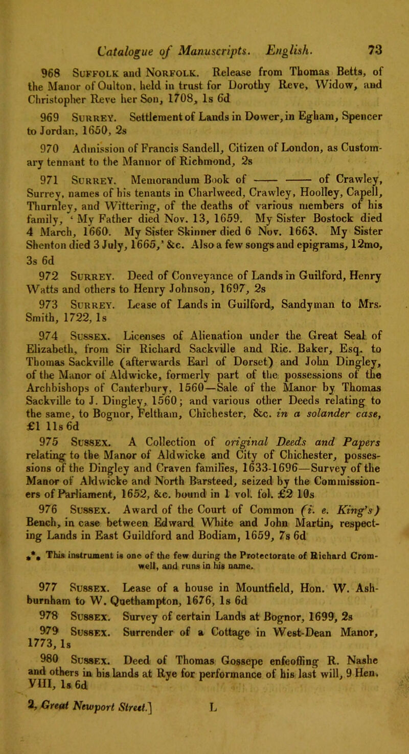 968 Suffolk and Norfolk. Release from Thomas Betts, of the Manor of Oulton, held in trust for Dorothy Reve, Widow, and Christopher Reve her Son, 1708, Is 6d 969 Surrey. Settlement of Lands in Dower, in Egbam, Spencer to Jordan, 1650, 2s 970 Admission of Francis Sandell, Citizen of London, as Custom- ary tennant to the Mannor of Richmond, 2s 971 Surrey. Memorandum Book of —— of Crawley, Surrey, names of his tenants in Charlweed, Crawley, Hoolley, Capell, Thurnley, and Wittering, of the deaths of various members of his family, ‘ My Father died Nov. 13, 1659. My Sister Bostock died 4 March, 1660. My Sister Skinner died 6 Nov. 1663. My Sister Shenton died 3 July, 1665,’ &c. Also a few songs and epigrams, 12mo, 3s 6d 972 Surrey. Deed of Conveyance of Lands in Guilford, Henry Watts and others to Henry Johnson, 1697, 2s 973 Surrey. Lease of Lands in Guilford, Sandyman to Mrs. Smith, 1722, Is 974 Sussex. Licenses of Alienation under the Great Seal of Elizabeth, from Sir Richard Sackville and Ric. Baker, Esq. to Thomas Sackville (afterwards Earl of Dorset) and John Dingley, of the Manor of Aldwicke, formerly part of the possessions of the Archbishops of Canterbury, 1560—Sale of the Manor by Thomas Sackville to J. Dingley, 1560; and various other Deeds relating to the same, to Bognor, Felthain, Chichester, &c. in a solander case, £1 11s6d 975 Sussex. A Collection of original Deeds and Papers relating to the Manor of Aldwicke and City of Chichester, posses- sions of the Dingley and Craven families, 1633-1696—Survey of the Manor of Aldwicke and North Barsteed, seized by the Commission- ers of Parliament, 1652, &c. bound in 1 vol. fol. £2 10s 976 Sussex. Award of the Court of Common (i. e. King's) Bench, in case between Edward White and John Martin, respect- ing Lands in East Guildford and Bodiam, 1659, 7s 6d **. This instrument is one of the few during the Protectorate of Richard Crom- well, and runs in his name. 977 Sussex. Lease of a house in Mountfield, Hon. W. Ash- burnham to W. Quethampton, 1676, Is 6d 978 Sussex. Survey of certain Lands at Bognor, 1699, 2s 979 Sussex. Surrender of a Cottage in West-Dean Manor, 1773,Is ^ 980 Sussex. Deed of Thomas Gossepe enfeoffing R. Nashe and others in his lands at Rye for performance of his last will, 9 Hen. VIII, Is 6d