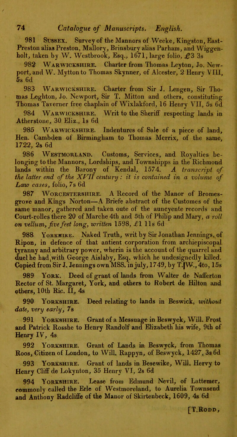 981 Sussex. Survey of the Mannors of Weeke, Kingston, East- Preston alias Preston, Mallory, Brinsbury alias Parham, and Wiggen- holt, taken by W. Westbrook, Esq., 1671, large folio, £2> 3s 982 Warwickshire. Charter from Thomas Leyton, Jo. New- port, and W. Myttonto Thomas Skynner, of Alcester, 2 Henry VIII, 5s 6d 983 Warwickshire. Charter from Sir J. Lengen, Sir Tho- mas Leghton, Jo. Newport, Sir T. Mitton and others, constituting Thomas Taverner free chaplain of Wixlakford, 16 Henry VII, 5s 6d 984 Warwickshire. Writ to the Sheriff respecting lands in Atherstone, 30 Eliz., Is 6d 985 Warwickshire. Indentures of Sale of a piece of land. Hen. Cambden of Birmingham to Thomas Merrix, of the same, 1722, 2s 6d 986 Westmorland. Customs, Services, and Royalties be- longing to the Mannors, Lordships, and Townshipps in the Richmond lands within the Barony of Kendal, 1574. A transcript of the latter end of the XVII century : it is contained in a volume of Law cases, folio, 7s 6d 987 Worcestershire. A Record of the Manor of Bromes- grove and Kings Norton—A Briefe abstract of the Customes of the same manor, gathered and taken oute of the auncyente records and Court-rolles there 20 of Marche 4th and 5th of Philip and Mary, a roll on vellum, five feet long, written 1598, <£“1 11s 6d 988 Yorkhike. Naked Truth, writ by Sir Jonathan Jennings, of Ripon, in defence of that antient corporation from archiepiscopal tyranny and arbitrary power, wherin is the account of the quarrel and duel he had(with George Aislaby, Esq. which he undesignedly killed. Copied from Sir J. Jennings own MSS. in july, 1749, by T.|W., 4to, 15s 989 York. Deed of grant of lands from Walter de Nafferton Rector of St. Margaret, York, and others to Robert de Hilton and others, 10th Ric. II, 4s 990 Yorkshire. Deed relating to lands in Beswick, without date, very early, 7s 991 Yorkshire. Grant of a Messuage in Beswyck, Will. Frost and Patrick Rosshe to Henry Randolf and Elizabeth his wife, 9th of Henry IV, 4s 992 Yorkshire. Grant of Lands in Beswyck, from Thomas Roos, Citizen of London, to Will. Rappyn, of Beswyck, 1427, 3s 6d 993 Yorkshire. Grant of lands in Besewike, Will. Hervy to Henry Cliff de Lokynton, 35 Henry VI, 2s 6d 994 Yorkshire. Lease from Edmund Nevil, of Lattemer, commonly called the Erie of Westmoreland, to Aurelia Townsend and Anthony Radcliffe of the Manor of Skirtenbeck, 1609, 4s 6d