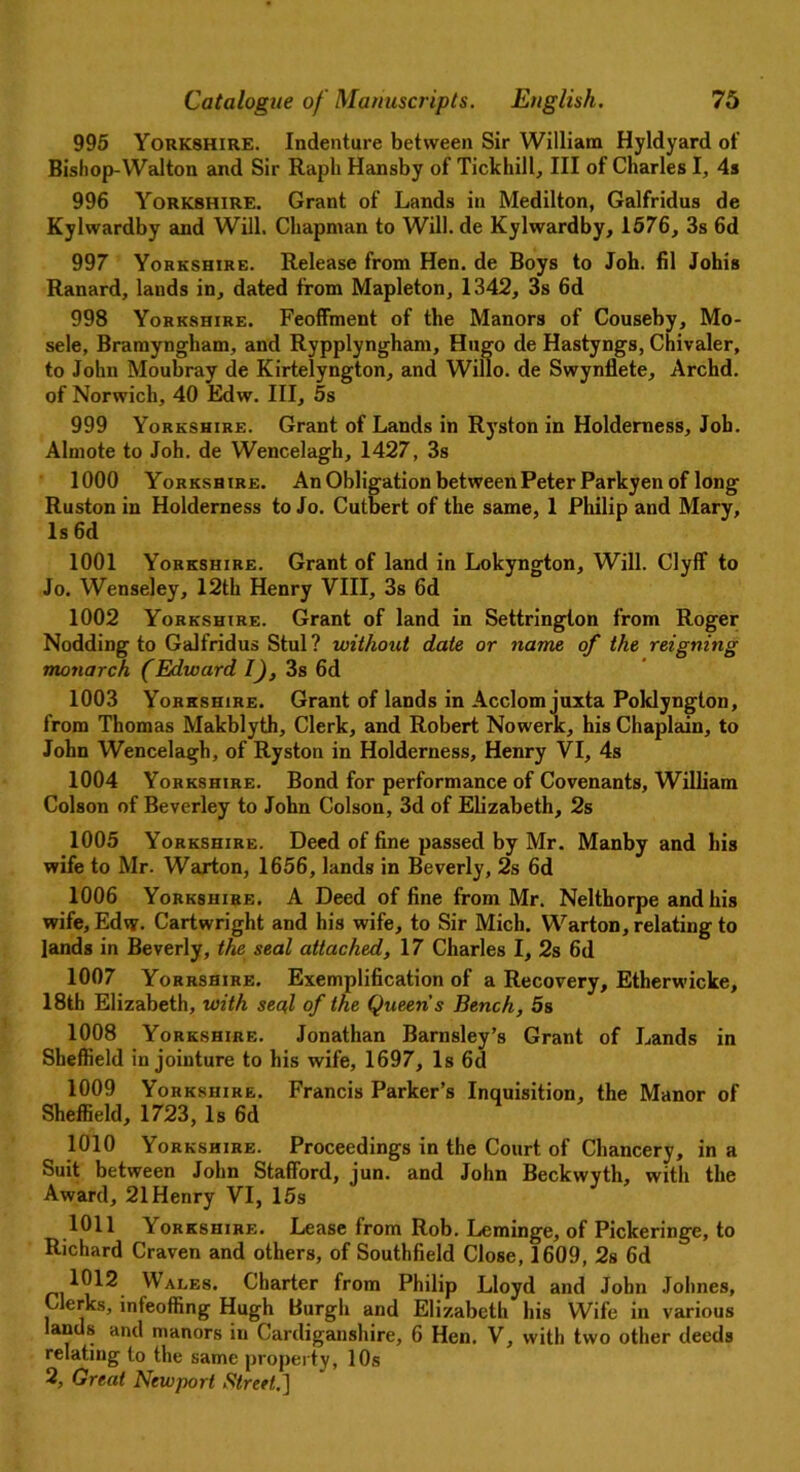 995 Yorkshire. Indenture between Sir William Hyldyard of Bishop-Walton and Sir Rapli Hansby of Tickhill, III of Charles I, 4s 996 Yorkshire. Grant of Lands in Medilton, Galfridus de Kylwardby and Will. Chapman to Will, de Kylwardby, 1576, 3s 6d 997 Yorkshire. Release from Hen. de Boys to Joh. fil Johis Ranard, lands in, dated from Mapleton, 1342, 3s 6d 998 Yorkshire. Feoffment of the Manors of Couseby, Mo- sele, Bramyngham, and Rypplyngham, Hugo de Hastyngs, Chivaler, to John Moubray de Kirtelyngton, and Willo. de Swynllete, Archd. of Norwich, 40 Edw. Ill, 5s 999 Yorkshire. Grant of Lands in Ryston in Holderness, Joh. Almote to Joh. de Wencelagh, 1427, 3s 1000 Yorkshire. An Obligation between Peter Parkyen of long Ruston in Holderness to Jo. Cutbert of the same, 1 Philip and Mary, Is 6d 1001 Yorkshire. Grant of land in Lokyngton, Will. Clyff to Jo. Wenseley, 12th Henry VIII, 3s 6d 1002 Yorkshire. Grant of land in Settrington from Roger Nodding to Galfridus Stul? without date or name of the reigning monarch (Edward I), 3s 6d 1003 Yorkshire. Grant of lands in Acclom juxta Poklyngton, from Thomas Makblyth, Clerk, and Robert Nowerk, his Chaplain, to John Wencelagh, of Ryston in Holderness, Henry VI, 4s 1004 Yorkshire. Bond for performance of Covenants, William Colson of Beverley to John Colson, 3d of Elizabeth, 2s 1005 Yorkshire. Deed of fine passed by Mr. Manby and his wife to Mr. Warton, 1656, lands in Beverly, 2s 6d 1006 Yorkshire. A Deed of fine from Mr. Nelthorpe and his wife, Edvy. Cartwright and his wife, to Sir Mich. Warton, relating to lands in Beverly, the seal attached, 17 Charles I, 2s 6d 1007 Yorrshire. Exemplification of a Recovery, Etherwicke, 18th Elizabeth, with seal of the Queen s Bench, 5s 1008 Yorkshire. Jonathan Barnsley’s Grant of Lands in Sheffield in jointure to his wife, 1697, Is 6d 1009 Yorkshire. Francis Parker’s Inquisition, the Manor of Sheffield, 1723, Is 6d 1010 Yorkshire. Proceedings in the Court of Chancery, in a Suit between John Stafford, jun. and John Beckwyth, with the Award, 21 Henry VI, 15s 1011 Yorkshire. Lease from Rob. Leminge, of Pickeringe, to Richard Craven and others, of Southfield Close, 1609, 2s 6d 1012 Wales. Charter from Philip Lloyd and John Johnes, Clerks, infeoffing Hugh Burgh and Elizabeth his Wife in various lands and manors in Cardiganshire, 6 Hen. V, with two other deeds relating to the same property, 10s
