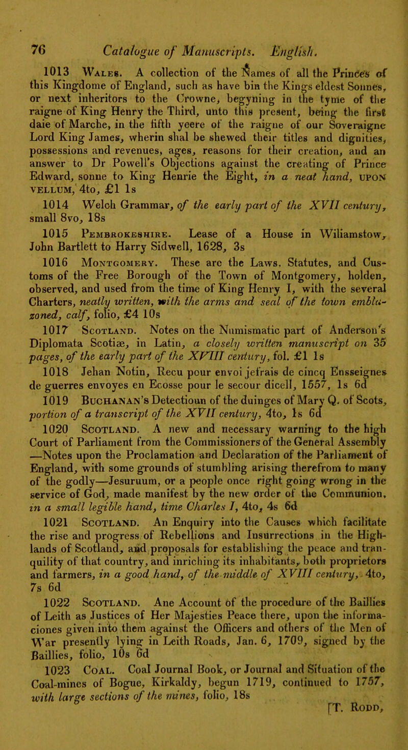 1013 Wales. A collection of the Barnes of all the Prince's of this Kingdome of England, such as have bin the Kings eldest Sonnes, or next inheritors to the Crovvne, begyning in the tyme of the raigne of King Henry the Third, unto this present, being the first daie of Marche, in the fifth yeere of the raigne of our Soveraigne Lord King James, wherin shal be shewed their titles and dignities, possessions and revenues, ages, reasons for their creation, and an answer to Dr Powell’s Objections against the creating of Prince Edward, sonne to King Henrie the Eight, in a neat hand, UPON vellum, 4to, £1 Is 1014 Welch Grammar, of the early part of the XVII century, small 8vo, 18s 1015 Pembrokeshire. Lease of a House in Wiliamstow, John Bartlett to Harry Sidwell, 1628, 3s 1016 Montgomery. These arc the Laws. Statutes, and Cus- toms of the Free Borough of the Town of Montgomery, holden, observed, and used from the time of King Henry I, with the several Charters, neatly written, with the arms and seal of the town embla- zoned, calf, folio, £4 10s 1017 Scotland. Notes on the Numismatic part of Anderson's Diplomata Scotiae, in Latin, a closely written manuscript on 35 pages, of the early part of the XVIII century, fol. £1 Is 1018 Jehan Notin, Recu pour envoi jefrais de cincq Ensseignes de guerres envoyes en Ecosse pour le secour dicell, 1557, Is 6d 1019 Buchanan’s Detectioun of the duinges of Mary Q. of Scots, portion of a transcript of the XVII century, 4to, Is 6d 1020 Scotland. A new and necessary warning to the high Court of Parliament from the Commissioners of the General Assembly —Notes upon the Proclamation and Declaration of the Parliament of England, with some grounds of stumbling arising therefrom to many of the godly—Jesuruum, or a people once right going wrong in the service of God, made manifest by the new order of the Communion, in a small legible hand, time Charles /, 4to, 4s 6d 1021 Scotland. An Enquiry into the Causes which facilitate the rise and progress of Rebellions and Insurrections in the High- lands of Scotland, and proposals for establishing the peace and tran- quility of that country, and inriching its inhabitants, both proprietors and farmers, in a good hand, of the middle of XVIII century, 4to, 7s 6d 1022 Scotland. Ane Account of the procedure of the Baillies of Leith as Justices of Her Majesties Peace there, upon the informa- ciones given into them against the Officers and others of the Men of War presently lying in Leith Roads, Jan. 6, 1709, signed by the Baillies, folio, 10s 6d 1023 Coal. Coal Journal Book, or Journal and Situation of the Coal-mines of Bogue, Kirkaldy, begun 1719, continued to 1757, with large sections of the mines, folio, 18s