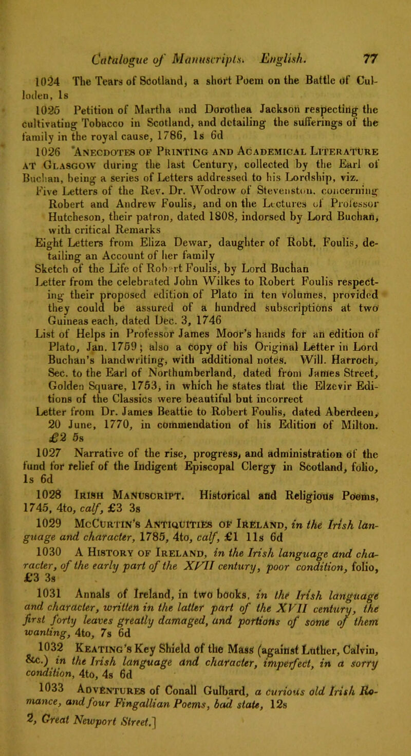 1024 The Tears of Scotland, a short Poem on the Battle of Cul- loden, is 1026 Petition of Martha and Dorothea Jackson respecting the cultivating Tobacco in Scotland, and detailing the sufferings of the family in the royal cause, 1786, Is 6d 1026 'Anecdotes of Printing and Academical Literature at Glasgow during the last Century, collected by the Earl of Buchan, being a series of Letters addressed to his Lordship, viz. Five Letters of the Rev. Dr. Wodrow of Stevenston. concerning Robert and Andrew Foulis, and on the Lectures of Professor Hutcheson, their patron, dated 1808, indorsed by Lord Buchan, with critical Remarks Eight Letters from Eliza Dewar, daughter of Robt. Foulis, de- tailing an Account of her family Sketch of the Life of Rob rt Foulis, by Lord Buchan Letter from the celebrated John Wilkes to Robert Foulis respect- ing their proposed edition of Plato in ten Volumes, provided they could be assured of a hundred subscriptions at two1 Guineas each, dated Dec. 3, 1746 List of Helps in Professor James Moor’s hands for an edition of Plato, Jan. 1759 5 also a copy of his Original Letter in Lord Buchan’s handwriting, with additional notes. Will. Harroch, Sec. to the Earl of Northumberland, dated from James Street, Golden Square, 1753, in which he states that the Elzevir Edi- tions of the Classics were beautiful but incorrect Letter from Dr. James Beattie to Robert Foulis, dated Aberdeen, 20 June, 1770, in commendation of his Edition of Milton. £2 5s 1027 Narrative of the rise, progress, and administration of the fund for relief of the Indigent Episcopal Clergy in Scotland, folio. Is 6d 1028 Irish Manuscript. Historical and Religious Poems, 1745, 4to, calf, £3 3s 1029 McCurtin’s Antiquities of Ireland, in the Irish lan- guage and character, 1785, 4to, calf, £1 11s 6d 1030 A History OF Ireland, in the Irish language and cha- racter, of the early part of the XVII century, poor condition, folio, £3 3s 1031 Annals of Ireland, in two books, in the Irish language and character, written in the latter part of the XVII century, the first forty leaves greatly damaged, and portions of some of them wanting, 4to, 7s 6d 1032 Keating’s Key Shield of the Mass (againstLuther, Calvin, &c.) in the Irish language and character, imperfect, in a sorry condition, 4to, 4s 6d 1033 Adventures of Conall Gulbard, a curious old Irish Ro- mance, and four Fingallian Poems, bad state, 12s