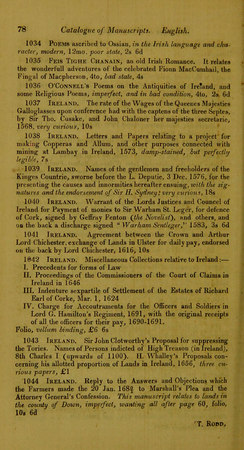 1034 Poems ascribed to Ossian, in the Irish language and cha- racter, modern, 12mo, poor state, 2s 6d 1035 Feis Tighe Chanain, an old Irish Romance. It relates the wonderfull adventures of the celebrated Fionn MacCumhail, the Fingal of Macpherson, 4to, bad state, 4s 1036 O’Connell’s Poems on the Antiquities of IreTand, and some Religious Poems, imperfect, and in bad condition, 4to, 2s 6d 1037 Ireland. The rate of the Wages of the Queeues Majesties Galloglasses upon conference had with the captens of the three Septes, by Sir Tho. Cusake, and John Chaloner her majesties secretarie, 1568, very curious, 10s 1038 Ireland. Letters and Papers relating to a project' for making Copperas and Allum, and other purposes connected with mining at Lambay in Ireland, 1573, damp-stained, but perfectly legible, 7s 1039 Ireland. Names of the gentlemen and freeholders of the Kinges Countrie, sworne before the L. Deputie, 3 Dec. 1576, for the presenting the causes and innormities hereafter ensuing, with the sig- natures and the endorsement of Sir H. Sydney • very curious, 18s 1040 Ireland. Warrant of the Lords Justices and Councel of Ireland for Payment of monies to Sir Warham St. Leger, for defence of Cork, signed by Geffray Fenton (the Novelist), and others, and on the back a discharge signed “ Warham Sentleger,'” 1583, 3s 6d 1041 Ireland. Agreement between the Crown and Arthur Lord Chichester, exchange of Lands in Ulster for daily pay, endorsed on the back by Lord Chichester, 1616, 10s 1042 Ireland. Miscellaneous Collections relative to Ireland:— I. Precedents for forms of Law II. Proceedings of the Commissioners of the Court of Claims in Ireland in 1646 III. Indenture sexpartile of Settlement of the Estates of Richard Earl of Corke, Mar. 1, 1624 IV. Charge for Accoutraments for the Officers and Soldiers in Lord G. Hamilton’s Regiment, 1691, with the original receipts of all the officers for their pay, 1690-1691. Folio, vellum bniding, £6 6s 1043 Ireland. Sir John Clotworthy’s Proposal for suppressing the Tories. Names of Persons indicted of High Treason (in Ireland], 8th Charles I (upwards of 1100). H. Whalley’s Proposals con- cerning his allotted proportion of Lands in Ireland, 1656, three cu- rious papers, £1 1044 Ireland. Reply to the Answers and Objections which the Farmers made the 20 Jan. 168^ to Marshall’s Plea and the Attorney General’s Confession. This manuscript relates to lands in the county of Down, imperfect, wanting all after page 60, folio, lOg 6d