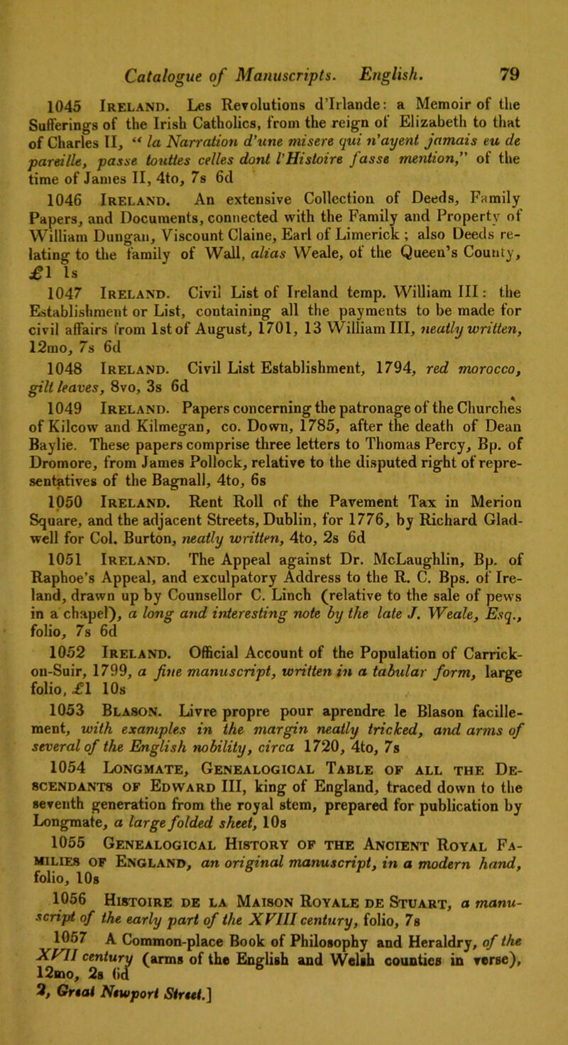 1045 Ireland. Les Revolutions d’lrlande: a Memoir of the Sufferings of the Irish Catholics, from the reign of Elizabeth to that of Charles II, “ la Narration d’une misere qui n’ayent jamais eu de pareille, passe touttes cedes dont VHistoire J'asse mention,” of the time of James II, 4to, 7s 6d 1046 Ireland. An extensive Collection of Deeds, Family Papers, and Documents, connected with the Family and Property of William Dungan, Viscount Claine, Earl of Limerick ; also Deeds re- lating to the family of Wall, alias Weale, of the Queen’s County, £1 Is 1047 Ireland. Civil List of Ireland temp. William III: the Establishment or List, containing all the payments to be made for civil affairs from 1st of August, 1701, 13 William III, neatly written, 12mo, 7s 6d 1048 Ireland. Civil List Establishment, 1794, red morocco, gilt leaves, 8vo, 3s 6d 1049 Ireland. Papers concerning the patronage of the Churches of Kilcow and Kilmegan, co. Down, 1785, after the death of Dean Baylie. These papers comprise three letters to Thomas Percy, Bp. of Dromore, from James Pollock, relative to the disputed right of repre- sentatives of the Bagnall, 4to, 6s 1050 Ireland. Rent Roll of the Pavement Tax in Merion Square, and the adjacent Streets, Dublin, for 1776, by Richard Glad- well for Col. Burton, neatly written, 4to, 2s 6d 1051 Ireland. The Appeal against Dr. McLaughlin, Bp. of Raphoe’s Appeal, and exculpatory Address to the R. C. Bps. of Ire- land, drawn up by Counsellor C. Linch (relative to the sale of pews in a chapel), a long and interesting note by the late J. Weale, Esq., folio, 7s 6d 1052 Ireland. Official Account of the Population of Carrick- on-Suir, 1799, a fine manuscript, written in a tabular form, large folio, £1 10s 1053 Blason. Livre propre pour aprendre le Blason facille- ment, with examples in the margin ne.atly tricked, and arms of several of the English nobility, circa 1720, 4to, 7s 1054 Longmate, Genealogical Table of all the De- scendants of Edward III, king of England, traced down to the seventh generation from the royal stem, prepared for publication by Longmate, a large folded sheet, 10s 1055 Genealogical History of the Ancient Royal Fa- milies of England, an original manuscript, in a modern hand, folio, 10s 1056 Histoire de la Maison Royale de Stuart, a manu- script of the early part of the XVIII century, folio, 7s 1057 A Common-place Book of Philosophy and Heraldry, of the XVII century (arms of the English and Welsh counties in verse), 12mo, 2s (id