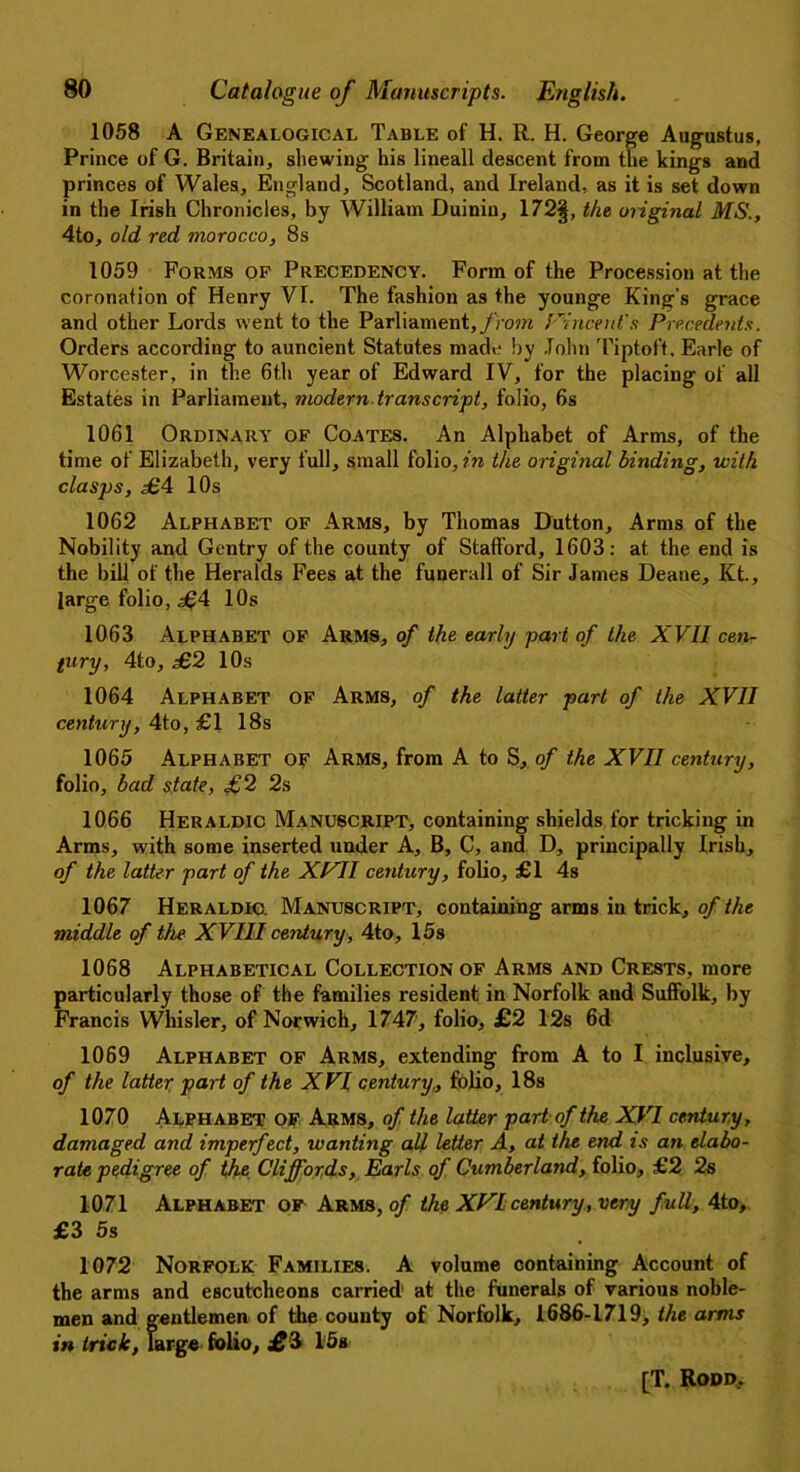 1058 A Genealogical Table of H. R. H. George Augustus, Prince of G. Britain, shewing his lineall descent from the kings and princes of Wales, England, Scotland, and Ireland, as it is set down in the Irish Chronicles, by William Duinin, 172§, the original MS., 4to, old red morocco, 8s 1059 Forms of Precedency. Form of the Procession at the coronation of Henry VI. The fashion as the younge King’s grace and other Lords went to the Parliament, from Vince id's Precedents. Orders according to auncient Statutes made by John Tiptoft, Earle of Worcester, in the 6th year of Edward IV, for the placing of all Estates in Parliament, modern transcript, folio, 6s 1061 Ordinary of Coates. An Alphabet of Arms, of the time of Elizabeth, very full, small folio, in the original binding, with clasps, £4 10s 1062 Alphabet of Arms, by Thomas Dutton, Arms of the Nobility and Gentry of the county of Stafford, 1603: at the end is the bill of the Heralds Fees at the funerall of Sir James Deane, Kt., large folio, £4 10s 1063 Alphabet of Arms, of the early part of the XVII cen- tury, 4to, £2 10s 1064 Alphabet of Arms, of the latter part of the XVII century, 4to, £1 18s 1065 Alphabet of Arms, from A to S, of the XVII century, folio, bad state, £2 2s 1066 Heraldic Manuscript, containing shields for tricking in Arms, with some inserted under A, B, C, and D, principally Irish, of the latter part of the XVII century, folio, £1 4s 1067 Heraldic. Manuscript, containing arms in trick, of the middle of the XVIII century, 4to, 15s 1068 Alphabetical Collection of Arms and Crests, more particularly those of the families resident in Norfolk and Suffolk, by Francis Whisler, of Norwich, 1747, folio, £2 12s 6d 1069 Alphabet of Arms, extending from A to I inclusive, of the latter part of the XVI century., folio, 18s 1070 Alphabet of Arms, of the latter part of the XVI century, damaged and imperfect, wanting all letter A, at the end is an elabo- rate pedigree of the Cliffords, Earls of Cumberland, folio, £2 2s 1071 Alphabet of Arms, of the XVI century, very full, 4to, £3 5s 1072 Norfolk Families. A volume containing Account of the arms and escutcheons carried at the funerals of various noble- men and gentlemen of the county of Norfolk, 1686-1719, the arms in trick, large folio, i? 3 15s